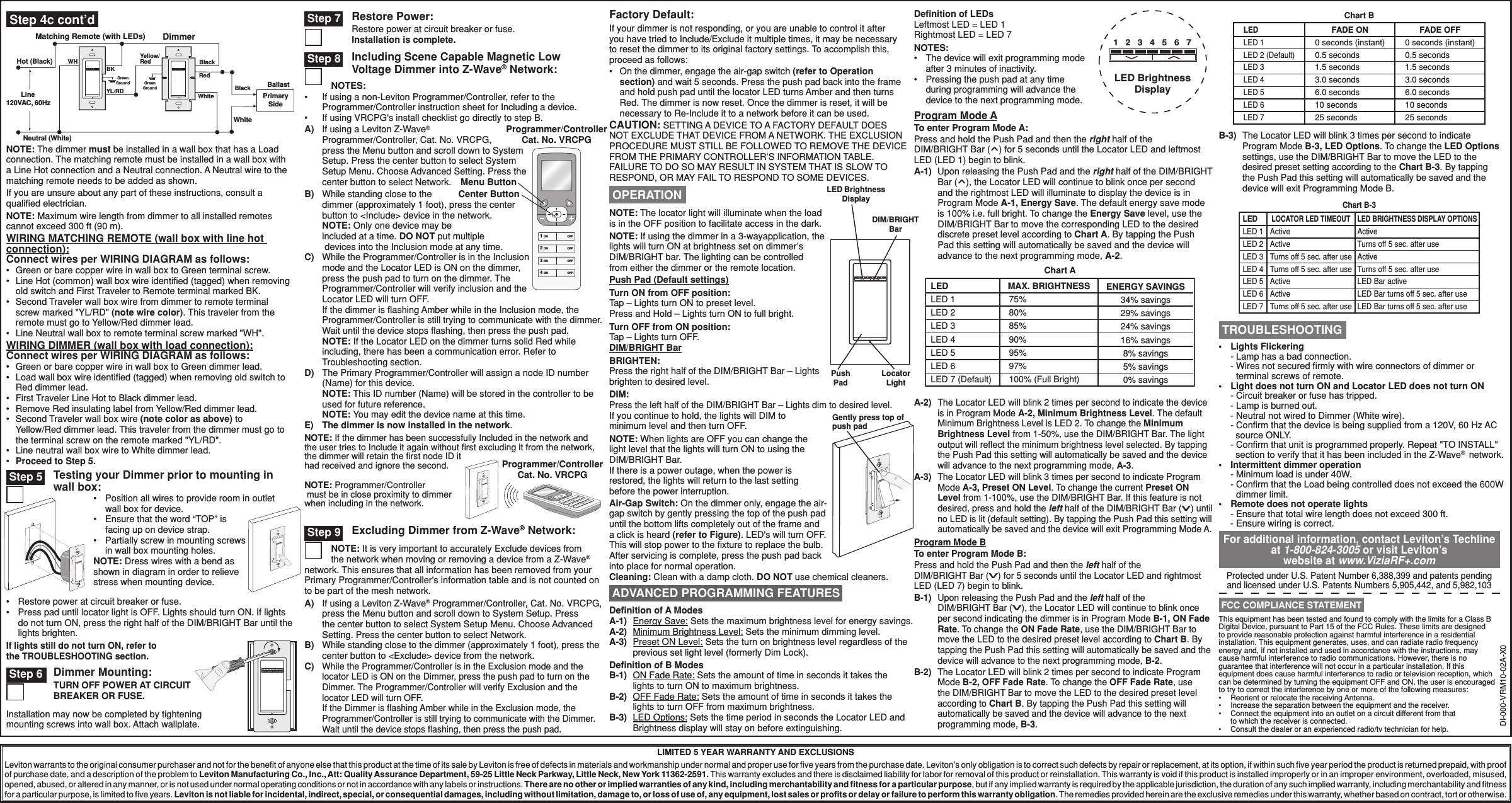 LIMITED 5 YEAR WARRANTY AND EXCLUSIONSLeviton warrants to the original consumer purchaser and not for the beneﬁt of anyone else that this product at the time of its sale by Leviton is free of defects in materials and workmanship under normal and proper use for ﬁve years from the purchase date. Leviton’s only obligation is to correct such defects by repair or replacement, at its option, if within such ﬁve year period the product is returned prepaid, with proof of purchase date, and a description of the problem to Leviton Manufacturing Co., Inc., Att: Quality Assurance Department, 59-25 Little Neck Parkway, Little Neck, New York 11362-2591. This warranty excludes and there is disclaimed liability for labor for removal of this product or reinstallation. This warranty is void if this product is installed improperly or in an improper environment, overloaded, misused, opened, abused, or altered in any manner, or is not used under normal operating conditions or not in accordance with any labels or instructions. There are no other or implied warranties of any kind, including merchantability and ﬁtness for a particular purpose, but if any implied warranty is required by the applicable jurisdiction, the duration of any such implied warranty, including merchantability and ﬁtness for a particular purpose, is limited to ﬁve years. Leviton is not liable for incidental, indirect, special, or consequential damages, including without limitation, damage to, or loss of use of, any equipment, lost sales or proﬁts or delay or failure to perform this warranty obligation. The remedies provided herein are the exclusive remedies under this warranty, whether based on contract, tort or otherwise.DIM/BRIGHT BarBRIGHTEN:Press the right half of the DIM/BRIGHT Bar – Lights brighten to desired level.DIM:Press the left half of the DIM/BRIGHT Bar – Lights dim to desired level.If you continue to hold, the lights will DIM to minimum level and then turn OFF.NOTE: When lights are OFF you can change the light level that the lights will turn ON to using the DIM/BRIGHT Bar.If there is a power outage, when the power is restored, the lights will return to the last setting before the power interruption.Cleaning: Clean with a damp cloth. DO NOT use chemical cleaners.•  Lights Flickering  - Lamp has a bad connection. -  Wires not secured ﬁrmly with wire connectors of dimmer or terminal screws of remote.•   Light does not turn ON and Locator LED does not turn ON   - Circuit breaker or fuse has tripped.       - Lamp is burned out.       - Neutral not wired to Dimmer (White wire).   - Conﬁrm that the device is being supplied from a 120V, 60 Hz AC     source ONLY.   - Conﬁrm that unit is programmed properly. Repeat &quot;TO INSTALL&quot;     section to verify that it has been included in the Z-Wave®  network.•   I ntermittent dimmer operation   - Minimum load is under 40W.   -  Conﬁrm that the Load being controlled does not exceed the 600W dimmer limit.•   Remote does not operate lights   - Ensure that total wire length does not exceed 300 ft. - Ensure wiring is correct. TROUBLESHOOTINGProtected under U.S. Patent Number 6,388,399 and patents pending and licensed under U.S. Patents Numbers 5,905,442, and 5,982,103For additional information, contact Leviton’s Techline at 1-800-824-3005 or visit Leviton’s website at www.ViziaRF+.comThis equipment has been tested and found to comply with the limits for a Class B Digital Device, pursuant to Part 15 of the FCC Rules. These limits are designed to provide reasonable protection against harmful interference in a residential installation. This equipment generates, uses, and can radiate radio frequency energy and, if not installed and used in accordance with the instructions, may cause harmful interference to radio communications. However, there is no guarantee that interference will not occur in a particular installation. If this equipment does cause harmful interference to radio or television reception, which can be determined by turning the equipment OFF and ON, the user is encouraged to try to correct the interference by one or more of the following measures:•  Reorient or relocate the receiving Antenna.•  Increase the separation between the equipment and the receiver.•  Connect the equipment into an outlet on a circuit different from that to which the receiver is connected.•  Consult the dealer or an experienced radio/tv technician for help. FCC COMPLIANCE STATEMENTExcluding Dimmer from Z-Wave® Network:NOTE: It is very important to accurately Exclude devices from the network when moving or removing a device from a Z-Wave® network. This ensures that all information has been removed from your Primary Programmer/Controller&apos;s information table and is not counted on to be part of the mesh network.A)  If using a Leviton Z-Wave® Programmer/Controller, Cat. No. VRCPG, press the Menu button and scroll down to System Setup. Press the center button to select System Setup Menu. Choose Advanced Setting. Press the center button to select Network.B)  While standing close to the dimmer (approximately 1 foot), press the center button to &lt;Exclude&gt; device from the network.C) While the Programmer/Controller is in the Exclusion mode and the locator LED is ON on the Dimmer, press the push pad to turn on the Dimmer. The Programmer/Controller will verify Exclusion and the locator LED will turn OFF.  If the Dimmer is ﬂashing Amber while in the Exclusion mode, the Programmer/Controller is still trying to communicate with the Dimmer. Wait until the device stops ﬂashing, then press the push pad.NOTE: The locator light will illuminate when the load is in the OFF position to facilitate access in the dark.NOTE: If using the dimmer in a 3-wayapplication, the lights will turn ON at brightness set on dimmer’s DIM/BRIGHT bar. The lighting can be controlled from either the dimmer or the remote location.Push Pad (Default settings)Turn ON from OFF position:Tap – Lights turn ON to preset level.Press and Hold – Lights turn ON to full bright.Turn OFF from ON position:Tap – Lights turn OFF. OPERATION LED Brightness DisplayDIM/BRIGHT BarPush PadLocator Light ADVANCED PROGRAMMING FEATURESDeﬁnition of A ModesA-1)   Energy Save: Sets the maximum brightness level for energy savings.A-2)   Minimum Brightness Level: Sets the minimum dimming level.A-3)   Preset ON Level: Sets the turn on brightness level regardless of the previous set light level (formerly Dim Lock).Deﬁnition of B ModesB-1)   ON Fade Rate: Sets the amount of time in seconds it takes the lights to turn ON to maximum brightness.B-2)   OFF Fade Rate: Sets the amount of time in seconds it takes the lights to turn OFF from maximum brightness.B-3)   LED Options: Sets the time period in seconds the Locator LED and Brightness display will stay on before extinguishing.Program Mode ATo enter Program Mode A:Press and hold the Push Pad and then the right half of the  DIM/BRIGHT Bar (^) for 5 seconds until the Locator LED and leftmost LED (LED 1) begin to blink.A-1)  Upon releasing the Push Pad and the right half of the DIM/BRIGHT Bar (^), the Locator LED will continue to blink once per second and the rightmost LED will illuminate to display the device is in Program Mode A-1, Energy Save. The default energy save mode is 100% i.e. full bright. To change the Energy Save level, use the DIM/BRIGHT Bar to move the corresponding LED to the desired discrete preset level according to Chart A. By tapping the Push Pad this setting will automatically be saved and the device will advance to the next programming mode, A-2.A-2)  The Locator LED will blink 2 times per second to indicate the device is in Program Mode A-2, Minimum Brightness Level. The default Minimum Brightness Level is LED 2. To change the Minimum Brightness Level from 1-50%, use the DIM/BRIGHT Bar. The light output will reﬂect the minimum brightness level selected. By tapping the Push Pad this setting will automatically be saved and the device will advance to the next programming mode, A-3.A-3)  The Locator LED will blink 3 times per second to indicate Program Mode A-3, Preset ON Level. To change the current Preset ON Level from 1-100%, use the DIM/BRIGHT Bar. If this feature is not desired, press and hold the left half of the DIM/BRIGHT Bar (v) until no LED is lit (default setting). By tapping the Push Pad this setting will automatically be saved and the device will exit Programming Mode A.Program Mode BTo enter Program Mode B:Press and hold the Push Pad and then the left half of the  DIM/BRIGHT Bar (v) for 5 seconds until the Locator LED and rightmost LED (LED 7) begin to blink.B-1)  Upon releasing the Push Pad and the left half of the  DIM/BRIGHT Bar (v), the Locator LED will continue to blink once per second indicating the dimmer is in Program Mode B-1, ON Fade Rate. To change the ON Fade Rate, use the DIM/BRIGHT Bar to move the LED to the desired preset level according to Chart B. By tapping the Push Pad this setting will automatically be saved and the device will advance to the next programming mode, B-2.B-2)  The Locator LED will blink 2 times per second to indicate Program Mode B-2, OFF Fade Rate. To change the OFF Fade Rate, use the DIM/BRIGHT Bar to move the LED to the desired preset level according to Chart B. By tapping the Push Pad this setting will automatically be saved and the device will advance to the next programming mode, B-3.B-3) The Locator LED will blink 3 times per second to indicate Program Mode B-3, LED Options. To change the LED Options settings, use the DIM/BRIGHT Bar to move the LED to the desired preset setting according to the Chart B-3. By tapping the Push Pad this setting will automatically be saved and the device will exit Programming Mode B.Chart BLEDLED 1LED 2 (Default)LED 3LED 4LED 5LED 6LED 7FADE ON0 seconds (instant)0.5 seconds1.5 seconds3.0 seconds6.0 seconds10 seconds25 seconds0 seconds (instant)0.5 seconds1.5 seconds3.0 seconds6.0 seconds10 seconds25 secondsFADE OFFLEDLED 1LED 2LED 3LED 4LED 5LED 6LED 7 (Default)MAX. BRIGHTNESS75%80%85%90%95%97%100% (Full Bright)ENERGY SAVINGS34% savings29% savings24% savings16% savings8% savings5% savings0% savingsChart AGently press top of push pad•  Restore power at circuit breaker or fuse.•  Press pad until locator light is OFF. Lights should turn ON. If lights do not turn ON, press the right half of the DIM/BRIGHT Bar until the lights brighten.If lights still do not turn ON, refer to the TROUBLESHOOTING section.Testing your Dimmer prior to mounting in wall box: Step 5•  Position all wires to provide room in outlet wall box for device.•  Ensure that the word “TOP” is facing up on device strap.•  Partially screw in mounting screws in wall box mounting holes.NOTE: Dress wires with a bend as shown in diagram in order to relieve stress when mounting device.Programmer/Controller Cat. No. VRCPGNOTE: Programmer/Controller  must be in close proximity to dimmer when including in the network.NOTE: If the dimmer has been successfully Included in the network and the user tries to Include it again without ﬁrst excluding it from the network, the dimmer will retain the ﬁrst node ID it had received and ignore the second. Step 9DI-000-VRM10-02A-X0Chart B-3LEDLED 1LED 2LED 3LED 4LED 5LED 6LED 7LOCATOR LED TIMEOUTActiveActiveActiveActiveTurns off 5 sec. after useTurns off 5 sec. after useTurns off 5 sec. after useLED BRIGHTNESS DISPLAY OPTIONSActiveTurns off 5 sec. after useActiveTurns off 5 sec. after useLED Bar activeLED Bar turns off 5 sec. after useLED Bar turns off 5 sec. after useLED BrightnessDisplay1 2 3 4 5 6 7Deﬁnition of LEDsLeftmost LED = LED 1Rightmost LED = LED 7NOTES:•  The device will exit programming mode after 3 minutes of inactivity.•  Pressing the push pad at any time during programming will advance the device to the next programming mode.Factory Default:If your dimmer is not responding, or you are unable to control it after you have tried to Include/Exclude it multiple times, it may be necessary to reset the dimmer to its original factory settings. To accomplish this, proceed as follows:•   On the dimmer, engage the air-gap switch (refer to Operation section) and wait 5 seconds. Press the push pad back into the frame and hold push pad until the locator LED turns Amber and then turns Red. The dimmer is now reset. Once the dimmer is reset, it will be necessary to Re-Include it to a network before it can be used.CAUTION: SETTING A DEVICE TO A FACTORY DEFAULT DOES NOT EXCLUDE THAT DEVICE FROM A NETWORK. THE EXCLUSION PROCEDURE MUST STILL BE FOLLOWED TO REMOVE THE DEVICE FROM THE PRIMARY CONTROLLER’S INFORMATION TABLE. FAILURE TO DO SO MAY RESULT IN SYSTEM THAT IS SLOW TO RESPOND, OR MAY FAIL TO RESPOND TO SOME DEVICES.A)  If using a Leviton Z-Wave®  Programmer/Controller, Cat. No. VRCPG, press the Menu button and scroll down to System Setup. Press the center button to select System Setup Menu. Choose Advanced Setting. Press the center button to select Network.B)  While standing close to the dimmer (approximately 1 foot), press the center button to &lt;Include&gt; device in the network. NOTE: Only one device may be included at a time. DO NOT put multiple  devices into the Inclusion mode at any time.C)  While the Programmer/Controller is in the Inclusion mode and the Locator LED is ON on the dimmer, press the push pad to turn on the dimmer. The Programmer/Controller will verify inclusion and the Locator LED will turn OFF.  If the dimmer is ﬂashing Amber while in the Inclusion mode, the Programmer/Controller is still trying to communicate with the dimmer. Wait until the device stops ﬂashing, then press the push pad. NOTE: If the Locator LED on the dimmer turns solid Red while including, there has been a communication error. Refer to Troubleshooting section.D)  The Primary Programmer/Controller will assign a node ID number (Name) for this device. NOTE: This ID number (Name) will be stored in the controller to be used for future reference. NOTE: You may edit the device name at this time.E) The dimmer is now installed in the network.1 ON2 ON3 ON4 ONOFFOFFOFFOFFProgrammer/Controller Cat. No. VRCPGMenu ButtonCenter ButtonDimmer Mounting:TURN OFF POWER AT CIRCUIT BREAKER OR FUSE. Step 6Restore Power:Restore power at circuit breaker or fuse. Installation is complete. Step 7 Step 8 Including Scene Capable Magnetic Low Voltage Dimmer into Z-Wave® Network:NOTES:•  If using a non-Leviton Programmer/Controller, refer to the Programmer/Controller instruction sheet for Including a device.•  If using VRCPG&apos;s install checklist go directly to step B.NOTE: The dimmer must be installed in a wall box that has a Load connection. The matching remote must be installed in a wall box with a Line Hot connection and a Neutral connection. A Neutral wire to the matching remote needs to be added as shown.If you are unsure about any part of these instructions, consult a qualiﬁed electrician.NOTE: Maximum wire length from dimmer to all installed remotes cannot exceed 300 ft (90 m).WIRING MATCHING REMOTE (wall box with line hot connection):Connect wires per WIRING DIAGRAM as follows:•  Green or bare copper wire in wall box to Green terminal screw.•  Line Hot (common) wall box wire identiﬁed (tagged) when removing old switch and First Traveler to Remote terminal marked BK.•  Second Traveler wall box wire from dimmer to remote terminal screw marked &quot;YL/RD&quot; (note wire color). This traveler from the remote must go to Yellow/Red dimmer lead.•  Line Neutral wall box to remote terminal screw marked &quot;WH&quot;.WIRING DIMMER (wall box with load connection):Connect wires per WIRING DIAGRAM as follows:•  Green or bare copper wire in wall box to Green dimmer lead.•  Load wall box wire identiﬁed (tagged) when removing old switch to Red dimmer lead.•  First Traveler Line Hot to Black dimmer lead.•  Remove Red insulating label from Yellow/Red dimmer lead.•  Second Traveler wall box wire (note color as above) to Yellow/Red dimmer lead. This traveler from the dimmer must go to the terminal screw on the remote marked &quot;YL/RD&quot;.•  Line neutral wall box wire to White dimmer lead.•  Proceed to Step 5.Hot (Bla c k ) Neutral (White)Dimmer Mat c hing Remote (with LEDs ) YL/RD RedYellow/RedWH BKBlackBlackWhite Ballast Line  120 V A C ,  60H z GreenGroundGreen  G r oun d   White PrimarySide Step 4c cont’dInstallation may now be completed by tightening mounting screws into wall box. Attach wallplate.Air-Gap Switch: On the dimmer only, engage the air-gap switch by gently pressing the top of the push pad until the bottom lifts completely out of the frame and a click is heard (refer to Figure). LED&apos;s will turn OFF. This will stop power to the ﬁxture to replace the bulb. After servicing is complete, press the push pad back into place for normal operation.