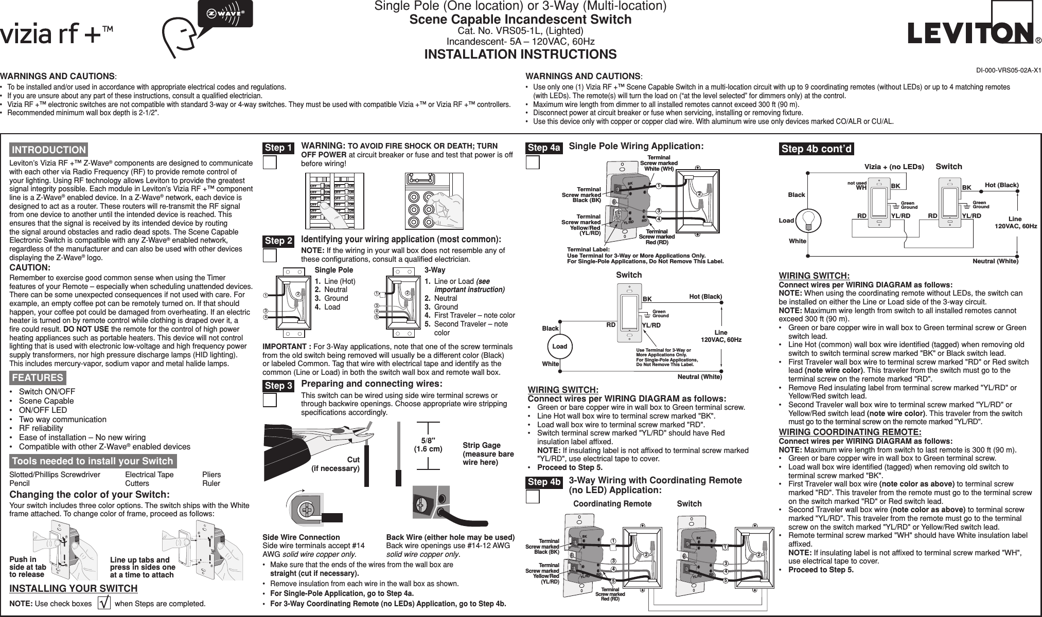 WARNINGS AND CAUTIONS:•  To be installed and/or used in accordance with appropriate electrical codes and regulations.•  If you are unsure about any part of these instructions, consult a qualiﬁed electrician.•  Vizia RF +™ electronic switches are not compatible with standard 3-way or 4-way switches. They must be used with compatible Vizia +™ or Vizia RF +™ controllers.•  Recommended minimum wall box depth is 2-1/2&quot;.WARNINGS AND CAUTIONS:•  Use only one (1) Vizia RF +™ Scene Capable Switch in a multi-location circuit with up to 9 coordinating remotes (without LEDs) or up to 4 matching remotes (with LEDs). The remote(s) will turn the load on (“at the level selected” for dimmers only) at the control.•  Maximum wire length from dimmer to all installed remotes cannot exceed 300 ft (90 m).•  Disconnect power at circuit breaker or fuse when servicing, installing or removing ﬁxture.•  Use this device only with copper or copper clad wire. With aluminum wire use only devices marked CO/ALR or CU/AL.DI-000-VRS05-02A-X1 Tools needed to install your SwitchSlotted/Phillips Screwdriver  Electrical Tape  Pliers   Pencil      Cutters    RulerLine up tabs and press in sides one at a time to attachPush in side at tab to releaseChanging the color of your Switch:Your switch includes three color options. The switch ships with the White frame attached. To change color of frame, proceed as follows:INSTALLING YOUR SWITCHNOTE: Use check boxes           when Steps are completed././&amp;&amp;/./&amp;&amp;/./&amp;&amp;/./&amp;&amp;/./&amp;&amp;/./&amp;&amp;/./&amp;&amp;/./&amp;&amp;/./&amp;&amp;/./&amp;&amp;/./&amp;&amp;/./&amp;&amp;WARNING: TO AVOID FIRE SHOCK OR DEATH; TURN OFF POWER at circuit breaker or fuse and test that power is off before wiring! Step 12431Single Pole1.  Line (Hot)2.  Neutral3.  Ground4.  Load 241533-Way1.  Line or Load (see important instruction)2.  Neutral3.  Ground4.  First Traveler – note color5.  Second Traveler – note colorIdentifying your wiring application (most common):NOTE: If the wiring in your wall box does not resemble any of these conﬁgurations, consult a qualiﬁed electrician. Step 2IMPORTANT : For 3-Way applications, note that one of the screw terminals from the old switch being removed will usually be a different color (Black) or labeled Common. Tag that wire with electrical tape and identify as the common (Line or Load) in both the switch wall box and remote wall box.Single Pole Wiring Application: Step 4a Step 3 Preparing and connecting wires:This switch can be wired using side wire terminal screws or through backwire openings. Choose appropriate wire stripping speciﬁcations accordingly.•  Make sure that the ends of the wires from the wall box are straight (cut if necessary).•  Remove insulation from each wire in the wall box as shown.•  For Single-Pole Application, go to Step 4a.•  For 3-Way Coordinating Remote (no LEDs) Application, go to Step 4b.5/8&quot; (1.6 cm) Strip Gage (measure bare wire here)Cut (if necessary)Side Wire Connection Side wire terminals accept #14 AWG solid wire copper only.Back Wire (either hole may be used) Back wire openings use #14-12 AWG solid wire copper only. Leviton’s Vizia RF +™ Z-Wave® components are designed to communicate with each other via Radio Frequency (RF) to provide remote control of your lighting. Using RF technology allows Leviton to provide the greatest signal integrity possible. Each module in Leviton’s Vizia RF +™ component line is a Z-Wave® enabled device. In a Z-Wave® network, each device is designed to act as a router. These routers will re-transmit the RF signal from one device to another until the intended device is reached. This ensures that the signal is received by its intended device by routing the signal around obstacles and radio dead spots. The Scene Capable Electronic Switch is compatible with any Z-Wave® enabled network, regardless of the manufacturer and can also be used with other devices displaying the Z-Wave® logo.CAUTION:Remember to exercise good common sense when using the Timer features of your Remote – especially when scheduling unattended devices. There can be some unexpected consequences if not used with care. For example, an empty coffee pot can be remotely turned on. If that should happen, your coffee pot could be damaged from overheating. If an electric heater is turned on by remote control while clothing is draped over it, a ﬁre could result. DO NOT USE the remote for the control of high power heating appliances such as portable heaters. This device will not control lighting that is used with electronic low-voltage and high frequency power supply transformers, nor high pressure discharge lamps (HID lighting). This includes mercury-vapor, sodium vapor and metal halide lamps.•  Switch ON/OFF •  Scene Capable•  ON/OFF LED•  Two way communication •  RF reliability•  Ease of installation – No new wiring•  Compatible with other Z-Wave® enabled devices FEATURES INTRODUCTION3-Way Wiring with Coordinating Remote (no LED) Application: Step 4b Step 4b cont’dSingle Pole (One location) or 3-Way (Multi-location)Scene Capable Incandescent SwitchCat. No. VRS05-1L, (Lighted)Incandescent- 5A – 120VAC, 60HzINSTALLATION INSTRUCTIONSBKRDYL/RDT ermina l Scr e w marke d   Bla c k (BK ) TerminalScrew markedRed (RD)T ermina l Scr e w marke d   Y ell o w/Re d   (YL/RD) Terminal Label:Use Terminal for 3-Way or More Applications Only.For Single-Pole Applications, Do Not Remove This Label.4 3 TerminalScrew markedWhite (WH)1 2Hot (Bla c k ) Neutral (White) Load Swit c h BK Bla c k White RD Green Ground   YL/RD Line  120 V A C ,  60H z Use  T erminal  f or 3- W a y o r   More Applications On l y . For Single- P ole Applications ,   Do Not Rem o ve This Label . WIRING SWITCH:Connect wires per WIRING DIAGRAM as follows:•  Green or bare copper wire in wall box to Green terminal screw.•  Line Hot wall box wire to terminal screw marked &quot;BK&quot;.•  Load wall box wire to terminal screw marked &quot;RD&quot;.•  Switch terminal screw marked &quot;YL/RD&quot; should have Red insulation label afﬁxed. NOTE: If insulating label is not afﬁxed to terminal screw marked &quot;YL/RD&quot;, use electrical tape to cover.•  Proceed to Step 5.Coordinating RemoteBKRDYL/RDTerminalScrew markedBlack (BK)TerminalScrew markedRed (RD)TerminalScrew markedYellow/Red(YL/RD)4351BKRDYL/RDSwitch435122Hot (Black)Neutral (White)LoadSwitchVizia + (no LEDs)YL/RD YL/RDRDWHRDBKBKBlacknot usedWhiteLine 120VAC, 60HzGreenGroundGreenGroundWIRING SWITCH: Connect wires per WIRING DIAGRAM as follows:NOTE: When using the coordinating remote without LEDs, the switch can be installed on either the Line or Load side of the 3-way circuit.NOTE: Maximum wire length from switch to all installed remotes cannot exceed 300 ft (90 m).•  Green or bare copper wire in wall box to Green terminal screw or Green switch lead.•   Line Hot (common) wall box wire identiﬁed (tagged) when removing old switch to switch terminal screw marked &quot;BK&quot; or Black switch lead.•  First Traveler wall box wire to terminal screw marked &quot;RD&quot; or Red switch lead (note wire color). This traveler from the switch must go to the terminal screw on the remote marked &quot;RD&quot;.•  Remove Red insulating label from terminal screw marked &quot;YL/RD&quot; or Yellow/Red switch lead.•  Second Traveler wall box wire to terminal screw marked &quot;YL/RD&quot; or Yellow/Red switch lead (note wire color). This traveler from the switch must go to the terminal screw on the remote marked &quot;YL/RD&quot;.WIRING COORDINATING REMOTE: Connect wires per WIRING DIAGRAM as follows:NOTE: Maximum wire length from switch to last remote is 300 ft (90 m).•  Green or bare copper wire in wall box to Green terminal screw.•  Load wall box wire identiﬁed (tagged) when removing old switch to terminal screw marked &quot;BK&quot;.•  First Traveler wall box wire (note color as above) to terminal screw marked &quot;RD&quot;. This traveler from the remote must go to the terminal screw on the switch marked &quot;RD&quot; or Red switch lead.•  Second Traveler wall box wire (note color as above) to terminal screw marked &quot;YL/RD&quot;. This traveler from the remote must go to the terminal screw on the switch marked &quot;YL/RD&quot; or Yellow/Red switch lead.•  Remote terminal screw marked &quot;WH&quot; should have White insulation label afﬁxed. NOTE: If insulating label is not afﬁxed to terminal screw marked &quot;WH&quot;, use electrical tape to cover.•  Proceed to Step 5.