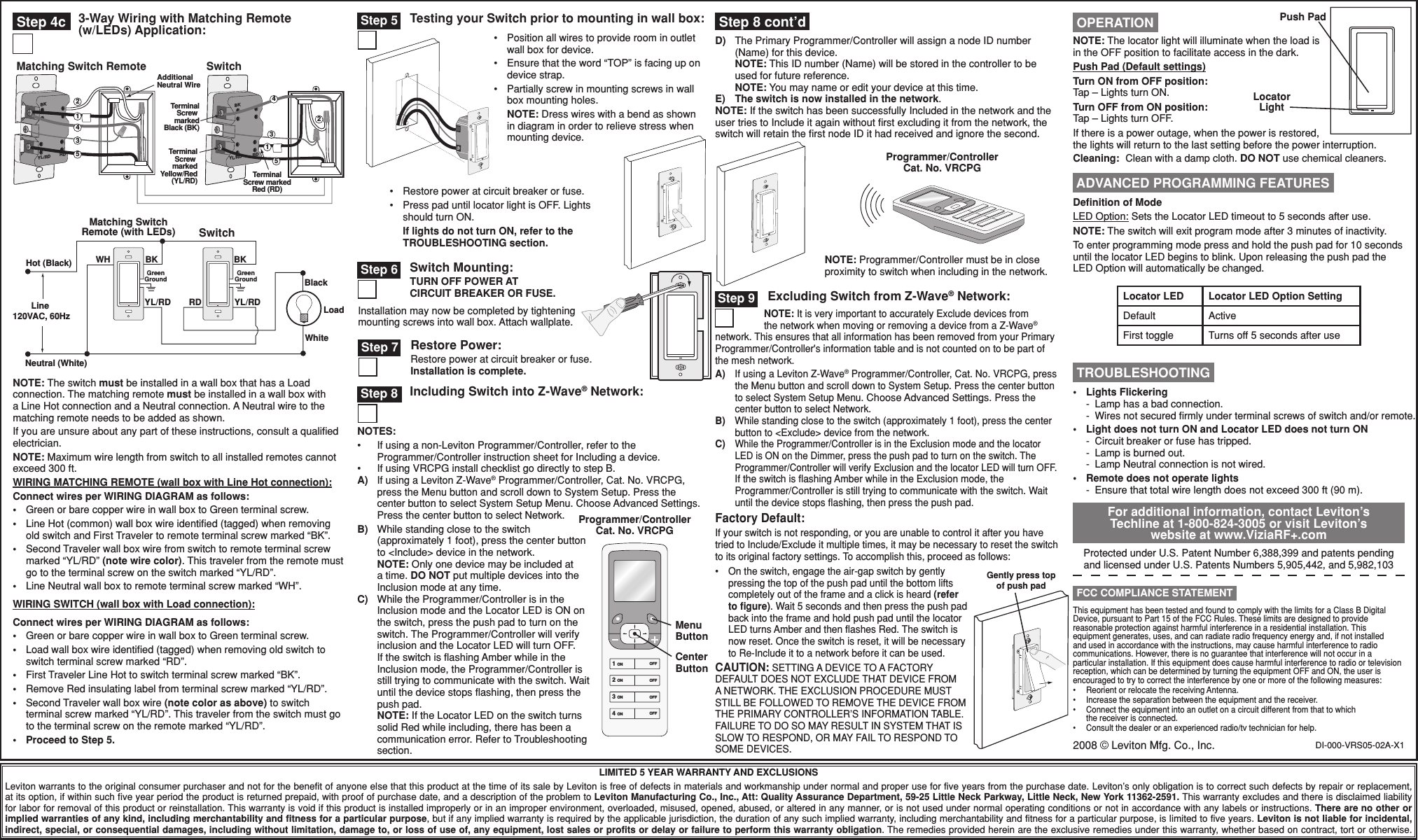 DI-000-VRS05-02A-X1•  Restore power at circuit breaker or fuse.•  Press pad until locator light is OFF. Lights should turn ON. If lights do not turn ON, refer to the TROUBLESHOOTING section.LIMITED 5 YEAR WARRANTY AND EXCLUSIONSLeviton warrants to the original consumer purchaser and not for the benefit of anyone else that this product at the time of its sale by Leviton is free of defects in materials and workmanship under normal and proper use for five years from the purchase date. Leviton’s only obligation is to correct such defects by repair or replacement, at its option, if within such five year period the product is returned prepaid, with proof of purchase date, and a description of the problem to Leviton Manufacturing Co., Inc., Att: Quality Assurance Department, 59-25 Little Neck Parkway, Little Neck, New York 11362-2591. This warranty excludes and there is disclaimed liability for labor for removal of this product or reinstallation. This warranty is void if this product is installed improperly or in an improper environment, overloaded, misused, opened, abused, or altered in any manner, or is not used under normal operating conditions or not in accordance with any labels or instructions. There are no other or implied warranties of any kind, including merchantability and fitness for a particular purpose, but if any implied warranty is required by the applicable jurisdiction, the duration of any such implied warranty, including merchantability and fitness for a particular purpose, is limited to five years. Leviton is not liable for incidental, indirect, special, or consequential damages, including without limitation, damage to, or loss of use of, any equipment, lost sales or profits or delay or failure to perform this warranty obligation. The remedies provided herein are the exclusive remedies under this warranty, whether based on contract, tort or otherwise.Testing your Switch prior to mounting in wall box: Step 5Programmer/Controller Cat. No. VRCPGNOTE: Programmer/Controller must be in close proximity to switch when including in the network.For additional information, contact Leviton’s Techline at 1-800-824-3005 or visit Leviton’s website at www.ViziaRF+.comProtected under U.S. Patent Number 6,388,399 and patents pending and licensed under U.S. Patents Numbers 5,905,442, and 5,982,103This equipment has been tested and found to comply with the limits for a Class B Digital Device, pursuant to Part 15 of the FCC Rules. These limits are designed to provide reasonable protection against harmful interference in a residential installation. This equipment generates, uses, and can radiate radio frequency energy and, if not installed and used in accordance with the instructions, may cause harmful interference to radio communications. However, there is no guarantee that interference will not occur in a particular installation. If this equipment does cause harmful interference to radio or television reception, which can be determined by turning the equipment OFF and ON, the user is encouraged to try to correct the interference by one or more of the following measures:•  Reorient or relocate the receiving Antenna.•  Increase the separation between the equipment and the receiver.•  Connect the equipment into an outlet on a circuit different from that to which the receiver is connected.•  Consult the dealer or an experienced radio/tv technician for help. FCC COMPLIANCE STATEMENTPush PadLocator LightNOTE: The locator light will illuminate when the load is in the OFF position to facilitate access in the dark.Push Pad (Default settings)Turn ON from OFF position:Tap – Lights turn ON.Turn OFF from ON position:Tap – Lights turn OFF. If there is a power outage, when the power is restored, the lights will return to the last setting before the power interruption.Cleaning:  Clean with a damp cloth. DO NOT use chemical cleaners. OPERATION TROUBLESHOOTING•  Lights Flickering -  Lamp has a bad connection. -  Wires not secured ﬁrmly under terminal screws of switch and/or remote.•  Light does not turn ON and Locator LED does not turn ON  -  Circuit breaker or fuse has tripped.  -  Lamp is burned out.  -  Lamp Neutral connection is not wired.•  Remote does not operate lights -  Ensure that total wire length does not exceed 300 ft (90 m). Step 9 Excluding Switch from Z-Wave® Network:NOTE: It is very important to accurately Exclude devices from the network when moving or removing a device from a Z-Wave® network. This ensures that all information has been removed from your Primary Programmer/Controller&apos;s information table and is not counted on to be part of the mesh network.A)  If using a Leviton Z-Wave® Programmer/Controller, Cat. No. VRCPG, press the Menu button and scroll down to System Setup. Press the center button to select System Setup Menu. Choose Advanced Settings. Press the center button to select Network.B)  While standing close to the switch (approximately 1 foot), press the center button to &lt;Exclude&gt; device from the network.C) While the Programmer/Controller is in the Exclusion mode and the locator LED is ON on the Dimmer, press the push pad to turn on the switch. The Programmer/Controller will verify Exclusion and the locator LED will turn OFF.  If the switch is ﬂashing Amber while in the Exclusion mode, the Programmer/Controller is still trying to communicate with the switch. Wait until the device stops ﬂashing, then press the push pad.Factory Default:If your switch is not responding, or you are unable to control it after you have tried to Include/Exclude it multiple times, it may be necessary to reset the switch to its original factory settings. To accomplish this, proceed as follows:•  On the switch, engage the air-gap switch by gently pressing the top of the push pad until the bottom lifts completely out of the frame and a click is heard (refer to ﬁgure). Wait 5 seconds and then press the push pad back into the frame and hold push pad until the locator LED turns Amber and then ﬂashes Red. The switch is now reset. Once the switch is reset, it will be necessary to Re-Include it to a network before it can be used.CAUTION: SETTING A DEVICE TO A FACTORY DEFAULT DOES NOT EXCLUDE THAT DEVICE FROM A NETWORK. THE EXCLUSION PROCEDURE MUST STILL BE FOLLOWED TO REMOVE THE DEVICE FROM THE PRIMARY CONTROLLER’S INFORMATION TABLE. FAILURE TO DO SO MAY RESULT IN SYSTEM THAT IS SLOW TO RESPOND, OR MAY FAIL TO RESPOND TO SOME DEVICES. Step 8 Including Switch into Z-Wave® Network:NOTES:•  If using a non-Leviton Programmer/Controller, refer to the Programmer/Controller instruction sheet for Including a device.•  If using VRCPG install checklist go directly to step B.A) If using a Leviton Z-Wave® Programmer/Controller, Cat. No. VRCPG, press the Menu button and scroll down to System Setup. Press the center button to select System Setup Menu. Choose Advanced Settings. Press the center button to select Network.B)  While standing close to the switch (approximately 1 foot), press the center button to &lt;Include&gt; device in the network. NOTE: Only one device may be included at a time. DO NOT put multiple devices into the Inclusion mode at any time.C)  While the Programmer/Controller is in the Inclusion mode and the Locator LED is ON on the switch, press the push pad to turn on the switch. The Programmer/Controller will verify inclusion and the Locator LED will turn OFF.  If the switch is ﬂashing Amber while in the Inclusion mode, the Programmer/Controller is still trying to communicate with the switch. Wait until the device stops ﬂashing, then press the push pad. NOTE: If the Locator LED on the switch turns solid Red while including, there has been a communication error. Refer to Troubleshooting section.1 ON2 ON3 ON4 ONOFFOFFOFFOFFProgrammer/Controller Cat. No. VRCPGMenu ButtonCenter ButtonDeﬁnition of ModeLED Option: Sets the Locator LED timeout to 5 seconds after use.NOTE: The switch will exit program mode after 3 minutes of inactivity.To enter programming mode press and hold the push pad for 10 seconds until the locator LED begins to blink. Upon releasing the push pad the LED Option will automatically be changed. ADVANCED PROGRAMMING FEATURESLocator LED Locator LED Option SettingDefault ActiveFirst toggle Turns off 5 seconds after use•  Position all wires to provide room in outlet wall box for device.•  Ensure that the word “TOP” is facing up on device strap.•  Partially screw in mounting screws in wall box mounting holes. NOTE: Dress wires with a bend as shown in diagram in order to relieve stress when mounting device.Switch Mounting:TURN OFF POWER AT  CIRCUIT BREAKER OR FUSE. Step 6Installation may now be completed by tightening mounting screws into wall box. Attach wallplate.Restore Power:Restore power at circuit breaker or fuse. Installation is complete. Step 7 Step 4c 3-Way Wiring with Matching Remote (w/LEDs) Application:Gently press top of push padD)  The Primary Programmer/Controller will assign a node ID number (Name) for this device. NOTE: This ID number (Name) will be stored in the controller to be used for future reference. NOTE: You may name or edit your device at this time.E) The switch is now installed in the network.NOTE: If the switch has been successfully Included in the network and the user tries to Include it again without ﬁrst excluding it from the network, the switch will retain the ﬁrst node ID it had received and ignore the second. Step 8 cont’dNOTE: The switch must be installed in a wall box that has a Load connection. The matching remote must be installed in a wall box with a Line Hot connection and a Neutral connection. A Neutral wire to the matching remote needs to be added as shown.If you are unsure about any part of these instructions, consult a qualiﬁed electrician.NOTE: Maximum wire length from switch to all installed remotes cannot exceed 300 ft.WIRING MATCHING REMOTE (wall box with Line Hot connection):Connect wires per WIRING DIAGRAM as follows:•  Green or bare copper wire in wall box to Green terminal screw.•   Line Hot (common) wall box wire identiﬁed (tagged) when removing old switch and First Traveler to remote terminal screw marked “BK”.•   Second Traveler wall box wire from switch to remote terminal screw marked “YL/RD” (note wire color). This traveler from the remote must go to the terminal screw on the switch marked “YL/RD”.•  Line Neutral wall box to remote terminal screw marked “WH”.WIRING SWITCH (wall box with Load connection):Connect wires per WIRING DIAGRAM as follows:•  Green or bare copper wire in wall box to Green terminal screw.•   Load wall box wire identiﬁed (tagged) when removing old switch to switch terminal screw marked “RD”.•  First Traveler Line Hot to switch terminal screw marked “BK”.•   Remove Red insulating label from terminal screw marked “YL/RD”.•   Second Traveler wall box wire (note color as above) to switch terminal screw marked “YL/RD”. This traveler from the switch must go to the terminal screw on the remote marked “YL/RD”.•  Proceed to Step 5.1BKRDYL/RD2AdditionalNeutral WireTerminalScrew markedBlack (BK)TerminalScrew markedYellow/Red(YL/RD)BKRDYL/RD435TerminalScrew markedRed (RD)Matching Switch Remote Switch43125Hot (Black)Neutral (White)LoadSwitchMatching SwitchRemote (with LEDs)YL/RD YL/RDRDBKBlackWhiteLine 120VAC, 60HzGreenGroundGreenGroundWH BK2008 © Leviton Mfg. Co., Inc.