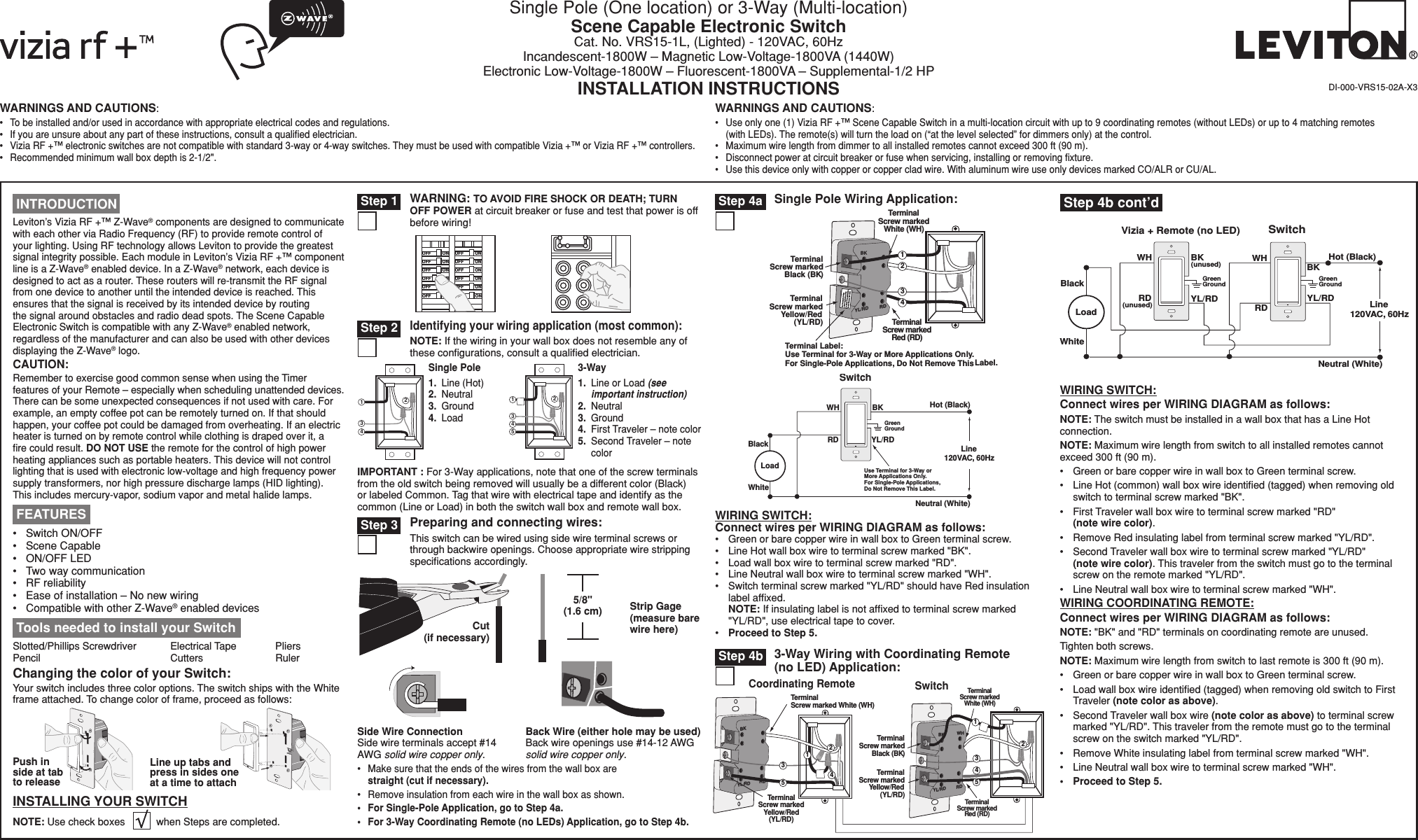 WARNINGS AND CAUTIONS:•  To be installed and/or used in accordance with appropriate electrical codes and regulations.•  If you are unsure about any part of these instructions, consult a qualiﬁed electrician.•  Vizia RF +™ electronic switches are not compatible with standard 3-way or 4-way switches. They must be used with compatible Vizia +™ or Vizia RF +™ controllers.•  Recommended minimum wall box depth is 2-1/2&quot;.WARNINGS AND CAUTIONS:•  Use only one (1) Vizia RF +™ Scene Capable Switch in a multi-location circuit with up to 9 coordinating remotes (without LEDs) or up to 4 matching remotes (with LEDs). The remote(s) will turn the load on (“at the level selected” for dimmers only) at the control.•  Maximum wire length from dimmer to all installed remotes cannot exceed 300 ft (90 m).•  Disconnect power at circuit breaker or fuse when servicing, installing or removing ﬁxture.•  Use this device only with copper or copper clad wire. With aluminum wire use only devices marked CO/ALR or CU/AL.Single Pole (One location) or 3-Way (Multi-location)Scene Capable Electronic SwitchCat. No. VRS15-1L, (Lighted) - 120VAC, 60HzIncandescent-1800W – Magnetic Low-Voltage-1800VA (1440W)Electronic Low-Voltage-1800W – Fluorescent-1800VA – Supplemental-1/2 HPINSTALLATION INSTRUCTIONS DI-000-VRS15-02A-X3 Tools needed to install your SwitchSlotted/Phillips Screwdriver  Electrical Tape  Pliers   Pencil      Cutters    RulerLine up tabs and press in sides one at a time to attachPush in side at tab to releaseChanging the color of your Switch:Your switch includes three color options. The switch ships with the White frame attached. To change color of frame, proceed as follows:INSTALLING YOUR SWITCHNOTE: Use check boxes           when Steps are completed././&amp;&amp;/./&amp;&amp;/./&amp;&amp;/./&amp;&amp;/./&amp;&amp;/./&amp;&amp;/./&amp;&amp;/./&amp;&amp;/./&amp;&amp;/./&amp;&amp;/./&amp;&amp;/./&amp;&amp;WARNING: TO AVOID FIRE SHOCK OR DEATH; TURN OFF POWER at circuit breaker or fuse and test that power is off before wiring! Step 12431Single Pole1.  Line (Hot)2.  Neutral3.  Ground4.  Load 241533-Way1.  Line or Load (see important instruction)2.  Neutral3.  Ground4.  First Traveler – note color5.  Second Traveler – note colorIdentifying your wiring application (most common):NOTE: If the wiring in your wall box does not resemble any of these conﬁgurations, consult a qualiﬁed electrician. Step 2IMPORTANT : For 3-Way applications, note that one of the screw terminals from the old switch being removed will usually be a different color (Black) or labeled Common. Tag that wire with electrical tape and identify as the common (Line or Load) in both the switch wall box and remote wall box.BKRDYL/RDTerminalScrew markedBlack (BK)TerminalScrew markedRed (RD)TerminalScrew markedYellow/Red(YL/RD)Terminal Label:Use Terminal for 3-Way or More Applications Only.For Single-Pole Applications, Do Not Remove ThisLabel.432TerminalScrew markedWhite (WH)1Single Pole Wiring Application: Step 4a Step 3 Preparing and connecting wires:This switch can be wired using side wire terminal screws or through backwire openings. Choose appropriate wire stripping speciﬁcations accordingly.•  Make sure that the ends of the wires from the wall box are straight (cut if necessary).•  Remove insulation from each wire in the wall box as shown.•  For Single-Pole Application, go to Step 4a.•  For 3-Way Coordinating Remote (no LEDs) Application, go to Step 4b.5/8&quot; (1.6 cm) Strip Gage (measure bare wire here)Cut (if necessary)Side Wire Connection Side wire terminals accept #14 AWG solid wire copper only.Back Wire (either hole may be used) Back wire openings use #14-12 AWG solid wire copper only. Hot (Bla c k ) Neutral (White) Load Swit c h BK Bla c k White RD Green Ground   YL/RD Line  120 V A C ,  60H z Use  T erminal  f or 3- W a y o r   More Applications On l y . For Single- P ole Applications ,   Do Not Rem o ve This Label . WHWIRING SWITCH:Connect wires per WIRING DIAGRAM as follows:•  Green or bare copper wire in wall box to Green terminal screw.•  Line Hot wall box wire to terminal screw marked &quot;BK&quot;.•  Load wall box wire to terminal screw marked &quot;RD&quot;.•  Line Neutral wall box wire to terminal screw marked &quot;WH&quot;.•  Switch terminal screw marked &quot;YL/RD&quot; should have Red insulation label afﬁxed.  NOTE: If insulating label is not afﬁxed to terminal screw marked &quot;YL/RD&quot;, use electrical tape to cover.•  Proceed to Step 5.Leviton’s Vizia RF +™ Z-Wave® components are designed to communicate with each other via Radio Frequency (RF) to provide remote control of your lighting. Using RF technology allows Leviton to provide the greatest signal integrity possible. Each module in Leviton’s Vizia RF +™ component line is a Z-Wave® enabled device. In a Z-Wave® network, each device is designed to act as a router. These routers will re-transmit the RF signal from one device to another until the intended device is reached. This ensures that the signal is received by its intended device by routing the signal around obstacles and radio dead spots. The Scene Capable Electronic Switch is compatible with any Z-Wave® enabled network, regardless of the manufacturer and can also be used with other devices displaying the Z-Wave® logo.CAUTION:Remember to exercise good common sense when using the Timer features of your Remote – especially when scheduling unattended devices. There can be some unexpected consequences if not used with care. For example, an empty coffee pot can be remotely turned on. If that should happen, your coffee pot could be damaged from overheating. If an electric heater is turned on by remote control while clothing is draped over it, a ﬁre could result. DO NOT USE the remote for the control of high power heating appliances such as portable heaters. This device will not control lighting that is used with electronic low-voltage and high frequency power supply transformers, nor high pressure discharge lamps (HID lighting). This includes mercury-vapor, sodium vapor and metal halide lamps.•  Switch ON/OFF •  Scene Capable•  ON/OFF LED•  Two way communication •  RF reliability•  Ease of installation – No new wiring•  Compatible with other Z-Wave® enabled devices FEATURES INTRODUCTIONBKRDWHYL/RDBKRDYL/RD3214TerminalScrew marked White (WH)TerminalScrew markedYellow/Red(YL/RD)5Coordinating Remote Switch4315TerminalScrew markedRed (RD)TerminalScrew markedWhite (WH)2TerminalScrew markedBlack (BK)TerminalScrew markedYellow/Red(YL/RD)Hot (Black)Neutral (White)Vizia + Remote (no LED)YL/RD YL/RDRDWHRDBKBlackBKWHWhiteLine 120VAC, 60HzGreenGroundGreenGround(unused)(unused)LoadSwitch3-Way Wiring with Coordinating Remote (no LED) Application: Step 4b Step 4b cont’dWIRING SWITCH:Connect wires per WIRING DIAGRAM as follows:NOTE: The switch must be installed in a wall box that has a Line Hot connection.NOTE: Maximum wire length from switch to all installed remotes cannot exceed 300 ft (90 m).•  Green or bare copper wire in wall box to Green terminal screw.•  Line Hot (common) wall box wire identiﬁed (tagged) when removing old switch to terminal screw marked &quot;BK&quot;.•  First Traveler wall box wire to terminal screw marked &quot;RD&quot; (note wire color).•  Remove Red insulating label from terminal screw marked &quot;YL/RD&quot;.•  Second Traveler wall box wire to terminal screw marked &quot;YL/RD&quot; (note wire color). This traveler from the switch must go to the terminal screw on the remote marked &quot;YL/RD&quot;.•  Line Neutral wall box wire to terminal screw marked &quot;WH&quot;.WIRING COORDINATING REMOTE:Connect wires per WIRING DIAGRAM as follows:NOTE: &quot;BK&quot; and &quot;RD&quot; terminals on coordinating remote are unused.Tighten both screws.NOTE: Maximum wire length from switch to last remote is 300 ft (90 m).•  Green or bare copper wire in wall box to Green terminal screw.•  Load wall box wire identiﬁed (tagged) when removing old switch to First Traveler (note color as above).•  Second Traveler wall box wire (note color as above) to terminal screw marked &quot;YL/RD&quot;. This traveler from the remote must go to the terminal screw on the switch marked &quot;YL/RD&quot;.•  Remove White insulating label from terminal screw marked &quot;WH&quot;.•  Line Neutral wall box wire to terminal screw marked &quot;WH&quot;.•  Proceed to Step 5.