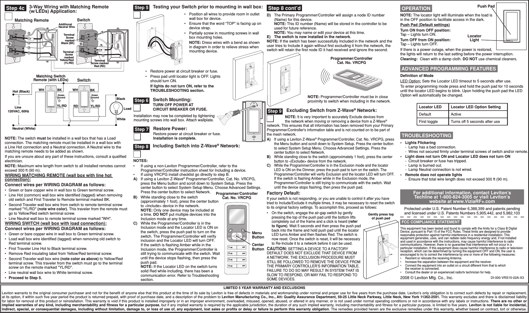 DI-000-VRS15-02A-X3•  Restore power at circuit breaker or fuse.•  Press pad until locator light is OFF. Lights should turn ON. If lights do not turn ON, refer to the TROUBLESHOOTING section.LIMITED 5 YEAR WARRANTY AND EXCLUSIONSLeviton warrants to the original consumer purchaser and not for the benefit of anyone else that this product at the time of its sale by Leviton is free of defects in materials and workmanship under normal and proper use for five years from the purchase date. Leviton’s only obligation is to correct such defects by repair or replacement, at its option, if within such five year period the product is returned prepaid, with proof of purchase date, and a description of the problem to Leviton Manufacturing Co., Inc., Att: Quality Assurance Department, 59-25 Little Neck Parkway, Little Neck, New York 11362-2591. This warranty excludes and there is disclaimed liability for labor for removal of this product or reinstallation. This warranty is void if this product is installed improperly or in an improper environment, overloaded, misused, opened, abused, or altered in any manner, or is not used under normal operating conditions or not in accordance with any labels or instructions. There are no other or implied warranties of any kind, including merchantability and fitness for a particular purpose, but if any implied warranty is required by the applicable jurisdiction, the duration of any such implied warranty, including merchantability and fitness for a particular purpose, is limited to five years. Leviton is not liable for incidental, indirect, special, or consequential damages, including without limitation, damage to, or loss of use of, any equipment, lost sales or profits or delay or failure to perform this warranty obligation. The remedies provided herein are the exclusive remedies under this warranty, whether based on contract, tort or otherwise.Testing your Switch prior to mounting in wall box: Step 5Programmer/Controller Cat. No. VRCPGNOTE: Programmer/Controller must be in close proximity to switch when including in the network.For additional information, contact Leviton’s Techline at 1-800-824-3005 or visit Leviton’s website at www.ViziaRF+.comProtected under U.S. Patent Number 6,388,399 and patents pending and licensed under U.S. Patents Numbers 5,905,442, and 5,982,103This equipment has been tested and found to comply with the limits for a Class B Digital Device, pursuant to Part 15 of the FCC Rules. These limits are designed to provide reasonable protection against harmful interference in a residential installation. This equipment generates, uses, and can radiate radio frequency energy and, if not installed and used in accordance with the instructions, may cause harmful interference to radio communications. However, there is no guarantee that interference will not occur in a particular installation. If this equipment does cause harmful interference to radio or television reception, which can be determined by turning the equipment OFF and ON, the user is encouraged to try to correct the interference by one or more of the following measures:•  Reorient or relocate the receiving Antenna.•  Increase the separation between the equipment and the receiver.•  Connect the equipment into an outlet on a circuit different from that to which the receiver is connected.•  Consult the dealer or an experienced radio/tv technician for help. FCC COMPLIANCE STATEMENTPush PadLocator LightNOTE: The locator light will illuminate when the load is in the OFF position to facilitate access in the dark.Push Pad (Default settings)Turn ON from OFF position:Tap – Lights turn ON.Turn OFF from ON position:Tap – Lights turn OFF. If there is a power outage, when the power is restored, the lights will return to the last setting before the power interruption.Cleaning:  Clean with a damp cloth. DO NOT use chemical cleaners. OPERATION TROUBLESHOOTING•  Lights Flickering -  Lamp has a bad connection. -  Wires not secured ﬁrmly under terminal screws of switch and/or remote.•  Light does not turn ON and Locator LED does not turn ON  -  Circuit breaker or fuse has tripped.  -  Lamp is burned out.  -  Lamp Neutral connection is not wired.•  Remote does not operate lights -  Ensure that total wire length does not exceed 300 ft (90 m). Step 9 Excluding Switch from Z-Wave® Network:NOTE: It is very important to accurately Exclude devices from the network when moving or removing a device from a Z-Wave® network. This ensures that all information has been removed from your Primary Programmer/Controller&apos;s information table and is not counted on to be part of the mesh network.A)  If using a Leviton Z-Wave® Programmer/Controller, Cat. No. VRCPG, press the Menu button and scroll down to System Setup. Press the center button to select System Setup Menu. Choose Advanced Settings. Press the center button to select Network.B)  While standing close to the switch (approximately 1 foot), press the center button to &lt;Exclude&gt; device from the network.C) While the Programmer/Controller is in the Exclusion mode and the locator LED is ON on the Dimmer, press the push pad to turn on the switch. The Programmer/Controller will verify Exclusion and the locator LED will turn OFF.  If the switch is ﬂashing Amber while in the Exclusion mode, the Programmer/Controller is still trying to communicate with the switch. Wait until the device stops ﬂashing, then press the push pad.Factory Default:If your switch is not responding, or you are unable to control it after you have tried to Include/Exclude it multiple times, it may be necessary to reset the switch to its original factory settings. To accomplish this, proceed as follows:•  On the switch, engage the air-gap switch by gently pressing the top of the push pad until the bottom lifts completely out of the frame and a click is heard (refer to ﬁgure). Wait 5 seconds and then press the push pad back into the frame and hold push pad until the locator LED turns Amber and then ﬂashes Red. The switch is now reset. Once the switch is reset, it will be necessary to Re-Include it to a network before it can be used.CAUTION: SETTING A DEVICE TO A FACTORY DEFAULT DOES NOT EXCLUDE THAT DEVICE FROM A NETWORK. THE EXCLUSION PROCEDURE MUST STILL BE FOLLOWED TO REMOVE THE DEVICE FROM THE PRIMARY CONTROLLER’S INFORMATION TABLE. FAILURE TO DO SO MAY RESULT IN SYSTEM THAT IS SLOW TO RESPOND, OR MAY FAIL TO RESPOND TO SOME DEVICES. Step 8 Including Switch into Z-Wave® Network:NOTES:•  If using a non-Leviton Programmer/Controller, refer to the Programmer/Controller instruction sheet for Including a device.•  If using VRCPG install checklist go directly to step B.A) If using a Leviton Z-Wave® Programmer/Controller, Cat. No. VRCPG, press the Menu button and scroll down to System Setup. Press the center button to select System Setup Menu. Choose Advanced Settings. Press the center button to select Network.B)  While standing close to the switch (approximately 1 foot), press the center button to &lt;Include&gt; device in the network. NOTE: Only one device may be included at a time. DO NOT put multiple devices into the Inclusion mode at any time.C)  While the Programmer/Controller is in the Inclusion mode and the Locator LED is ON on the switch, press the push pad to turn on the switch. The Programmer/Controller will verify inclusion and the Locator LED will turn OFF.  If the switch is ﬂashing Amber while in the Inclusion mode, the Programmer/Controller is still trying to communicate with the switch. Wait until the device stops ﬂashing, then press the push pad. NOTE: If the Locator LED on the switch turns solid Red while including, there has been a communication error. Refer to Troubleshooting section.1 ON2 ON3 ON4 ONOFFOFFOFFOFFProgrammer/Controller Cat. No. VRCPGMenu ButtonCenter Button•  Position all wires to provide room in outlet wall box for device.•  Ensure that the word “TOP” is facing up on device strap.•  Partially screw in mounting screws in wall box mounting holes. NOTE: Dress wires with a bend as shown in diagram in order to relieve stress when mounting device.Switch Mounting:TURN OFF POWER AT  CIRCUIT BREAKER OR FUSE. Step 6Installation may now be completed by tightening mounting screws into wall box. Attach wallplate.Restore Power:Restore power at circuit breaker or fuse. Installation is complete. Step 7 Step 4c 3-Way Wiring with Matching Remote (w/LEDs) Application:1BK WHRDYL/RDAdditionalNeutral WireTerminalScrew markedBlack (BK)TerminalScrew markedYellow/Red(YL/RD)BKRDYL/RD435TerminalScrew markedRed (RD)Matching Remote Switch431252Hot (Black)Neutral (White)LoadSwitchMatching SwitchRemote (with LEDs)YL/RD YL/RDRDBKBlackWhiteLine 120VAC, 60HzGreenGroundGreenGroundWH BK WHGently press top of push padNOTE: The switch must be installed in a wall box that has a Load connection. The matching remote must be installed in a wall box with a Line Hot connection and a Neutral connection. A Neutral wire to the matching remote needs to be added as shown.If you are unsure about any part of these instructions, consult a qualiﬁed electrician.NOTE: Maximum wire length from switch to all installed remotes cannot exceed 300 ft (90 m).WIRING MATCHING REMOTE (wall box with line hot connection):Connect wires per WIRING DIAGRAM as follows:•  Green or bare copper wire in wall box to Green terminal screw.•  Line Hot (common) wall box wire identiﬁed (tagged) when removing old switch and First Traveler to Remote terminal marked BK.•  Second Traveler wall box wire from switch to remote terminal screw marked &quot;YL/RD&quot; (note wire color). This traveler from the remote must go to Yellow/Red switch terminal screw.•  Line Neutral wall box to remote terminal screw marked &quot;WH&quot;.WIRING SWITCH (wall box with load connection):Connect wires per WIRING DIAGRAM as follows:•  Green or bare copper wire in wall box to Green terminal screw.•  Load wall box wire identiﬁed (tagged) when removing old switch to Red terminal screw.•  First Traveler Line Hot to Black terminal screw.•  Remove Red insulating label from Yellow/Red terminal screw.•  Second Traveler wall box wire (note color as above) to Yellow/Red terminal screw. This traveler from the switch must go to the terminal screw on the remote marked &quot;YL/RD&quot;.•  Line neutral wall box wire to White terminal screw.•  Proceed to Step 5.D)  The Primary Programmer/Controller will assign a node ID number (Name) for this device. NOTE: This ID number (Name) will be stored in the controller to be used for future reference. NOTE: You may name or edit your device at this time.E) The switch is now installed in the network.NOTE: If the switch has been successfully Included in the network and the user tries to Include it again without ﬁrst excluding it from the network, the switch will retain the ﬁrst node ID it had received and ignore the second. Step 8 cont’d2008 © Leviton Mfg. Co., Inc. ADVANCED PROGRAMMING FEATURESLocator LED Locator LED Option SettingDefault ActiveFirst toggle Turns off 5 seconds after useDeﬁnition of ModeLED Option: Sets the Locator LED timeout to 5 seconds after use.To enter programming mode press and hold the push pad for 10 seconds until the locator LED begins to blink. Upon holding the push pad the LED Option will automatically be changed.