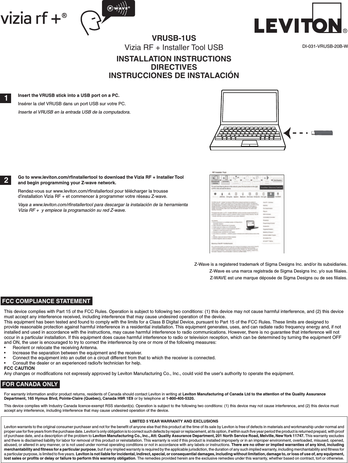 LIMITED 5 YEAR WARRANTY AND EXCLUSIONSLeviton warrants to the original consumer purchaser and not for the beneﬁt of anyone else that this product at the time of its sale by Leviton is free of defects in materials and workmanship under normal and proper use for ﬁve years from the purchase date. Leviton’s only obligation is to correct such defects by repair or replacement, at its option, if within such ﬁve year period the product is returned prepaid, with proof of purchase date, and a description of the problem to Leviton Manufacturing Co., Inc., Att: Quality Assurance Department, 201 North Service Road, Melville, New York 11747. This warranty excludes and there is disclaimed liability for labor for removal of this product or reinstallation. This warranty is void if this product is installed improperly or in an improper environment, overloaded, misused, opened, abused, or altered in any manner, or is not used under normal operating conditions or not in accordance with any labels or instructions. There are no other or implied warranties of any kind, including merchantability and ﬁtness for a particular purpose, but if any implied warranty is required by the applicable jurisdiction, the duration of any such implied warranty, including merchantability and ﬁtness for a particular purpose, is limited to ﬁve years. Leviton is not liable for incidental, indirect, special, or consequential damages, including without limitation, damage to, or loss of use of, any equipment, lost sales or proﬁts or delay or failure to perform this warranty obligation. The remedies provided herein are the exclusive remedies under this warranty, whether based on contract, tort or otherwise.DI-031-VRUSB-20B-W 1 2 FOR CANADA ONLYFor warranty information and/or product returns, residents of Canada should contact Leviton in writing at Leviton Manufacturing of Canada Ltd to the attention of the Quality Assurance Department, 165 Hymus Blvd, Pointe-Claire (Quebec), Canada H9R 1E9 or by telephone at 1-800-405-5320.This device complies with Industry Canada licence-exempt RSS standard(s). Operation is subject to the following two conditions: (1) this device may not cause interference, and (2) this device must accept any interference, including interference that may cause undesired operation of the device.VRUSB-1USVizia RF + Installer Tool USBINSTALLATION INSTRUCTIONSDIRECTIVESINSTRUCCIONES DE INSTALACIÓNZ-Wave is a registered trademark of Sigma Designs Inc. and/or its subsidiaries.Z-Wave es una marca registrada de Sigma Designs Inc. y/o sus ﬁliales. Z-WAVE est une marque déposée de Sigma Designs ou de ses ﬁliales.Insert the VRUSB stick into a USB port on a PC.Insérer la clef VRUSB dans un port USB sur votre PC.Inserte el VRUSB en la entrada USB de la computadora.Go to www.leviton.com/rﬁnstallertool to download the Vizia RF + Installer Tool and begin programming your Z-wave network.Rendez-vous sur www.leviton.com/rﬁnstallertool pour télécharger la trousse d’installation Vizia RF + et commencer à programmer votre réseau Z-wave.Vaya a www.leviton.com/rﬁnstallertool para descargar la instalación de la herramienta Vizia RF +  y empiece la programación su red Z-wave.This device complies with Part 15 of the FCC Rules. Operation is subject to following two conditions: (1) this device may not cause harmful interference, and (2) this device must accept any interference received, including interference that may cause undesired operation of the device.This equipment has been tested and found to comply with the limits for a Class B Digital Device, pursuant to Part 15 of the FCC Rules. These limits are designed to provide reasonable protection against harmful interference in a residential installation. This equipment generates, uses, and can radiate radio frequency energy and, if not installed and used in accordance with the instructions, may cause harmful interference to radio communications. However, there is no guarantee that interference will not occur in a particular installation. If this equipment does cause harmful interference to radio or television reception, which can be determined by turning the equipment OFF and ON, the user is encouraged to try to correct the interference by one or more of the following measures:•  Reorient or relocate the receiving Antenna.•  Increase the separation between the equipment and the receiver.•   Connect the equipment into an outlet on a circuit different from that to which the receiver is connected.•  Consult the dealer or an experienced radio/tv technician for help.FCC CAUTIONAny changes or modiﬁcations not expressly approved by Leviton Manufacturing Co., Inc., could void the user&apos;s authority to operate the equipment. FCC COMPLIANCE STATEMENTWEBSITE VERSION - TRILINGUAL