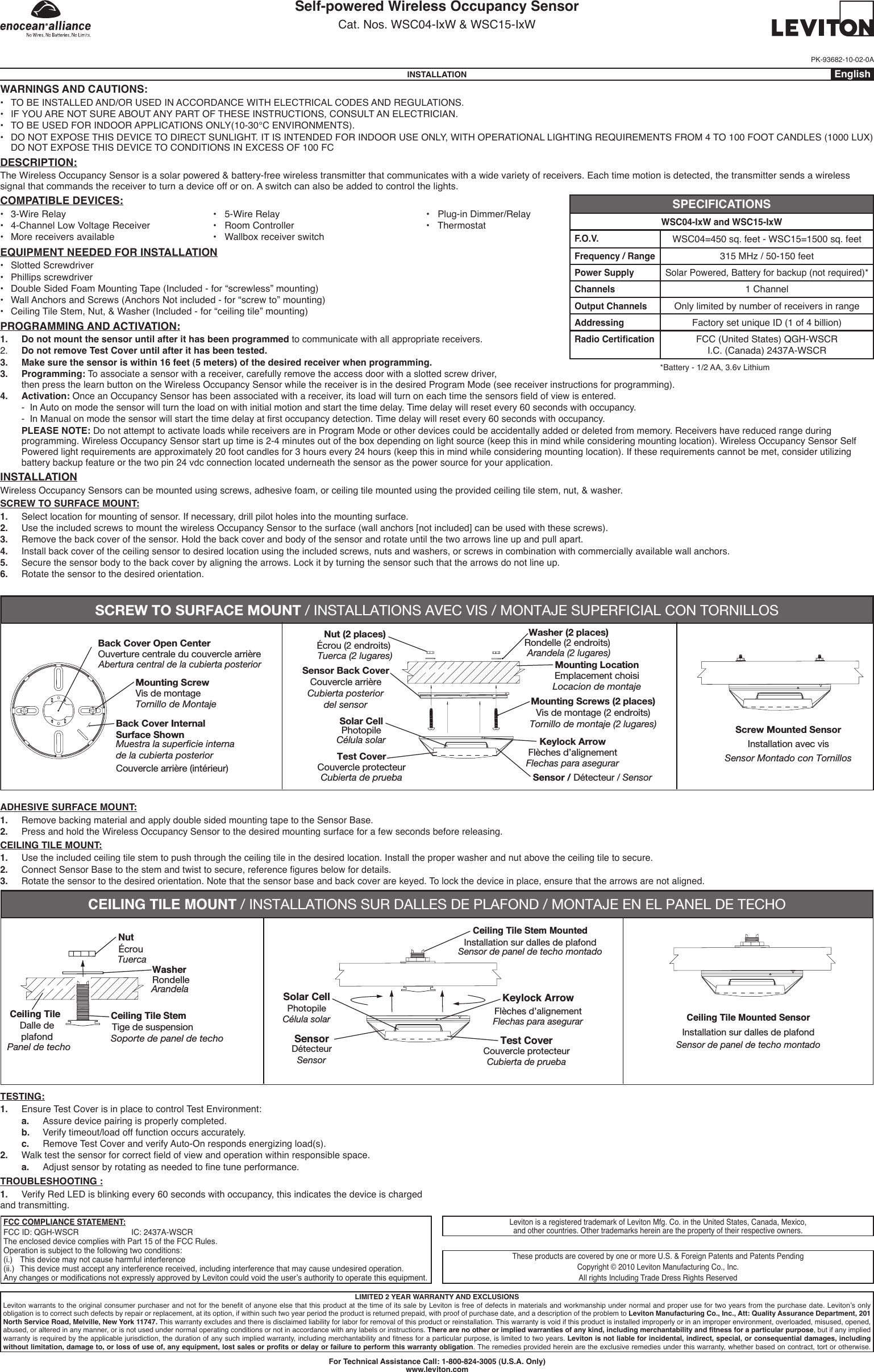 Self-powered Wireless Occupancy SensorCat. Nos. WSC04-IxW &amp; WSC15-IxWPK-93682-10-02-0AINSTALLATION EnglishWARNINGS AND CAUTIONS:• TO BE INSTALLED AND/OR USED IN ACCORDANCE WITH ELECTRICAL CODES AND REGULATIONS.• IF YOU ARE NOT SURE ABOUT ANY PART OF THESE INSTRUCTIONS, CONSULT AN ELECTRICIAN.• TO BE USED FOR INDOOR APPLICATIONS ONLY(10-30°C ENVIRONMENTS).• DO NOT EXPOSE THIS DEVICE TO DIRECT SUNLIGHT. IT IS INTENDED FOR INDOOR USE ONLY, WITH OPERATIONAL LIGHTING REQUIREMENTS FROM 4 TO 100 FOOT CANDLES (1000 LUX) DO NOT EXPOSE THIS DEVICE TO CONDITIONS IN EXCESS OF 100 FCDESCRIPTION:The Wireless Occupancy Sensor is a solar powered &amp; battery-free wireless transmitter that communicates with a wide variety of receivers. Each time motion is detected, the transmitter sends a wireless signal that commands the receiver to turn a device off or on. A switch can also be added to control the lights.COMPATIBLE DEVICES:• 3-WireRelay    •5-WireRelay    •Plug-inDimmer/Relay• 4-ChannelLowVoltageReceiver  •RoomController    •Thermostat• Morereceiversavailable   •WallboxreceiverswitchEQUIPMENT NEEDED FOR INSTALLATION• Slotted Screwdriver• Phillips screwdriver• Double Sided Foam Mounting Tape (Included - for “screwless” mounting)• Wall Anchors and Screws (Anchors Not included - for “screw to” mounting)• Ceiling Tile Stem, Nut, &amp; Washer (Included - for “ceiling tile” mounting)PROGRAMMING AND ACTIVATION:1.   Do not mount the sensor until after it has been programmed to communicate with all appropriate receivers.2.  Do not remove Test Cover until after it has been tested.3.   Make sure the sensor is within 16 feet (5 meters) of the desired receiver when programming.3.   Programming: To associate a sensor with a receiver, carefully remove the access door with a slotted screw driver,then press the learn button on the Wireless Occupancy Sensor while the receiver is in the desired Program Mode (see receiver instructions for programming).4.   Activation:OnceanOccupancySensorhasbeenassociatedwithareceiver,itsloadwillturnoneachtimethesensorseldofviewisentered.  -  In Auto on mode the sensor will turn the load on with initial motion and start the time delay. Time delay will reset every 60 seconds with occupancy. -InManualonmodethesensorwillstartthetimedelayatrstoccupancydetection.Timedelaywillresetevery60secondswithoccupancy.   PLEASE NOTE: Do not attempt to activate loads while receivers are in Program Mode or other devices could be accidentally added or deleted from memory. Receivers have reduced range during programming. Wireless Occupancy Sensor start up time is 2-4 minutes out of the box depending on light source (keep this in mind while considering mounting location). Wireless Occupancy Sensor Self Powered light requirements are approximately 20 foot candles for 3 hours every 24 hours (keep this in mind while considering mounting location). If these requirements cannot be met, consider utilizing battery backup feature or the two pin 24 vdc connection located underneath the sensor as the power source for your application.INSTALLATIONWireless Occupancy Sensors can be mounted using screws, adhesive foam, or ceiling tile mounted using the provided ceiling tile stem, nut, &amp; washer.SCREW TO SURFACE MOUNT:1.  Select location for mounting of sensor. If necessary, drill pilot holes into the mounting surface.2.  Use the included screws to mount the wireless Occupancy Sensor to the surface (wall anchors [not included] can be used with these screws).3.  Remove the back cover of the sensor. Hold the back cover and body of the sensor and rotate until the two arrows line up and pull apart.4.   Install back cover of the ceiling sensor to desired location using the included screws, nuts and washers, or screws in combination with commercially available wall anchors.5.  Secure the sensor body to the back cover by aligning the arrows. Lock it by turning the sensor such that the arrows do not line up.6.   Rotate the sensor to the desired orientation.SPECIFICATIONSWSC04-IxW and WSC15-IxWF.O.V.WSC04=450 sq. feet - WSC15=1500 sq. feetFrequency / Range315 MHz / 50-150 feetPower SupplySolar Powered, Battery for backup (not required)*Channels1 ChannelOutput ChannelsOnly limited by number of receivers in rangeAddressingFactory set unique ID (1 of 4 billion)Radio CerticationFCC (United States) QGH-WSCR I.C. (Canada) 2437A-WSCR*Battery - 1/2 AA, 3.6v LithiumADHESIVE SURFACE MOUNT:1.  Remove backing material and apply double sided mounting tape to the Sensor Base.2.  Press and hold the Wireless Occupancy Sensor to the desired mounting surface for a few seconds before releasing.CEILING TILE MOUNT:1.  Use the included ceiling tile stem to push through the ceiling tile in the desired location. Install the proper washer and nut above the ceiling tile to secure.2. ConnectSensorBasetothestemandtwisttosecure,referenceguresbelowfordetails.3.   Rotate the sensor to the desired orientation. Note that the sensor base and back cover are keyed. To lock the device in place, ensure that the arrows are not aligned.For Technical Assistance Call: 1-800-824-3005 (U.S.A. Only)www.leviton.comLIMITED 2 YEAR WARRANTY AND EXCLUSIONSLevitonwarrantstotheoriginalconsumerpurchaserandnotforthebenetofanyoneelsethatthisproductatthetimeofitssalebyLevitonisfreeofdefectsinmaterialsandworkmanshipundernormalandproperusefortwoyearsfromthepurchasedate.Leviton’sonlyobligation is to correct such defects by repair or replacement, at its option, if within such two year period the product is returned prepaid, with proof of purchase date, and a description of the problem to Leviton Manufacturing Co., Inc., Att: Quality Assurance Department, 201 North Service Road, Melville, New York 11747. This warranty excludes and there is disclaimed liability for labor for removal of this product or reinstallation. This warranty is void if this product is installed improperly or in an improper environment, overloaded, misused, opened, abused, or altered in any manner, or is not used under normal operating conditions or not in accordance with any labels or instructions. There are no other or implied warranties of any kind, including merchantability and tness for a particular purpose, but if any implied warrantyisrequiredbytheapplicablejurisdiction,thedurationofanysuchimpliedwarranty,includingmerchantabilityandtnessforaparticularpurpose,islimitedtotwoyears.Leviton is not liable for incidental, indirect, special, or consequential damages, including without limitation, damage to, or loss of use of, any equipment, lost sales or prots or delay or failure to perform this warranty obligation. The remedies provided herein are the exclusive remedies under this warranty, whether based on contract, tort or otherwise.Leviton is a registered trademark of Leviton Mfg. Co. in the United States, Canada, Mexico, and other countries. Other trademarks herein are the property of their respective owners.These products are covered by one or more U.S. &amp; Foreign Patents and Patents PendingCopyright © 2010 Leviton Manufacturing Co., Inc.All rights Including Trade Dress Rights ReservedFCC COMPLIANCE STATEMENT:FCC ID: QGH-WSCR    IC: 2437A-WSCRThe enclosed device complies with Part 15 of the FCC Rules.Operation is subject to the following two conditions:(i.)  This device may not cause harmful interference(ii.)   This device must accept any interference received, including interference that may cause undesired operation.AnychangesormodicationsnotexpresslyapprovedbyLevitoncouldvoidtheuser’sauthoritytooperatethisequipment.TROUBLESHOOTING :1.  Verify Red LED is blinking every 60 seconds with occupancy, this indicates the device is charged and transmitting.TESTING:1.  Ensure Test Cover is in place to control Test Environment:  a.  Assure device pairing is properly completed.  b.  Verify timeout/load off function occurs accurately.  c.  Remove Test Cover and verify Auto-On responds energizing load(s).2. Walktestthesensorforcorrecteldofviewandoperationwithinresponsiblespace.  a. Adjustsensorbyrotatingasneededtonetuneperformance.Ceiling Tile StemNutWasherCeiling TileCeiling Tile Mounted SensorKeylock ArrowTest CoverSensorSolar CellCeiling Tile Stem MountedInstallation sur dalles de plafondSoporte de panel de techoTuercaArandelaPanel de techoFlechas para asegurarCubierta de pruebaSensorCélula solarSensor de panel de techo montadoSensor de panel de techo montadoTige de suspensionÉcrouRondelleDalle deplafondFlèches d’alignementCouvercle protecteurDétecteurPhotopileInstallation sur dalles de plafondCEILING TILE MOUNT / INSTALLATIONS SUR DALLES DE PLAFOND / MONTAJE EN EL PANEL DE TECHOBack Cover Open CenterMounting ScrewBack Cover InternalSurface ShownAbertura central de la cubierta posteriorTornillo de MontajeMuestra la superficie internade la cubierta posteriorCouvercle arrière (intérieur)Vis de montageOuverture centrale du couvercle arrièreScrew Mounted SensorSensor Montado con TornillosInstallation avec visMounting LocationSensor Back CoverKeylock ArrowMounting Screws (2 places)Nut (2 places)  Washer (2 places)Solar CellTest CoverSensor / Détecteur / SensorCubierta posteriordel sensorFlechas para asegurarTornillo de montaje (2 lugares)Locacion de montajeTuerca (2 lugares) Arandela (2 lugares)Célula solarCubierta de pruebaEmplacement choisiCouvercle arrièreFlèches d’alignementVis de montage (2 endroits)Écrou (2 endroits)  Rondelle (2 endroits) PhotopileCouvercle protecteurSCREW TO SURFACE MOUNT / INSTALLATIONS AVEC VIS / MONTAJE SUPERFICIAL CON TORNILLOS