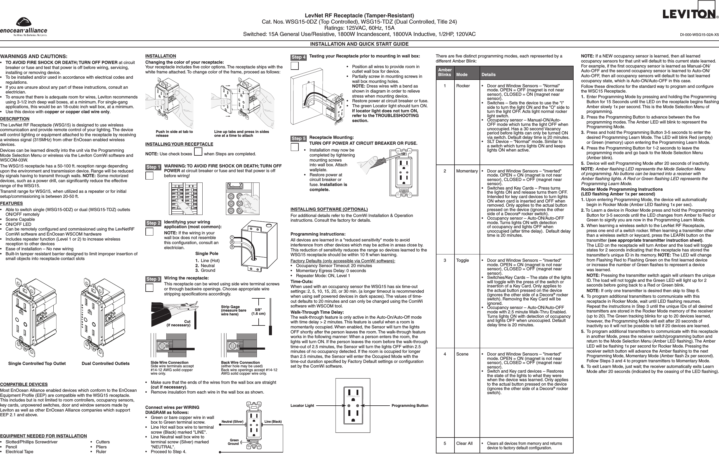 LevNet RF Receptacle (Tamper-Resistant)Cat. Nos. WSG15-0DZ (Top Controlled), WSG15-TDZ (Dual Controlled, Title 24)Ratings: 125VAC, 60Hz, 15ASwitched: 15A General Use/Resistive, 1800W Incandescent, 1800VA Inductive, 1/2HP, 120VACINSTALLATION AND QUICK START GUIDEWARNINGS AND CAUTIONS:• TO AVOID FIRE SHOCK OR DEATH; TURN OFF POWER at circuit breaker or fuse and test that power is off before wiring, servicing, installing or removing device.• Tobeinstalledand/orusedinaccordancewithelectricalcodesandregulations.• Ifyouareunsureaboutanypartoftheseinstructions,consultanelectrician.• Toensurethatthereisadequateroomforwires,Levitonrecommendsusing 3-1/2 inch deep wall boxes, at a minimum. For single-gang applications, this would be an 18-cubic inch wall box, at a minimum.• Usethisdevicewithcopper or copper clad wire only.DESCRIPTIONTheLevNetRFReceptacle(WSG15)isdesignedtousewirelesscommunicationandprovideremotecontrolofyourlighting.Thedevicewillcontrollightingorequipmentattachedtothereceptaclebyreceivinga wireless signal (315MHz) from other EnOcean enabled wireless devices.DevicescanbelearneddirectlyintotheunitviatheProgramming ModeSelectionMenuorwirelessviatheLevitonComWisoftwareand WSCOM-03W. The WSG15 receptacle has a 50-100 ft. reception range depending  upon the environment and transmission device. Range will be reduced bysignalshavingtotransmitthroughwalls.NOTE: Some motorized devices,suchasapowerdrill,cansignicantlyreducetheeffectiverange of the WSG15.Transmit range for WSG15, when utilized as a repeater or for initial setup/commissioning is between 20-50 ft. FEATURES• Abletoswitchsingle(WSG15-0DZ)ordual(WSG15-TDZ)outletsON/OFFremotely• SceneCapable• ON/OFFLED• CanberemotelyconguredandcommissionedusingtheLevNetRFComWi software and EnOcean WSCOM hardware• Includesrepeaterfunction(Level1or2)toincreasewirelessreception to other devices• Easeofinstallation–Nonewwiring• Built-Intamperresistantbarrierdesignedtolimitimproperinsertionofsmall objects into receptacle contact slots  COMPATIBLE DEVICESMost EnOcean Alliance enabled devices which conform to the EnOcean EquipmentProle(EEP)arecompatiblewiththeWSG15receptacle.Thisincludesbutisnotlimitedtoroomcontrollers,occupancysensors,keycards,unpoweredswitches,doorandwindowsensorsmadebyLevitonaswellasotherEnOceanAlliancecompanieswhichsupportEEP 2.1 and above.EQUIPMENT NEEDED FOR INSTALLATION• Slotted/PhillipsScrewdriver• Pencil• ElectricalTape• Cutters• Pliers• RulerINSTALLATIONChanging the color of your receptacle:Your receptacle includes ﬁve color options. The receptacle ships with the white frame attached. To change color of the frame, proceed as follows:WARNING: TO AVOID FIRE SHOCK OR DEATH; TURN OFF POWER at circuit breaker or fuse and test that power is off before wiring!Step 1INSTALLING YOUR RECEPTACLENOTE: Use check boxes          when Steps are completed.Connect wires per WIRING DIAGRAM as follows:• Greenorbarecopperwireinwallbox to Green terminal screw.• LineHotwallboxwiretoterminalscrew(Black)marked&quot;LINE&quot;.• LineNeutralwallboxwiretoterminal screw (Silver) marked &quot;NEUTRAL&quot;.• ProceedtoStep4.INSTALLING SOFTWARE (OPTIONAL)For additional details refer to the ComWi Installation &amp; Operation instructions.Consultthefactoryfordetails.DI-000-WSG15-02A-X5Single Controlled Top Outlet Dual Controlled OutletsPush in side at tab to release Line up tabs and press in sides one at a time to attachONOFFONOFFONOFFONOFFONOFFONOFFONOFFONOFFONOFFONOFFONOFFONOFFWiring the receptacle:This receptacle can be wired using side wire terminal screws or through backwire openings. Choose appropriate wire strippingspecicationsaccordingly.Step 3Side Wire ConnectionSide wire terminals accept #14-12 AWG solid copper wireonly.Back Wire Connection (eitherholemaybeused)Backwireopeningsaccept#14-12AWGsolidcopperwireonly.• Makesurethattheendsofthewiresfromthewallboxarestraight(cut if necessary).• Removeinsulationfromeachwireinthewallboxasshown.5/8&quot; (1.6 cm)Strip Gage (measure bare wire here)Cut (if necessary)Identifying your wiring application (most common):NOTE:Ifthewiringinyourwall box does not resemble this conﬁguration, consult an electrician.Step 2123Single Pole1. Line(Hot)2. Neutral3. GroundStep 4 Testing your Receptacle prior to mounting in wall box:• Positionallwirestoprovideroominoutlet wall box for device.• Partiallyscrewinmountingscrewsinwall box mounting holes.  NOTE: Dress wires with a bend as shown in diagram in order to relieve stress when mounting device.• Restorepoweratcircuitbreakerorfuse.• ThegreenLocatorlightshouldturnON. If locator light does not turn ON, refer to the TROUBLESHOOTING section.Neutral (Silver) Line (Black)GreenGroundCONTROLLEDStep 5 Receptacle Mounting:TURN OFF POWER AT CIRCUIT BREAKER OR FUSE.• Installationmaynowbecompletedbytighteningmounting screws into wall box. Attach wallplate.• Restorepoweratcircuit breaker or fuse. Installation is complete.CONTROLLEDProgramming Instructions:Alldevicesarelearnedina&quot;reducedsensitivity&quot;modetoavoidinterferencefromotherdeviceswhichmaybeactiveinareascloseby.ThisreductionofsensitivityreducestherangesodeviceslearnedtotheWSG15 receptacle should be within 10 ft when learning.FactoryDefaults(onlyaccessibleviaComWisoftware):• OccupancySensorTimeout:20minutes• MomentaryEgressDelay:0seconds• RepeaterMode:ON,Level1Time-Outs:WhenusedwithanoccupancysensortheWSG15hassixtime-outsettings: 2, 5, 10, 15, 20, or 30 min. (a longer timeout is recommended when using self powered devices in dark spaces). The values of time-outdefaultsto20minutesandcanonlybechangedusingtheComWisoftware with WSCOM tool.Walk-Through Time Delay:Thewalk-throughfeatureisonlyactiveintheAuto-On/Auto-Offmodewithtimedelay&gt;2minutes.Thisfeatureisusefulwhenaroomismomentarilyoccupied.Whenenabled,theSensorwillturnthelightsOFFshortlyafterthepersonleavestheroom.Thewalk-throughfeatureworks in the following manner: When a person enters the room, the lights will turn ON. If the person leaves the room before the walk-through time-out of 2.5 minutes, the Sensor will turn the lights OFF within 2.5 minutesofnooccupancydetected.Iftheroomisoccupiedforlongerthan 2.5 minutes, the Sensor will enter the Occupied Mode with the time-outdurationspeciedbyFactoryDefaultsettingsorcongurationsetbytheComWisoftware.Locator Light Programming ButtonCONTROLLEDTherearevedistinctprogrammingmodes,eachrepresentedbyadifferentAmberBlink:1 Rocker • DoorandWindowSensors–&quot;Normal&quot;mode. OPEN = OFF (magnet is not near sensor),CLOSED=ON(magnetnearsensor).• Switches–Setsthedevicetousethe&quot;I&quot;sidetoturnthelightONandthe&quot;O&quot;sidetoturn the light OFF. Acts light normal rocker light switch.• Occupancysensor–Manual-ON/Auto-OFF mode which turns the light OFF when unoccupied.Hasa30secondVacancyperiodbeforelightscanonlybeturnedONviaswitch.Defaultdelaytimeis20minutes.• SLTDevice–&quot;Normal&quot;mode.Similartoa switch which turns lights ON and keeps lights ON when active.Amber Blinks DetailsMode2Momentary • DoorandWindowSensors–&quot;Inverted&quot;mode. OPEN = ON (magnet is not near sensor),CLOSED=OFF(magnetnearsensor).• SwitchesandKeyCards–Pressturnsthe lights ON and release turns them OFF. IntendedforkeycarddevicestoturnlightsON when card is inserted and OFF when removed.Onlyappliestotheactualbuttonpressed on the device (ignores the other side of a Decora® rocker switch).• Occupancysensor–Auto-ON/Auto-OFFmode. Turns lights ON with detection ofoccupancyandlightsOFFwhenunoccupied(aftertimedelay).Defaultdelaytime is 20 minutes.3Toggle • DoorandWindowSensors–&quot;Inverted&quot;mode. OPEN = ON (magnet is not near sensor),CLOSED=OFF(magnetnearsensor).• Switches/KeyCards–Thestateofthelightswill toggle with the press of the switch or insertionofaKeyCard.Onlyappliestothe actual button pressed on the device (ignores the other side of a Decora® rocker switch).RemovingtheKeyCardwillbeignored.• Occupancysensor–Auto-ON/Auto-OFFmode with 2.5 minute Walk-Thru Enabled. TurnslightsONwithdetectionofoccupancyand lights OFF when unoccupied. Default delaytimeis20minutes.4 Scene • DoorandWindowSensors–&quot;Inverted&quot;mode. OPEN = ON (magnet is not near sensor),CLOSED=OFF(magnetnearsensor).• SwitchandKeycarddevices–Restoresthestateofthelightstowhattheywerewhenthedevicewaslearned.Onlyappliesto the actual button pressed on the device (ignores the other side of a Decora® rocker switch).5 Clear All• Clearsalldevicesfrommemoryandreturnsdevicetofactorydefaultconguration.NOTE:IfaNEWoccupancysensorislearned,thenalllearnedoccupancysensorsforthatunitwilldefaulttothiscurrentstatelearned. Forexample,iftherstoccupancysensorislearnedasManual-ON/Auto-OFFandthesecondoccupancysensorislearnedtoAuto-ON/Auto-OFF,thenalloccupancysensorswilldefaulttothelastlearnedoccupancystate,whichisAuto-ON/Auto-OFFinthiscase.Followthesedirectionsforthestandardwaytoprogramandcongurethe WSC15 Receptacle.1. EnterProgrammingModebypressingandholdingtheProgrammingButtonfor15SecondsuntiltheLEDonthereceptaclebeginsashingAmberslowly1xpersecond.ThisistheModeSelectionMenuofprogramming.2. PresstheProgrammingButtontoadvancebetweentheveprogrammingmodes.TheAmberLEDwillblinktorepresenttheProgramming Mode.3. PressandholdtheProgrammingButton3-5secondstoenterthedesiredProgrammingLearnMode.TheLEDwillblinkRed(empty) orGreen(memory)uponenteringtheProgrammingLearnMode.4. PresstheProgrammingButtonfor1-2secondstoleavetheprogramming mode and go back to the Mode Selection Menu  (Amber blink).5. DevicewillexitProgrammingModeafter20secondsofinactivity.NOTE: Amber ﬂashing LED represents the Mode Selection Menu of programming. No buttons can be learned into a receiver with Amber ﬂashing lights. A Red or Green ﬂashing LED represents the Programming Learn Mode.Rocker Mode Programming Instructions (LED ﬂashing Amber 1x per second)1.UponenteringProgrammingMode,thedevicewillautomatically begininRockerMode(AmberLEDashing1xpersec).2.ToLearnadeviceinRockerModepressandholdtheProgrammingButtonfor3-5secondsuntiltheLEDchangesfromAmbertoRedorGreentosignifyyouarenowintheProgrammingLearnMode.3. WhenlearningawirelessswitchtotheLevNetRFReceptacle,press one end of a switch rocker. When learning a transmitter other thanawirelessswitchorkeycard,presstheLEARNbuttononthetransmitter (see appropriate transmitter instruction sheet).  TheLEDonthereceptaclewillturnAmberandtheloadwilltogglestates for 2 seconds indicating that the receptacle has stored the transmitter’suniqueIDinitsmemory.NOTE:TheLEDwillchangefrom Flashing Red to Flashing Green on the ﬁrst learned device  orincreasethenumberofGreenashestorepresentadevice was learned. NOTE:PressingthetransmitterswitchagainwillunlearntheuniqueID.TheloadwillnottoggleandtheGreenLEDwilllightupfor2seconds before going back to a Red or Green blink. NOTE:IfonlyonetransmitterisdesiredthenskiptoStep6.4.  To program additional transmitters to communicate with this receptacleinRockerMode,waituntilLEDashingresumes.RepeattheinstructionsinStep3untiltheuniqueIDsofalldesiredtransmittersarestoredintheRockerModememoryofthereceiver(up to 20). The Green tracking blinks for up to 20 devices learned, however, the Programming Mode will exit after 20 seconds of inactivitysoitwillnotbepossibletotellif20devicesarelearned.5. To program additional transmitters to communicate with this receptacle in another Mode, press the receiver switch/programming button and returntotheModeSelectionMenu(AmberLEDashing).TheAmberLEDwillbeashing1xpersecondforRockerMode.PressingthereceiverswitchbuttonwilladvancetheAmberashingtothenextProgrammingMode,MomentaryMode(Amberash2xpersecond).FollowSteps3and4toprogramtransmitterstoMomentaryMode.6. ToexitLearnMode,justwait;thereceiverautomaticallyexitsLearnModeafter20seconds(indicatedbytheceasingoftheLEDashing).