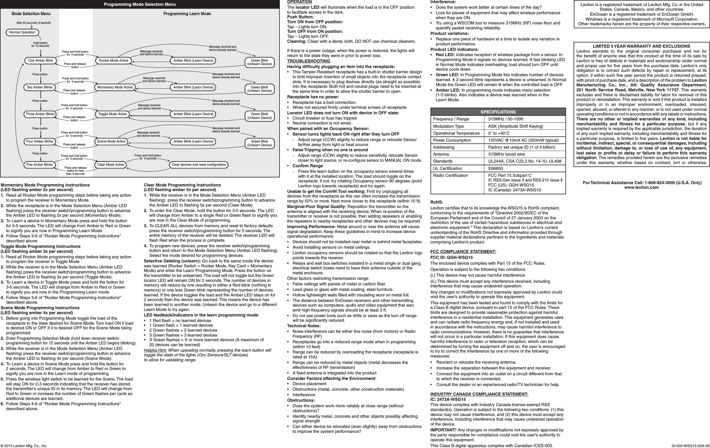 If there is a power outage, when the power is restored, the lights will returntothestatetheywereinpriortopowerloss.TROUBLESHOOTINGHaving difﬁculty plugging an item into the receptacle:• ThisTamper-Resistantreceptaclehasabuilt-inshutterbarrierdesignto limit improper insertion of small objects into the receptacle contact slots.Itisnecessarytoplugdevicesdirectly(asstraightaspossible)intothereceptacle.Bothhotandneutralplugsneedtobeinsertedatthe same time in order to allow the shutter barrier to open.Receptacle has no power:• Receptaclehasabadconnection.• Wiresnotsecuredrmlyunderterminalscrewsofreceptacle.Locator LED does not turn ON with device in OFF state:• Circuitbreakerorfusehastripped.• Neutralconnectionisnotwired.When paired with an Occupancy Sensor:• Sensor turns lights back ON right after they turn OFF - Adjustrange(CCW)slightlytoreducerangeorrelocateSensorfartherawayfromlightorheatsource.• False Tripping when no one is around - Adjustrange(CCW)slightlytoreducesensitivity,relocateSensorclosertolightsource,orre-conguresensortoMANUALONmode.• Conﬁrm Range - Pressthelearnbuttonontheoccupancysensorseveraltimeswith it at the installed location. The load should toggle on the receptacle.Ifnot,tryrotatingOccupancysensor90degrees(pointLevitonlogotowardsreceptacle)andtryagain.Unable to get the ComWi Tool working:Firsttryunpluggingalldevices from the receptacle as this can often increase the transmission rangeby50%ormore.Nextmoveclosertothereceptacle(within10ft).Marginal-Poor Signal Quality: Reposition the transmitter so the antenna is aligned with the receiving device. When re-position of the transmitter or receiver is not possible, then adding repeaters or enabling therepeatersinnearbyreceptaclesandotherdevicesmayberequired.Improving Performance: Metal around or near the antenna will cause signaldegradation.Keeptheseguidelinesinmindtoincreasedeviceoperational performance:• Devicesshouldnotbeinstallednearmetalorbehindmetalfaceplates.• Avoidinstallingsensorsonmetalceilings.• LevitonoccupancysensorsshouldberotatedsothattheLevitonlogopoints towards the receiver.• Relaysandwallboxswitchesinstalledinametalsingleordualgangelectrical switch boxes need to have their antenna outside of the metal enclosure. Other factors restricting transmission range:• Falseceilingswithpanelsofmetalorcarbonber.• Leadglassorglasswithmetalcoating,steelfurniture.• Hollowlightweightwallslledwithinsulatingwoolonmetalfoil.• ThedistancebetweenEnOceanreceiversandothertransmittingdevicessuchascomputers,audioandvideoequipmentthatalsoemithigh-frequencysignalsshouldbeatleast3ft.• Donotusepowertoolssuchasdrillsorsawsastheturnoffrangewillbesignicantlyreduced.Technical Notes:• Noiseinterferencecanbeeitherlinenoise(frommotors)orRadioFrequency(RF)• Receptaclesgointoareducedrangemodewheninprogramming(within 10 feet)• Rangecanbereducedbyoverloadingthereceptacle(receptacleisrated at 15A)• Rangecanbereducedbymetalobjects(metaldecreasestheeffectiveness of RF transmission)• AxedantennaisintegratedintotheproductConsider Factors affecting the Environment:• Deviceplacement• Obstructions(metal,concrete,otherconstructionmaterials)• InterferenceObstructions:• Doesthesystemworkmorereliablyatcloserange(withoutobstructions)?• Identifynearbymetal,concreteandotherobjectspossiblyaffectingsignal strength• Caneitherdeviceberelocated(evenslightly)awayfromobstructionstoimprovethesystemperformance?SPECIFICATIONSFrequency/Range 315MHz/50-100ftModulationType ASK(AmplitudeShiftKeying)Operational Temperature  0˚ to +40˚CPowerConsumption 120VAC@10mAAC(320mWtypical)Addressing FactorysetuniqueID(1of4billion)Antenna  315MHz tuned wireStandards UL244A,CSAC22.2No.14-10,UL498ULCertication E66800Radio Certiﬁcation FCC Part 15 Subpart C  IC RSS-Gen Issue 3 and RSS-210 Issue 8   FCC (US): QGH-WSG15   IC (Canada): 2473A-WSG15RoHS:LevitoncertiesthattoitsknowledgetheWSG15isRoHScompliant,conformingtotherequirementsof&quot;Directive2002/95/ECoftheEuropeanParliamentandoftheCouncilof27January2003ontherestriction of the use of certain hazardous substances in electrical and electronicequipment.&quot;ThisdeclarationisbasedonLeviton’scurrentunderstanding of the RoHS Directive and information provided through supplier material declarations pertinent to the ingredients and materials comprisingLeviton’sproduct.LevitonisaregisteredtrademarkofLevitonMfg.Co.intheUnitedStates, Canada, Mexico, and other countries.EnOcean is a registered trademark of EnOcean GmbH.Windows is a registered trademark of Microsoft Corporation.Othertrademarkshereinarethepropertyoftheirrespectiveowners.FCC COMPLIANCE STATEMENT:FCC ID: QGH-WSG15The enclosed device complies with Part 15 of the FCC Rules.Operation is subject to the following two conditions:(i.)Thisdevicemaynotcauseharmfulinterference(ii.)Thisdevicemustacceptanyinterferencereceived,includinginterferencethatmaycauseundesiredoperation.AnychangesormodicationsnotexpresslyapprovedbyLevitoncouldvoidtheuser’sauthoritytooperatethisequipment.ThisequipmenthasbeentestedandfoundtocomplywiththelimitsforaClassBdigitaldevice,pursuanttopart15oftheFCCRules.Theselimits are designed to provide reasonable protection against harmful interferenceinaresidentialinstallation.Thisequipmentgeneratesusesandcanradiateradiofrequencyenergyand,ifnotinstalledandusedinaccordancewiththeinstructions,maycauseharmfulinterferencetoradio communications. However, there is no guarantee that interference willnotoccurinaparticularinstallation.Ifthisequipmentdoescauseharmful interference to radio or television reception, which can be determinedbyturningtheequipmentoffandon,theuserisencouragedtotrytocorrecttheinterferencebyoneormoreofthefollowingmeasures:• Reorientorrelocatethereceivingantenna.• Increasetheseparationbetweentheequipmentandreceiver.• Connecttheequipmentintoanoutletonacircuitdifferentfromthatto which the receiver is connected.• Consultthedealeroranexperiencedradio/TVtechnicianforhelp.LIMITED 5 YEAR WARRANTY AND EXCLUSIONSLeviton warrants to the original consumer purchaser and not forthebenetofanyoneelsethatthisproductatthetimeofitssalebyLevitonisfreeofdefectsinmaterialsandworkmanshipundernormalandproperuseforveyearsfromthepurchasedate.Leviton’sonlyobligationisto correctsuchdefectsbyrepairor replacement,atitsoption,ifwithinsuchveyearperiodtheproductisreturnedprepaid,with proof of purchase date, and a description of the problem to Leviton Manufacturing Co., Inc., Att: Quality Assurance Department, 201 North Service Road, Melville, New York 11747.This warrantyexcludesandthereisdisclaimedliabilityforlaborforremovalofthisproductorreinstallation.Thiswarrantyisvoidifthisproductisinstalledimproperly or in an improper environment, overloaded, misused,opened,abused,oralteredinanymanner,orisnotusedundernormaloperatingconditionsornotinaccordancewithanylabelsorinstructions.There are no other or implied warranties of any kind, including merchantability and ﬁtness for a particular purpose, but if anyimpliedwarrantyisrequiredbytheapplicablejurisdiction,thedurationofanysuchimpliedwarranty,includingmerchantabilityandtnessforaparticularpurpose,islimitedtoveyears.Leviton is not liable for incidental, indirect, special, or consequential damages, including without limitation, damage to, or loss of use of, any equipment, lost sales or proﬁts or delay or failure to perform this warranty obligation. The remedies provided herein are the exclusive remedies under this warranty, whether based on contract, tort or otherwise. For Technical Assistance Call: 1-800-824-3005 (U.S.A. Only)www.leviton.comINDUSTRY CANADA COMPLIANCE STATEMENT:IC: 2473A-WSG15ThisdevicecomplieswithIndustryCanadalicense-exemptRSSstandard(s). Operation is subject to the following two conditions: (1) this devicemaynotcauseinterference,and(2)thisdevicemustacceptanyinterference,includinginterferencethatmaycauseundesiredoperationof the device.IMPORTANT!Anychangesormodicationsnotexpresslyapprovedbythepartyresponsibleforcompliancecouldvoidtheuser’sauthoritytooperatethisequipment.ThisClassBdigitalapparatuscomplieswithCanadianICES-003. DI-000-WSG15-02A-X5©2013LevitonMfg.Co.,Inc.Momentary Mode Programming Instructions (LED ﬂashing amber 2x per second)1. ReadallRockerModeprogrammingstepsbeforetakinganyaction toprogramthereceiverinMomentaryMode.2. WhilethereceptacleisintheModeSelectionMenu(AmberLEDashing)pressthereceiverswitch/programmingbuttontoadvancetheAmberLEDtoashing2xpersecond(MomentaryMode).3. ToLearnadeviceinMomentaryModepressandholdthebutton for3-5seconds.TheLEDwillchangefromAmbertoRedorGreen tosignifyyouarenowinProgrammingLearnMode.4. FollowSteps3-6of&quot;RockerModeProgrammingInstructions&quot;described above.Toggle Mode Programming Instructions (LED ﬂashing amber 3x per second)1. ReadallRockerModeprogrammingstepsbeforetakinganyaction to program the receiver in Toggle Mode.2. WhilethereceiverisintheModeSelectionMenu(AmberLEDashing)pressthereceiverswitch/programmingbuttontoadvancetheAmberLEDtoashing3xpersecond(ToggleMode).3. ToLearnadeviceinToggleModepressandholdthebuttonfor 3-5seconds.TheLEDwillchangefromAmbertoRedorGreen tosignifyyouarenowintheProgrammingLearnmode.4. FollowSteps3-6of&quot;RockerModeProgrammingInstructions&quot;described above.Scene Mode Programming Instructions (LED ﬂashing amber 4x per second)1. BeforegoingintoProgrammingModetoggletheloadofthereceptacle to the state desired for Scene Mode. Turn load ON if load is desired ON or OFF if it is desired OFF for the Scene Mode being programmed.2. Enter Programming Selection Mode (hold down receiver switch/programmingbuttonfor15secondsuntiltheAmberLEDbeginsblinking).3. WhilethereceiverisintheModeSelectionMenu(AmberLEDashing)pressthereceiverswitch/programmingbuttontoadvancetheAmberLEDtoashing4xpersecond(SceneMode).4. ToLearnadeviceinSceneModepressandholdthebuttonfor 2seconds.TheLEDwillchangefromAmbertoRedorGreentosignifyyouarenowintheLearnmodeofprogramming.5.  Press the wireless light switch to be learned for the Scene. The load willstayONfor2-3secondsindicatingthatthereceiverhasstoredthetransmitter’suniqueIDinitsmemory.TheLEDwillchangefromRedtoGreenorincreasethenumberofGreenashespercycleasadditional devices are learned.6. FollowSteps4-6of&quot;RockerModeProgrammingInstructions&quot;described above. Clear Mode Programming Instructions (LED ﬂashing amber 5x per second)1. WhilethereceiverisintheModeSelectionMenu(AmberLEDashing)pressthereceiverswitch/programmingbuttontoadvancetheAmberLEDtoashing5xpersecond(ClearMode).2. ToentertheClearMode,holdthebuttonfor3-5seconds.TheLEDwillchangefromAmbertoasingleRedorGreenashtosignifyyouare now in the Clear Mode of programming.3. ToCLEARALLdevicesfrommemoryandresettofactorydefaultspress the receiver switch/programming button for 5 seconds. The entirememoryofthereceiverwillbedeleted.ThereceiverLEDwillashRedwhentheprocessiscomplete.4.  To program new devices, press the receiver switch/programming buttonandreturntotheModeSelectionMenu(AmberLEDashing).Select the mode desired for programming devices.Selective Deleting (unlearn): Go back to the same mode the device waslearned(RockerSwitch=RockerMode,KeyCard=MomentaryMode)andentertheLearnProgrammingMode.Pressthebuttononthe transmitter to be unlearned. The load will not toggle but the Green locatorLEDwillremainONfor2seconds.ThenumberofdevicesinmemorywillreducebyoneresultingineitheraRedblink(nothinginmemory)oronelessGreenblinkrepresentingthenumberofdeviceslearned.IfthedevicetogglestheloadandtheAmberLEDstaysonfor 2 seconds then the device was learned. This means the device has been learned in another mode. Unlearn the device and go to a different LearnModetotryagain.LED feedback/indicators in the learn programming mode:• 1Redash=nolearneddevices• 1Greenash=1learneddevices• 2Greenashes=2learneddevices• 3Greenashes=3learneddevices• XGreenashes=Xormorelearneddevices(Amaximumof 20 devices can be learned)Helpful Hint: When operating normally, pressing the learn button will toggle the state of the lights (Occ Sensors/SLT devices)  to allow for validating range.OPERATIONThe locator LED will illuminate when the load is in the OFF position  to facilitate access in the dark.Push Button: Turn ON from OFF position:Tap–LightsturnON.Turn OFF from ON position:Tap–LightsturnOFF.Cleaning: Clean with a damp cloth. DO NOT use chemical cleaners.Hold buttonfor 15 secondsPress buttonPress buttonPress buttonPress buttonNormal OperationMode Selection MenuProgramming Learn ModePress and releasebutton for lessthan 5 secondsPress and hold buttonfor  5 secondsFive Amber Blinks Clear Mode Active Clear devices and reset configurationPress and hold buttonfor  5 secondsPress and hold buttonfor  5 secondsPress and releasebuttonOne Amber Blink Rocker Mode Active Amber Blink (Learn Device) Green Blink(Unlearn Device)Message receivedand device learnedAfter 20 seconds of inactivityPress and hold buttonfor  5 secondsPress and releasebuttonThree Amber Blinks Toggle Mode Active Amber Blink (Learn Device) Green Blink(Unlearn Device)Message receivedand device learnedPress and hold buttonfor  5 secondsPress and releasebuttonFour Amber Blinks Scene Mode Active Amber Blink (Learn Device) Green Blink(Unlearn Device)Message receivedand device learnedPress and hold buttonfor  5 secondsPress and releasebuttonTwo Amber Blinks Momentary Mode Active Amber Blink (Learn Device) Green Blink(Unlearn Device)Message receivedand device learnedMessage received anddevice already learnedMessage received anddevice already learnedMessage received anddevice already learnedMessage received anddevice already learnedProgramming Mode Selection Menu Interference:• Doesthesystemworkbetteratcertaintimesoftheday?• LookforpiecesofequipmentthatmayaffectwirelessperformancewhentheyareON.• TryusingaWSCOMtooltomeasure315MHz(RF)noiseoorandquantifypacketreceivingreliability.Product variations:• Replaceonepieceofhardwareatatimetoisolateanyvariationinproduct performance.Product LED indicators:• Red LED: Indicates reception of wireless package from a sensor. In ProgrammingModeitsignalsnodeviceslearned.AfastblinkingLEDinNormalModeindicatesoverheating;loadshouldturnOFFuntildevice cools down.• Green LED: In Programming Mode this indicates number of devices learned. A 2 second blink represents a device is unlearned. In Normal ModetheGreenLEDwillremainlitwhenthecontrolledloadisOFF.• Amber LED: In programming mode indicates menu selection  (1-5 blinks). Also indicates a device was learned when in the  LearnMode.
