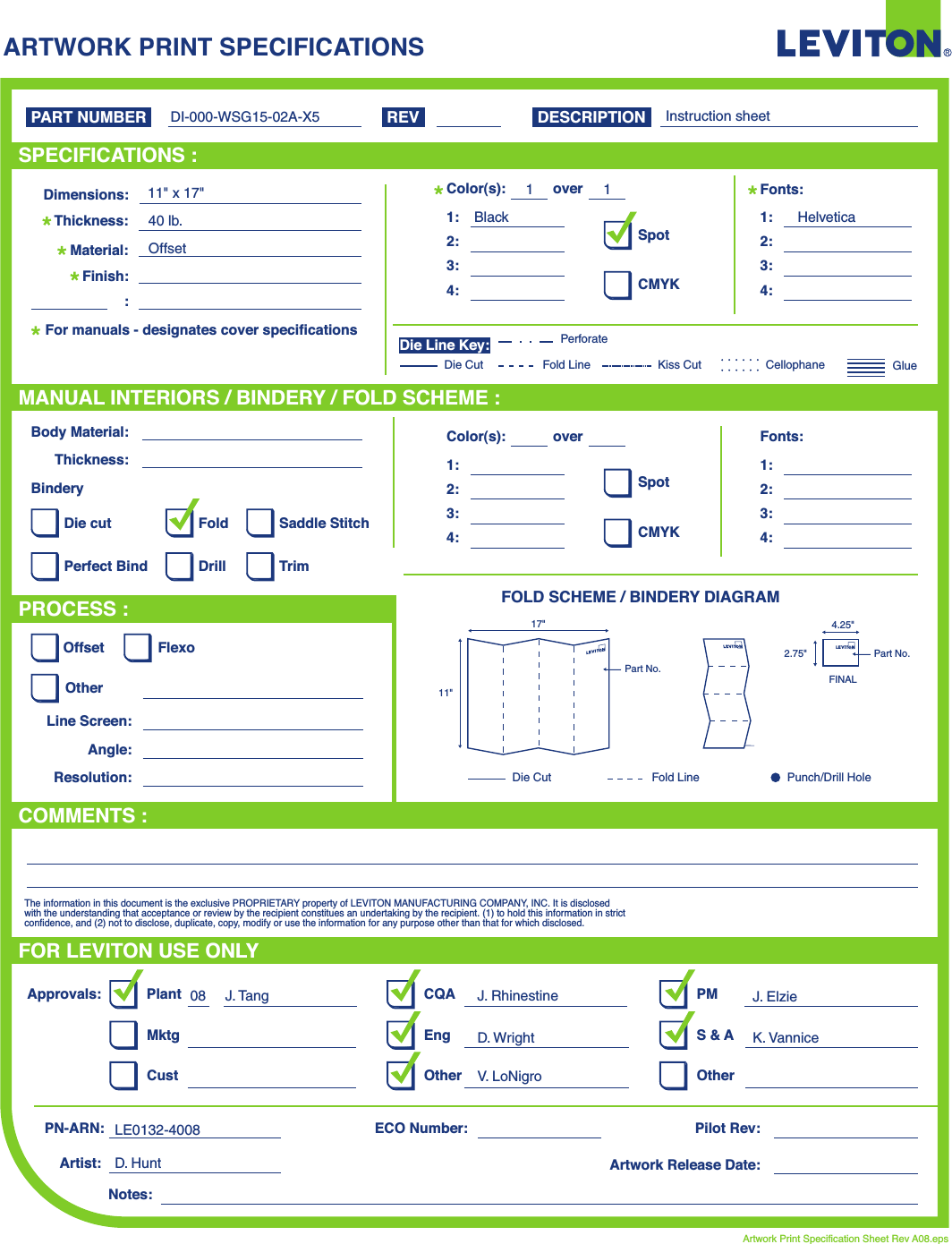 ARTWORK PRINT SPECIFICATIONSFOLD SCHEME / BINDERY DIAGRAMPART NUMBER REV DESCRIPTIONLine Screen:Angle:Resolution:Offset FlexoOtherBody Material:BinderyThickness:TrimPerfect BindDie cut Saddle StitchDrillFoldThe information in this document is the exclusive PROPRIETARY property of LEVITON MANUFACTURING COMPANY,  INC. It is disclosed with the understanding that acceptance or review by the recipient constitues an undertaking by the recipient. (1) to hold this information in strict confidence, and (2) not to disclose, duplicate, copy, modify or use the information for any purpose other than that for which disclosed.PlantApprovals:PN-ARN: Pilot Rev:ECO Number:Artwork Release Date:Artwork Print Specification Sheet Rev A08.epsPMCQAArtist:Notes:OtherCust OtherS &amp; AMktg EngFOR LEVITON USE ONLYSPECIFICATIONS :PROCESS :MANUAL INTERIORS / BINDERY / FOLD SCHEME :COMMENTS :For manuals - designates cover specificationsDimensions:Material:Thickness:Finish::SpotCMYK1:4:3:2:Color(s):over1:4:3:2:Fonts:SpotCMYK1:4:3:2:Color(s):over1:4:3:2:Fonts:Fold LineDie Cut Punch/Drill HoleGlueKiss Cut CellophaneFold LinePerforateDie CutDie Line Key:DI-000-WSG15-02A-X511&quot; x 17&quot;40 lb.OffsetBlack Helvetica11Instruction sheetD. HuntJ. Tang08 J. RhinestineD. Wright K. VanniceV. LoNigroLE0132-4008J. Elzie11&quot;17&quot;Part No.FINAL2.75&quot;4.25&quot;Part No.