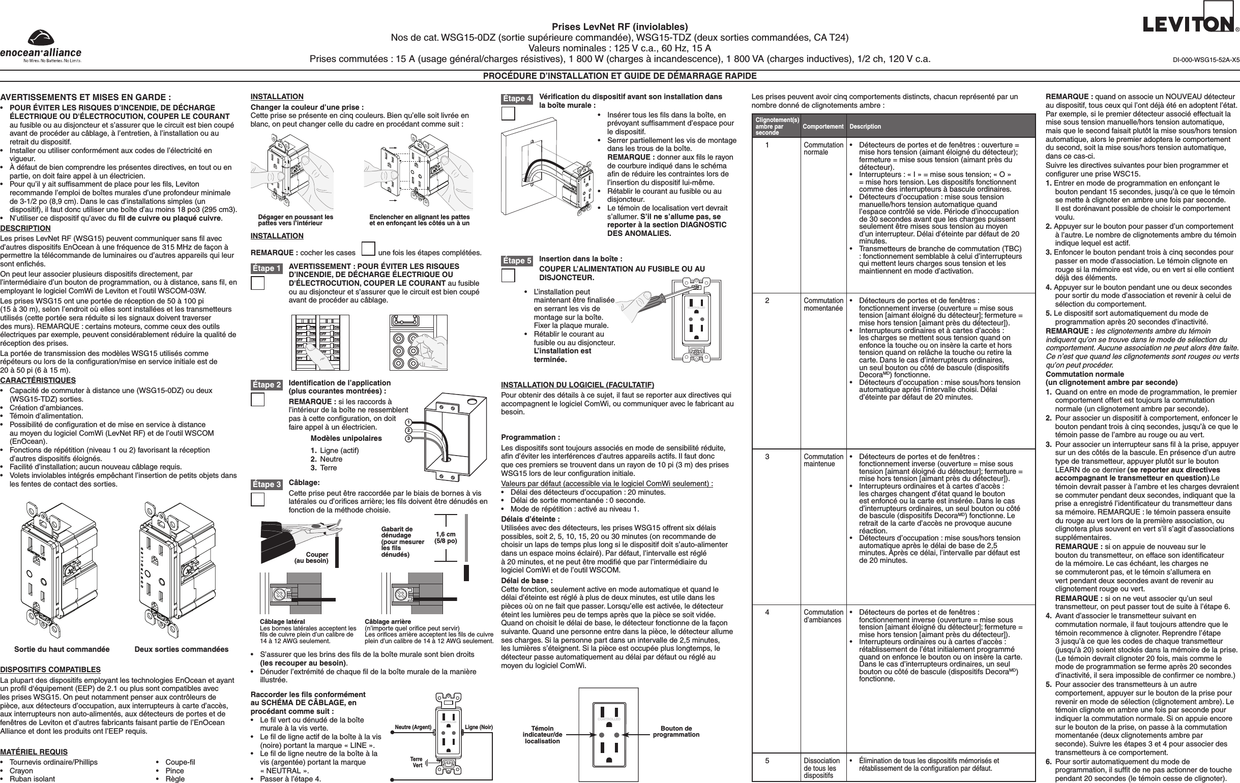Prises LevNet RF (inviolables)Nos de cat. WSG15-0DZ (sortie supérieure commandée), WSG15-TDZ (deux sorties commandées, CA T24)Valeurs nominales : 125 V c.a., 60 Hz, 15 APrises commutées : 15 A (usage général/charges résistives), 1 800 W (charges à incandescence), 1 800 VA (charges inductives), 1/2 ch, 120 V c.a.PROCÉDURE D’INSTALLATION ET GUIDE DE DÉMARRAGE RAPIDEINSTALLATION DU LOGICIEL (FACULTATIF)Pour obtenir des détails à ce sujet, il faut se reporter aux directives qui accompagnent le logiciel ComWi, ou communiquer avec le fabricant au besoin.DI-000-WSG15-52A-X5• Coupe-l• Pince• RègleAVERTISSEMENTS ET MISES EN GARDE :• POUR ÉVITER LES RISQUES D’INCENDIE, DE DÉCHARGE ÉLECTRIQUE OU D&apos;ÉLECTROCUTION, COUPER LE COURANT au fusible ou au disjoncteur et s’assurer que le circuit est bien coupé avant de procéder au câblage, à l’entretien, à l’installation ou au retrait du dispositif.• Installerouutiliserconformémentauxcodesdel’électricitéenvigueur.• Àdéfautdebiencomprendrelesprésentesdirectives,entoutouenpartie, on doit faire appel à un électricien.• Pourqu’ilyaitsufsammentdeplacepourlesls,Levitonrecommande l’emploi de boîtes murales d’une profondeur minimale de 3-1/2 po (8,9 cm). Dans le cas d’installations simples (un dispositif), il faut donc utiliser une boîte d’au moins 18 po3 (295 cm3).• N’utilisercedispositifqu’avecduﬁl de cuivre ou plaqué cuivre.DESCRIPTIONLesprisesLevNetRF(WSG15)peuventcommuniquersanslavecd’autres dispositifs EnOcean à une fréquence de 315 MHz de façon à permettre la télécommande de luminaires ou d’autres appareils qui leur sontenchés.On peut leur associer plusieurs dispositifs directement, par l’intermédiaired’unboutondeprogrammation,ouàdistance,sansl,enemployantlelogicielComWideLevitonetl’outilWSCOM-03W.LesprisesWSG15ontuneportéederéceptionde50à100pi (15 à 30 m), selon l’endroit où elles sont installées et les transmetteurs utilisés (cette portée sera réduite si les signaux doivent traverser desmurs).REMARQUE:certainsmoteurs,commeceuxdesoutilsélectriques par exemple, peuvent considérablement réduire la qualité de réception des prises.LaportéedetransmissiondesmodèlesWSG15utiliséscommerépéteursoulorsdelaconguration/miseenserviceinitialeestde 20 à 50 pi (6 à 15 m).CARACTÉRISTIQUES• Capacitédecommuteràdistanceune(WSG15-0DZ)oudeux(WSG15-TDZ) sorties.• Créationd’ambiances.• Témoind’alimentation.• PossibilitédecongurationetdemiseenserviceàdistanceaumoyendulogicielComWi(LevNetRF)etdel’outilWSCOM(EnOcean).• Fonctionsderépétition(niveau1ou2)favorisantlaréceptiond’autres dispositifs éloignés. • Facilitéd’installation;aucunnouveaucâblagerequis.• Voletsinviolablesintégrésempêchantl’insertiondepetitsobjetsdansles fentes de contact des sorties.DISPOSITIFS COMPATIBLESLaplupartdesdispositifsemployantlestechnologiesEnOceanetayantunprold‘équipement(EEP)de2.1ouplussontcompatiblesavecles prises WSG15. On peut notamment penser aux contrôleurs de pièce,auxdétecteursd’occupation,auxinterrupteursàcarted’accès,aux interrupteurs non auto-alimentés, aux détecteurs de portes et de fenêtresdeLevitonetd’autresfabricantsfaisantpartiedel’EnOceanAlliance et dont les produits ont l’EEP requis.MATÉRIEL REQUIS• Tournevisordinaire/Phillips• Crayon• RubanisolantSortie du haut commandée Deux sorties commandéesÉtape 4 Vériﬁcation du dispositif avant son installation dans la boîte murale :• Insérertousleslsdanslaboîte,enprévoyantsufsammentd’espacepourle dispositif.• Serrerpartiellementlesvisdemontagedans les trous de la boîte.  REMARQUE :donnerauxlslerayonde courbure indiqué dans le schéma anderéduirelescontrainteslorsdel’insertiondudispositiflui-même.• Rétablirlecourantaufusibleouaudisjoncteur.• Letémoindelocalisationvertdevraits’allumer. S’il ne s’allume pas, se reporter à la section DIAGNOSTIC DES ANOMALIES.Câblage:Cetteprisepeutêtreraccordéeparlebiaisdebornesàvislatéralesoud’oricesarrière;leslsdoiventêtredénudésenfonction de la méthode choisie.Identiﬁcation de l’application (plus courantes montrées) :REMARQUE : si les raccords à l’intérieur de la boîte ne ressemblent pasàcetteconguration,ondoitfaire appel à un électricien.INSTALLATIONChanger la couleur d’une prise :Cette prise se présente en cinq couleurs. Bien qu’elle soit livrée en blanc, on peut changer celle du cadre en procédant comme suit :AVERTISSEMENT : POUR ÉVITER LES RISQUES D’INCENDIE, DE DÉCHARGE ÉLECTRIQUE OU D&apos;ÉLECTROCUTION, COUPER LE COURANT au fusible ou au disjoncteur et s’assurer que le circuit est bien coupé avant de procéder au câblage.Étape 2Étape 1INSTALLATIONREMARQUE : cocher les cases           une fois les étapes complétées.Raccorder les ﬁls conformément au SCHÉMA DE CÂBLAGE, en procédant comme suit :• Lelvertoudénudédelaboîtemurale à la vis verte.• Leldeligneactifdelaboîteàlavis(noire)portantlamarque«LINE».• Leldeligneneutredelaboîteàlavis (argentée) portant la marque  «NEUTRAL».• Passeràl’étape4.Dégager en poussant les pattes vers l’intérieur Enclencher en alignant les pattes et en enfonçant les côtés un à unONOFFONOFFONOFFONOFFONOFFONOFFONOFFONOFFONOFFONOFFONOFFONOFFÉtape 3Câblage latéralLesborneslatéralesacceptentleslsdecuivrepleind’uncalibrede14 à 12 AWG seulement.Câblage arrière (n’importequeloricepeutservir)Lesoricesarrièreacceptentleslsdecuivreplein d’un calibre de 14 à 12 AWG seulement.• S’assurerquelesbrinsdeslsdelaboîtemuralesontbiendroits (les recouper au besoin).• Dénuderl’extrémitédechaqueldelaboîtemuraledelamanièreillustrée.1,6 cm (5/8 po)Gabarit de dénudage (pour mesurer les ﬁls dénudés)Couper (au besoin)123Modèles unipolaires1. Ligne(actif)2. Neutre3. TerreNeutre (Argent) Ligne (Noir)TerreVertCONTROLLEDÉtape 5 Insertion dans la boîte :COUPER L’ALIMENTATION AU FUSIBLE OU AU DISJONCTEUR.• L’installationpeutmaintenantêtrenaliséeen serrant les vis de montage sur la boîte. Fixerlaplaquemurale.• Rétablirlecourantaufusible ou au disjoncteur. L’installation est terminée.CONTROLLEDProgrammation :Lesdispositifssonttoujoursassociésenmodedesensibilitéréduite,and’éviterlesinterférencesd’autresappareilsactifs.Ilfautdoncquecespremierssetrouventdansunrayonde10pi(3m)desprisesWSG15lorsdeleurcongurationinitiale.Valeurs par défaut (accessible via le logiciel ComWi seulement) :• Délaidesdétecteursd’occupation:20minutes.• Délaidesortiemomentanée:0seconde.• Modederépétition:activéauniveau1.Délais d’éteinte :Utiliséesavecdesdétecteurs,lesprisesWSG15offrentsixdélaispossibles, soit 2, 5, 10, 15, 20 ou 30 minutes (on recommande de choisir un laps de temps plus long si le dispositif doit s’auto-alimenter dans un espace moins éclairé). Par défaut, l’intervalle est réglé  à20minutes,etnepeutêtremodiéqueparl’intermédiairedu logiciel ComWi et de l’outil WSCOM.Délai de base :Cette fonction, seulement active en mode automatique et quand le délai d’éteinte est réglé à plus de deux minutes, est utile dans les piècesoùonnefaitquepasser.Lorsqu’elleestactivée,ledétecteuréteintleslumièrespeudetempsaprèsquelapiècesesoitvidée.Quandonchoisitledélaidebase,ledétecteurfonctionnedelafaçonsuivante.Quandunepersonneentredanslapièce,ledétecteurallumeses charges. Si la personne part dans un intervalle de 2,5 minutes, leslumièress’éteignent.Silapièceestoccupéepluslongtemps,ledétecteur passe automatiquement au délai par défaut ou réglé au moyendulogicielComWi.Témoin indicateur/de localisationBouton de programmationCONTROLLEDLesprisespeuventavoircinqcomportementsdistincts,chacunreprésentéparunnombre donné de clignotements ambre :1Commutation normale• Détecteursdeportesetdefenêtres:ouverture=misehorstension(aimantéloignédudétecteur);fermeture=misesoustension(aimantprèsdudétecteur).• Interrupteurs:«I»=misesoustension;«O»=misehorstension.Lesdispositifsfonctionnentcomme des interrupteurs à bascule ordinaires.• Détecteursd’occupation:misesoustensionmanuelle/hors tension automatique quand l’espace contrôlé se vide. Période d’inoccupation de 30 secondes avant que les charges puissent seulementêtremisessoustensionaumoyend’un interrupteur. Délai d’éteinte par défaut de 20 minutes.• Transmetteursdebranchedecommutation(TBC): fonctionnement semblable à celui d’interrupteurs qui mettent leurs charges sous tension et les maintiennent en mode d’activation.Clignotement(s) ambre parseconde DescriptionComportement2Commutation momentanée• Détecteursdeportesetdefenêtres:fonctionnementinverse(ouverture=misesoustension[aimantéloignédudétecteur];fermeture=misehorstension[aimantprèsdudétecteur]).• Interrupteursordinairesetàcartesd’accès:les charges se mettent sous tension quand on enfoncelatoucheouoninsèrelacarteethorstension quand on relâche la touche ou retire la carte. Dans le cas d’interrupteurs ordinaires, un seul bouton ou côté de bascule (dispositifs DecoraMD) fonctionne.• Détecteursd’occupation:misesous/horstensionautomatiqueaprèsl’intervallechoisi.Délaid’éteinte par défaut de 20 minutes.3Commutation maintenue• Détecteursdeportesetdefenêtres:fonctionnementinverse(ouverture=misesoustension[aimantéloignédudétecteur];fermeture=misehorstension[aimantprèsdudétecteur]).• Interrupteursordinairesetàcartesd’accès:les charges changent d’état quand le bouton est enfoncé ou la carte est insérée. Dans le cas d’interrupteurs ordinaires, un seul bouton ou côté de bascule (dispositifs DecoraMD)fonctionne.Leretraitdelacarted’accèsneprovoqueaucuneréaction.• Détecteursd’occupation:misesous/horstensionautomatiqueaprèsledélaidebasede2,5minutes.Aprèscedélai,l’intervallepardéfautestde 20 minutes.4Commutation d’ambiances• Détecteursdeportesetdefenêtres:fonctionnementinverse(ouverture=misesoustension[aimantéloignédudétecteur];fermeture=misehorstension[aimantprèsdudétecteur]).• Interrupteursordinairesouàcartesd’accès:rétablissement de l’état initialement programmé quandonenfonceleboutonouoninsèrelacarte.Dans le cas d’interrupteurs ordinaires, un seul bouton ou côté de bascule (dispositifs DecoraMD) fonctionne.5Dissociation de tous les dispositifs• Éliminationdetouslesdispositifsmémorisésetrétablissementdelacongurationpardéfaut.REMARQUE : quandonassocieunNOUVEAUdétecteurau dispositif, tous ceux qui l’ont déjà été en adoptent l’état. Par exemple, si le premier détecteur associé effectuait la mise sous tension manuelle/hors tension automatique, mais que le second faisait plutôt la mise sous/hors tension automatique, alors le premier adoptera le comportement du second, soit la mise sous/hors tension automatique, dans ce cas-ci.Suivre les directives suivantes pour bien programmer et congurerunepriseWSC15.1. Entrer en mode de programmation en enfonçant le bouton pendant 15 secondes, jusqu’à ce que le témoin se mette à clignoter en ambre une fois par seconde. Il est dorénavant possible de choisir le comportement voulu.2.Appuyersurleboutonpourpasserd’uncomportementàl’autre.Lenombredeclignotementsambredutémoinindique lequel est actif.3. Enfoncer le bouton pendant trois à cinq secondes pour passerenmoded’association.Letémoinclignoteenrouge si la mémoire est vide, ou en vert si elle contient déjà des éléments.4.Appuyersurleboutonpendantuneoudeuxsecondespour sortir du mode d’association et revenir à celui de sélection du comportement.5.Ledispositifsortautomatiquementdumodedeprogrammationaprès20secondesd’inactivité.REMARQUE : les clignotements ambre du témoin indiquent qu’on se trouve dans le mode de sélection du comportement. Aucune association ne peut alors être faite. Ce n’est que quand les clignotements sont rouges ou verts qu’on peut procéder.Commutation normale (un clignotement ambre par seconde)1. Quandonentreenmodedeprogrammation,lepremiercomportement offert est toujours la commutation normale (un clignotement ambre par seconde).2.  Pour associer un dispositif à comportement, enfoncer le bouton pendant trois à cinq secondes, jusqu’à ce que le témoin passe de l’ambre au rouge ou au vert.3. Pourassocieruninterrupteursanslàlaprise,appuyersur un des côtés de la bascule. En présence d’un autre typedetransmetteur,appuyerplutôtsurleboutonLEARNdecedernier(se reporter aux directives accompagnant le transmetteur en question).Letémoin devrait passer à l’ambre et les charges devraient se commuter pendant deux secondes, indiquant que la priseaenregistrél’identicateurdutransmetteurdanssamémoire.REMARQUE:letémoinpasseraensuitedurougeauvertlorsdelapremièreassociation,ouclignotera plus souvent en vert s’il s’agit d’associations supplémentaires.REMARQUE : si on appuie de nouveau sur le boutondutransmetteur,oneffacesonidenticateurdelamémoire.Lecaséchéant,leschargesnese commuteront pas, et le témoin s’allumera en vert pendant deux secondes avant de revenir au clignotement rouge ou vert.REMARQUE : si on ne veut associer qu’un seul transmetteur, on peut passer tout de suite à l’étape 6.4.  Avant d’associer le transmetteur suivant en commutation normale, il faut toujours attendre que le témoinrecommenceàclignoter.Reprendrel’étape3 jusqu’à ce que les codes de chaque transmetteur (jusqu’à 20) soient stockés dans la mémoire de la prise. (Letémoindevraitclignoter20fois,maiscommelemodedeprogrammationsefermeaprès20secondesd’inactivité,ilseraimpossibledeconrmercenombre.)5.  Pour associer des transmetteurs à un autre comportement,appuyersurleboutondelaprisepourrevenirenmodedesélection(clignotementambre).Letémoin clignote en ambre une fois par seconde pour indiquer la commutation normale. Si on appuie encore sur le bouton de la prise, on passe à la commutation momentanée (deux clignotements ambre par seconde). Suivre les étapes 3 et 4 pour associer des transmetteurs à ce comportement.6.  Pour sortir automatiquement du mode de programmation,ilsuftdenepasactionnerdetouchependant 20 secondes (le témoin cesse de clignoter).