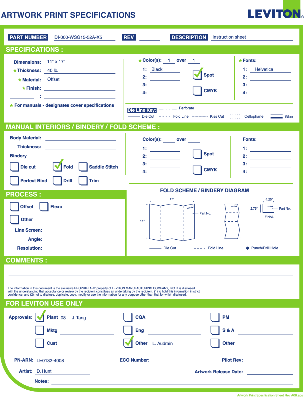 ARTWORK PRINT SPECIFICATIONSFOLD SCHEME / BINDERY DIAGRAMPART NUMBER REV DESCRIPTIONLine Screen:Angle:Resolution:Offset FlexoOtherBody Material:BinderyThickness:TrimPerfect BindDie cut Saddle StitchDrillFoldThe information in this document is the exclusive PROPRIETARY property of LEVITON MANUFACTURING COMPANY,  INC. It is disclosed with the understanding that acceptance or review by the recipient constitues an undertaking by the recipient. (1) to hold this information in strict confidence, and (2) not to disclose, duplicate, copy, modify or use the information for any purpose other than that for which disclosed.PlantApprovals:PN-ARN: Pilot Rev:ECO Number:Artwork Release Date:Artwork Print Specification Sheet Rev A08.epsPMCQAArtist:Notes:OtherCust OtherS &amp; AMktg EngFOR LEVITON USE ONLYSPECIFICATIONS :PROCESS :MANUAL INTERIORS / BINDERY / FOLD SCHEME :COMMENTS :For manuals - designates cover specificationsDimensions:Material:Thickness:Finish::SpotCMYK1:4:3:2:Color(s):over1:4:3:2:Fonts:SpotCMYK1:4:3:2:Color(s):over1:4:3:2:Fonts:Fold LineDie Cut Punch/Drill HoleGlueKiss Cut CellophaneFold LinePerforateDie CutDie Line Key:DI-000-WSG15-52A-X511&quot; x 17&quot;40 lb.OffsetBlack Helvetica11Instruction sheetD. HuntJ. Tang08L. AudrainLE0132-400811&quot;17&quot;Part No.FINAL2.75&quot;4.25&quot;Part No.