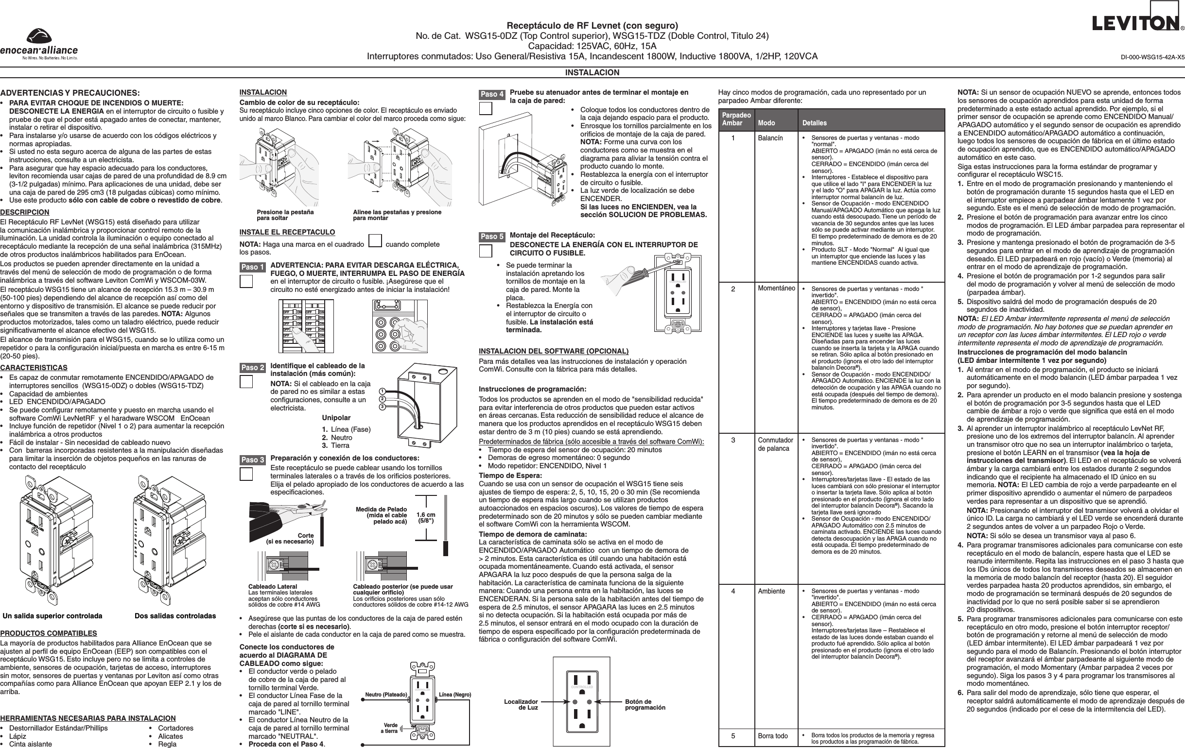 Receptáculo de RF Levnet (con seguro)No. de Cat.  WSG15-0DZ (Top Control superior), WSG15-TDZ (Doble Control, Titulo 24)Capacidad: 125VAC, 60Hz, 15AInterruptores conmutados: Uso General/Resistiva 15A, Incandescent 1800W, Inductive 1800VA, 1/2HP, 120VCAINSTALACIONADVERTENCIAS Y PRECAUCIONES:• PARA EVITAR CHOQUE DE INCENDIOS O MUERTE: DESCONECTE LA ENERGIA en el interruptor de circuito o fusible y pruebe de que el poder está apagado antes de conectar, mantener, instalar o retirar el dispositivo.• Parainstalarsey/ousarsedeacuerdoconloscódigoseléctricosynormas apropiadas.• Siustednoestaseguroacercadealgunadelaspartesdeestasinstrucciones, consulte a un electricista.•Para asegurar que hay espacio adecuado para los conductores, leviton recomienda usar cajas de pared de una profundidad de 8.9 cm (3-1/2 pulgadas) mínimo. Para aplicaciones de una unidad, debe ser una caja de pared de 295 cm3 (18 pulgadas cúbicas) como mínimo.• Useesteproductosólo con cable de cobre o revestido de cobre.DESCRIPCIONEl Receptáculo RF LevNet (WSG15) está diseñado para utilizar lacomunicacióninalámbricayproporcionarcontrolremotodelailuminación.Launidadcontrolalailuminaciónoequipoconectadoalreceptáculomediantelarecepcióndeunaseñalinalámbrica(315MHz)de otros productos inalámbricos habilitados para EnOcean.Los productos se pueden aprender directamente en la unidad a travésdelmenúdeseleccióndemododeprogramaciónodeformainalámbricaatravésdelsoftwareLevitonComWiyWSCOM-03W.ElreceptáculoWSG15tieneunalcancederecepción15.3m–30.9m(50-100pies)dependiendodelalcancederecepciónasícomodelentornoydispositivodetransmisión.Elalcancesepuedereducirporseñalesquesetransmitenatravésdelasparedes.NOTA: Algunos productosmotorizados,talescomountaladroeléctrico,puedereducirsigniﬁcativamente el alcance efectivo del WSG15.ElalcancedetransmisiónparaelWSG15,cuandoseloutilizacomounrepetidoroparalaconguracióninicial/puestaenmarchaesentre6-15m (20-50 pies).CARACTERISTICAS• EscapazdeconmutarremotamenteENCENDIDO/APAGADOdeinterruptores sencillos  (WSG15-0DZ) o dobles (WSG15-TDZ)• Capacidaddeambientes• LEDENCENDIDO/APAGADO• SepuedecongurarremotamenteypuestoenmarchausandoelsoftwareComWiLevNetRFyelharadwareWSCOMEnOcean• Incluyefunciónderepetidor(Nivel1o2)paraaumentarlarecepcióninalámbrica a otros productos• Fácildeinstalar-Sinnecesidaddecableadonuevo• Conbarrerasincorporadasresistentesalamanipulacióndiseñadasparalimitarlainsercióndeobjetospequeñosenlasranurasdecontacto del receptáculoPRODUCTOS COMPATIBLESLa mayoría de productos habilitados para Alliance EnOcean que se ajusten al perﬁl de equipo EnOcean (EEP) son compatibles con el receptáculo WSG15. Esto incluye pero no se limita a controles de ambiente,sensoresdeocupación,tarjetasdeacceso,interruptoressin motor, sensores de puertas y ventanas por Leviton así como otras compañías como para Alliance EnOcean que apoyan EEP 2.1 y los de arriba.HERRAMIENTAS NECESARIAS PARA INSTALACION• DestornilladorEstándar/Phillips• Lápiz• Cintaaislante• Cortadores• Alicates• ReglaINSTALACIONCambio de color de su receptáculo:Su receptáculo incluye cinco opciones de color. El receptáculo es enviado unido al marco Blanco. Para cambiar el color del marco proceda como sigue:Paso 1INSTALE EL RECEPTACULONOTA: Haga una marca en el cuadrado           cuando complete  los pasos.Conecte los conductores de acuerdo al DIAGRAMA DE CABLEADO como sigue:• Elconductorverdeopeladode cobre de la caja de pared al tornillo terminal Verde.• ElconductorLíneaFasedelacaja de pared al tornillo terminal marcado &quot;LINE&quot;.• ElconductorLíneaNeutrodelacaja de pared al tornillo terminal marcado &quot;NEUTRAL&quot;.• Proceda con el Paso 4.INSTALACION DEL SOFTWARE (OPCIONAL)ParamásdetallesvealasinstruccionesdeinstalaciónyoperaciónComWi. Consulte con la fábrica para más detalles.DI-000-WSG15-42A-X5Un salida superior controlada Dos salidas controladasPresione la pestaña para soltar Alinee las pestañas y presione para montarONOFFONOFFONOFFONOFFONOFFONOFFONOFFONOFFONOFFONOFFONOFFONOFFPreparación y conexión de los conductores:Este receptáculo se puede cablear usando los tornillos terminaleslateralesoatravésdelosoriciosposteriores.Elija el pelado apropiado de los conductores de acuerdo a las especiﬁcaciones.Paso 3• Asegúresequelaspuntasdelosconductoresdelacajadeparedesténderechas (corte si es necesario).• Peleelaislantedecadaconductorenlacajadeparedcomosemuestra.1.6 cm (5/8&quot;)Medida de Pelado (mida el cable pelado acá)Corte(si es necesario)Identiﬁque el cableado de la instalación (más común):NOTA: Si el cableado en la caja de pared no es similar a estas conﬁguraciones, consulte a un electricista.Paso 2123Unipolar1.  Línea (Fase)2. Neutro3. TierraPaso 4 Pruebe su atenuador antes de terminar el montaje en la caja de pared:• Coloquetodoslosconductoresdentrodela caja dejando espacio para el producto.• Enrosquelostornillosparcialmenteenlosoriﬁcios de montaje de la caja de pared.  NOTA: Forme una curva con los conductores como se muestra en el diagramaparaaliviarlatensióncontraelproducto cuando lo monte.• Restablezcalaenergíaconelinterruptorde circuito o fusible.• LaluzverdedelocalizaciónsedebeENCENDER.  Si las luces no ENCIENDEN, vea la sección SOLUCION DE PROBLEMAS.Neutro (Plateado) Línea (Negro)Verdea tierraCONTROLLEDPaso 5 Montaje del Receptáculo:DESCONECTE LA ENERGÍA CON EL INTERRUPTOR DE  CIRCUITO O FUSIBLE.• Sepuedeterminarlainstalaciónapretandolostornillos de montaje en la cajadepared.Montelaplaca.• RestablezcalaEnergíaconel interruptor de circuito o fusible. La instalación está terminada.CONTROLLEDInstrucciones de programación:Todos los productos se aprenden en el modo de &quot;sensibilidad reducida&quot; para evitar interferencia de otros productos que pueden estar activos enáreascercanas.Estareduccióndesensibilidadreduceelalcancedemanera que los productos aprendidos en el receptáculo WSG15 deben estar dentro de 3 m (10 pies) cuando se está aprendiendo.Predeterminadosdefábrica(sóloaccesibleatravésdelsoftwareComWi):• Tiempodeesperadelsensordeocupación:20minutos• Demorasdeegresomomentáneo:0segundo• Modorepetidor:ENCENDIDO,Nivel1Tiempo de Espera:CuandoseusaconunsensordeocupaciónelWSG15tieneseisajustes de tiempo de espera: 2, 5, 10, 15, 20 o 30 min (Se recomienda un tiempo de espera más largo cuando se utilizan productos autoaccionados en espacios oscuros). Los valores de tiempo de espera predeterminadosonde20minutosysólosepuedencambiarmedianteelsoftwareComWiconlaherramientaWSCOM.Tiempo de demora de caminata:LacaracterísticadecaminatasóloseactivaenelmododeENCENDIDO/APAGADO Automático  con un tiempo de demora de  &gt;2minutos.Estacaracterísticaesútilcuandounahabitaciónestáocupada momentáneamente. Cuando está activada, el sensor APAGARAlaluzpocodespuésdequelapersonasalgadelahabitación.Lacaracterísticadecaminatafuncionadelasiguientemanera:Cuandounapersonaentraenlahabitación,laslucesseENCENDERAN.Silapersonasaledelahabitaciónantesdeltiempodeespera de 2.5 minutos, el sensor APAGARA las luces en 2.5 minutos sinodetectaocupación.Silahabitaciónestáocupadapormásde2.5minutos,elsensorentraráenelmodoocupadoconladuracióndetiempodeesperaespecicadoporlaconguraciónpredeterminadadefábricaoconguracióndelsoftwareComWi.Localizador de Luz Botón de programaciónCONTROLLEDHaycincomodosdeprogramación,cadaunorepresentadoporunparpadeo Ambar diferente:1Balancín• Sensoresdepuertasyventanas-modo&quot;normal&quot;.   ABIERTO = APAGADO (imán no está cerca de sensor).  CERRADO = ENCENDIDO (imán cerca del sensor).• Interruptores-Estableceeldispositivoparaque utilice el lado &quot;I&quot; para ENCENDER la luz y el lado &quot;O&quot; para APAGAR la luz. Actúa como interruptor normal balancín de luz.• SensordeOcupación-modoENCENDIDOManual/APAGADOAutomáticoqueapagalaluzcuando está desocupado. Tiene un período de vacancia de 30 segundos antes que las luces sólosepuedeactivarmedianteuninterruptor.El tiempo predeterminado de demora es de 20 minutos.• ProductoSLT-Modo&quot;Normal&quot;Aligualqueun interruptor que enciende las luces y las mantiene ENCENDIDAS cuando activa.Parpadeo Ambar DetallesModo• Sensoresdepuertasyventanas-modo&quot;invertido&quot;.   ABIERTO = ENCENDIDO (imán no está cerca de sensor),  CERRADO = APAGADO (imán cerca del sensor).• Interruptoresytarjetasllave-PresioneENCIENDE las luces y suelte las APAGA. Diseñadas para para encender las luces cuando se inserta la tarjeta y la APAGA cuando seretiran.Sóloaplicaalbotónpresionadoenel producto (ignora el otro lado del interruptor balancín Decora®).• SensordeOcupación-modoENCENDIDO/APAGADO Automático. ENCIENDE la luz con la deteccióndeocupaciónylasAPAGAcuandonoestáocupada(despuésdeltiempodedemora).El tiempo predeterminado de demora es de 20 minutos.2Momentáneo• Sensoresdepuertasyventanas-modo&quot;invertido&quot;.   ABIERTO = ENCENDIDO (imán no está cerca de sensor),  CERRADO = APAGADO (imán cerca del sensor).• Interruptores/tarjetasllave-Elestadodelaslucescambiaráconsólopresionarelinterruptoroinsertarlatarjetallave.Sóloaplicaalbotónpresionado en el producto (ignora el otro lado del interruptor balancín Decora®). Sacando la tarjeta llave será ignorado• SensordeOcupación-modoENCENDIDO/APAGADO Automático con 2.5 minutos de caminata activado. ENCIENDE las luces cuando detectadesocupaciónylasAPAGAcuandonoestá ocupada. El tiempo predeterminado de demora es de 20 minutos.3Conmutador de palanca• Sensoresdepuertasyventanas-modo&quot;invertido&quot;.   ABIERTO = ENCENDIDO (imán no está cerca de sensor).• CERRADO=APAGADO(imáncercadelsensor). Interruptores/tarjetasllave–Restableceelestado de las luces donde estaban cuando el productofuéaprendido.Sóloaplicaalbotónpresionado en el producto (ignora el otro lado del interruptor balancín Decora®). 4Ambiente5Borra todo • Borratodoslosproductosdelamemoriayregresalosproductosalasprogramacióndefábrica.NOTA:SiunsensordeocupaciónNUEVOseaprende,entoncestodoslossensoresdeocupaciónaprendidosparaestaunidaddeformapredeterminado a este estado actual aprendido. Por ejemplo, si el primersensordeocupaciónseaprendecomoENCENDIDOManual/APAGADOautomáticoyelsegundosensordeocupaciónesaprendidoaENCENDIDOautomático/APAGADOautomáticoacontinuación,luegotodoslossensoresdeocupacióndefábricaenelúltimoestadodeocupaciónaprendido,queesENCENDIDOautomático/APAGADOautomático en este caso.Siga estas instrucciones para la forma estándar de programar y conﬁgurar el receptáculo WSC15.1. Entreenelmododeprogramaciónpresionandoymanteniendoelbotóndeprogramacióndurante15segundoshastaqueelLEDenel interruptor empiece a parpadear ámbar lentamente 1 vez por segundo.Esteeselmenúdeseleccióndemododeprogramación.2.  Presioneelbotóndeprogramaciónparaavanzarentreloscincomodosdeprogramación.ElLEDámbarparpadeapararepresentarelmododeprogramación.3. Presioneymantengapresionadoelbotóndeprogramaciónde3-5segundosparaentrarenelmododeaprendizajedeprogramacióndeseado. El LED parpadeará en rojo (vacío) o Verde (memoria) al entrarenelmododeaprendizajedeprogramación.4. Presioneelbotóndeprogramaciónpor1-2segundosparasalirdelmododeprogramaciónyvolveralmenúdeseleccióndemodo(parpadea ámbar).5. Dispositivosaldrádelmododeprogramacióndespuésde20segundos de inactividad.NOTA: El LED Ambar intermitente representa el menú de selección modo de programación. No hay botones que se puedan aprender en un receptor con las luces ámbar intermitentes. El LED rojo o verde intermitente representa el modo de aprendizaje de programación.Instrucciones de programación del modo balancin  (LED ámbar intermitente 1 vez por segundo)1. Alentrarenelmododeprogramación,elproductoseiniciaráautomáticamente en el modo balancin (LED ámbar parpadea 1 vez por segundo).2.  Para aprender un producto en el modo balancin presione y sostenga elbotóndeprogramaciónpor3-5segundoshastaqueelLEDcambie de ámbar a rojo o verde que signiﬁca que está en el modo  deaprendizajedeprogramación.3. Al aprender un interruptor inalámbrico al receptáculo LevNet RF, presione uno de los extremos del interruptor balancín. Al aprender un transmisor otro que no sea un interruptor inalámbrico o tarjeta, presioneelbotónLEARNeneltransmisor(vea la hoja de instrucciones del transmisor). El LED en el receptáculo se volverá ámbar y la carga cambiará entre los estados durante 2 segundos indicando que el recipiente ha almacenado el ID único en su memoria. NOTA: El LED cambia de rojo a verde parpadeante en el primer dispositivo aprendido o aumentar el número de parpadeos verdespararepresentaraundispositivoqueseaprendió. NOTA: Presionando el interruptor del transmisor volverá a olvidar el único ID. La carga no cambiará y el LED verde se encenderá durante 2 segundos antes de volver a un parpadeo Rojo o Verde. NOTA: Sisólosedeseauntransmisorvayaalpaso6.4.  Para programar transmisores adicionales para comunicarse con este receptáculo en el modo de balancín, espere hasta que el LED se reanude intermitente. Repita las instrucciones en el paso 3 hasta que los IDs únicos de todos los transmisores deseados se almacenen en la memoria de modo balancín del receptor (hasta 20). El seguidor verdes parpadea hasta 20 productos aprendidos, sin embargo, el mododeprogramaciónseterminarádespuésde20segundosdeinactividad por lo que no será posible saber si se aprendieron  20 dispositivos.5.  Para programar transmisores adicionales para comunicarse con este receptáculoenotromodo,presioneelbotóninterruptorreceptor/botóndeprogramaciónyretornealmenúdeseleccióndemodo(LED ámbar intermitente). El LED ámbar parpadeará 1 vez por segundoparaelmododeBalancín.Presionandoelbotóninterruptordel receptor avanzará el ámbar parpadeante al siguiente modo de programación,elmodoMomentary(Ambarparpadea2vecesporsegundo). Siga los pasos 3 y 4 para programar los transmisores al modo momentáneo.6. Parasalirdelmododeaprendizaje,sólotienequeesperar,elreceptorsaldráautomáticamenteelmododeaprendizajedespuésde20 segundos (indicado por el cese de la intermitencia del LED).ADVERTENCIA: PARA EVITAR DESCARGA ELÉCTRICA, FUEGO, O MUERTE, INTERRUMPA EL PASO DE ENERGÍA en el interruptor de circuito o fusible. ¡Asegúrese que el circuitonoestéenergizadoantesdeiniciarlainstalación!Cableado posterior (se puede usar cualquier oriﬁcio)Losoriciosposterioresusansóloconductoressólidosdecobre#14-12AWGCableado LateralLas terminales laterales aceptansóloconductoressólidosdecobre#14AWG