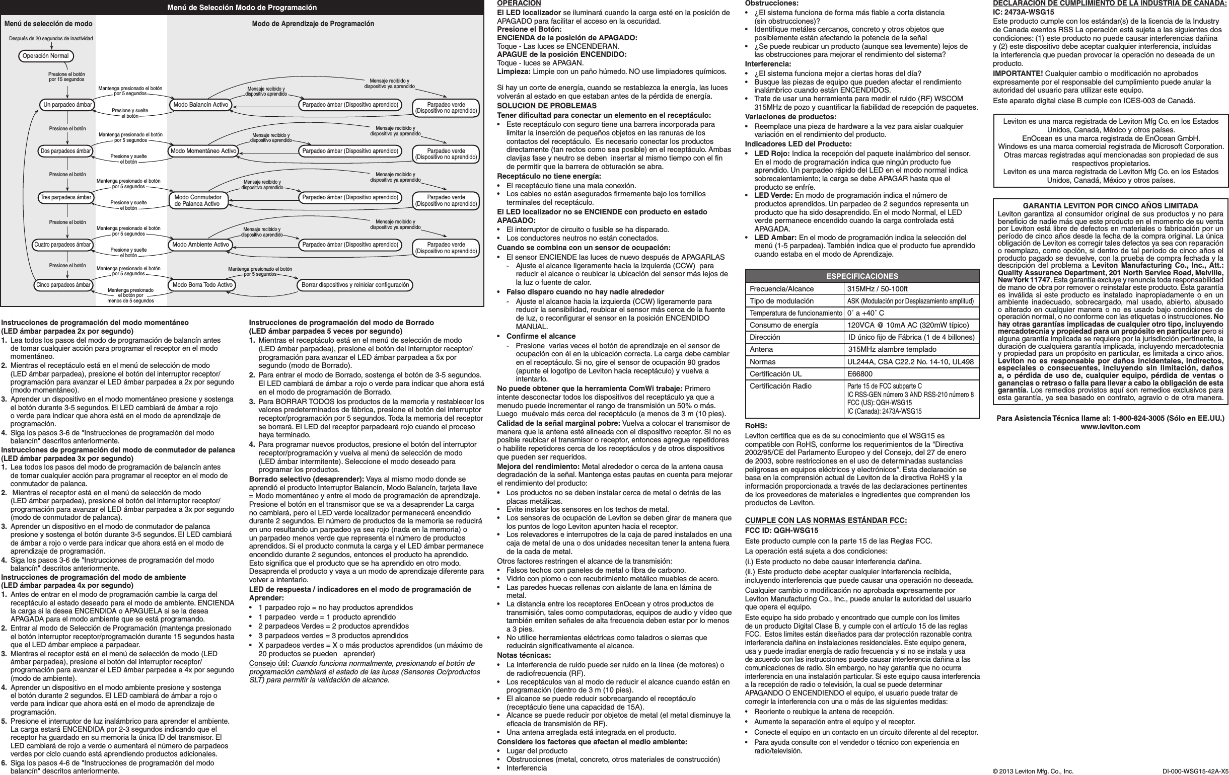 Si hay un corte de energía, cuando se restablezca la energía, las luces volveránalestadoenqueestabanantesdelapérdidadeenergía.SOLUCION DE PROBLEMASTener diﬁcultad para conectar un elemento en el receptáculo:• Estereceptáculoconsegurotieneunabarreraincorporadaparalimitarlainsercióndepequeñosobjetosenlasranurasdeloscontactos del receptáculo.  Es necesario conectar los productos directamente (tan rectos como sea posible) en el receptáculo. Ambas clavijas fase y neutro se deben  insertar al mismo tiempo con el ﬁn depermitirquelabarreradeobturaciónseabra.Receptáculo no tiene energía:• Elreceptáculotieneunamalaconexión.• Loscablesnoestánaseguradosrmementebajolostornillosterminales del receptáculo.El LED localizador no se ENCIENDE con producto en estado APAGADO:• Elinterruptordecircuitoofusiblesehadisparado.• Losconductoresneutrosnoestánconectados.Cuando se combina con un sensor de ocupación:• ElsensorENCIENDElaslucesdenuevodespuésdeAPAGARLAS  -   Ajuste el alcance ligeramente hacia la izquierda (CCW)  para reducirelalcanceoreubicarlaubicacióndelsensormáslejosdela luz o fuente de calor.• Falsodisparocuandonohaynadiealrededor  -   Ajuste el alcance hacia la izquierda (CCW) ligeramente para reducir la sensibilidad, reubicar el sensor más cerca de la fuente deluz,orecongurarelsensorenlaposiciónENCENDIDOMANUAL.• Conrmeelalcance - Presionevariasveceselbotóndeaprendizajeenelsensordeocupaciónconélenlaubicacióncorrecta.Lacargadebecambiarenelreceptáculo.Sino,gireelsensordeocupación90grados(apunte el logotipo de Leviton hacia receptáculo) y vuelva a intentarlo.No puede obtener que la herramienta ComWi trabaje: Primero intente desconectar todos los dispositivos del receptáculo ya que a menudopuedeincrementarelrangodetransmisiónun50%omás.Luegomuévalomáscercadelreceptáculo(amenosde3m(10pies).Calidad de la señal marginal pobre: Vuelva a colocar el transmisor de maneraquelaantenaestéalineadaconeldispositivoreceptor.SInoesposible reubicar el transmisor o receptor, entonces agregue repetidores o habilite repetidores cerca de los receptáculos y de otros dispositivos que pueden ser requeridos.Mejora del rendimiento:Metalalrededorocercadelaantenacausadegradacióndelaseñal.Mantengaestaspautasencuentaparamejorarel rendimiento del producto:• Losproductosnosedebeninstalarcercademetalodetrásdelasplacas metálicas.• Eviteinstalarlossensoresenlostechosdemetal.• LossensoresdeocupacióndeLevitonsedebengirardemaneraquelos puntos de logo Leviton apunten hacia el receptor.• Losrelevadoreseinterrupotresdelacajadeparedinstaladosenunacaja de metal de una o dos unidades necesitan tener la antena fuera de la cada de metal.Otrosfactoresrestringenelalcancedelatransmisión:• Falsostechosconpanelesdemetalobradecarbono.• Vidrioconplomooconrecubrimientometálicomueblesdeacero.• Lasparedeshuecasrellenasconaislantedelanaenláminademetal.• LadistanciaentrelosreceptoresEnOceanyotrosproductosdetransmisión,talescomocomputadoras,equiposdeaudioyvídeoquetambiénemitenseñalesdealtafrecuenciadebenestarporlomenosa 3 pies.• Noutiliceherramientaseléctricascomotaladrososierrasquereducirán signiﬁcativamente el alcance.Notas técnicas:• Lainterferenciaderuidopuedeserruidoenlalínea(demotores)ode radiofrecuencia (RF).• Losreceptáculosvanalmododereducirelalcancecuandoestánenprogramación(dentrode3m(10pies).• Elalcancesepuedereducirsobrecargandoelreceptáculo(receptáculo tiene una capacidad de 15A).• Alcancesepuedereducirporobjetosdemetal(elmetaldisminuyelaecaciadetransmisióndeRF).• Unaantenaarregladaestáintegradaenelproducto.Considere los factores que afectan el medio ambiente:• Lugardelproducto• Obstrucciones(metal,concreto,otrosmaterialesdeconstrucción)• InterferenciaESPECIFICACIONESFrecuencia/Alcance 315MHz/50-100ftTipodemodulaciónASK(ModulaciónporDesplazamientoamplitud)Temperatura de funcionamiento  0˚ a +40˚ CConsumo de energía  120VCA @ 10mA AC (320mW típico)DirecciónID único ﬁjo de Fábrica (1 de 4 billones)Antena 315MHzalambretempladoNormas  UL244A, CSA C22.2 No. 14-10, UL498CerticaciónUL E66800CerticaciónRadioParte 15 de FCC subparte C   IC RSS-GEN número 3 AND RSS-210 número 8   FCC (US): QGH-WSG15   IC (Canada): 2473A-WSG15RoHS:Leviton certiﬁca que es de su conocimiento que el WSG15 es compatible con RoHS, conforme los requerimientos de la &quot;Directiva 2002/95/CE del Parlamento Europeo y del Consejo, del 27 de enero de 2003, sobre restricciones en el uso de determinadas sustancias peligrosasenequiposeléctricosyelectrónicos&quot;.EstadeclaraciónsebasaenlacomprensiónactualdeLevitondeladirectivaRoHSylainformaciónproporcionadaatravésdelasdeclaracionespertinentesde los proveedores de materiales e ingredientes que comprenden los productos de Leviton.LevitonesunamarcaregistradadeLevitonMfgCo.enlosEstadosUnidos,Canadá,Méxicoyotrospaíses.EnOcean es una marca registrada de EnOcean GmbH.WindowsesunamarcacomercialregistradadeMicrosoftCorporation.Otras marcas registradas aquí mencionadas son propiedad de sus respectivos propietarios.LevitonesunamarcaregistradadeLevitonMfgCo.enlosEstadosUnidos,Canadá,Méxicoyotrospaíses.CUMPLE CON LAS NORMAS ESTÁNDAR FCC:FCC ID: QGH-WSG15Este producto cumple con la parte 15 de las Reglas FCC.Laoperaciónestásujetaadoscondiciones:(i.) Este producto no debe causar interferencia dañina.(ii.) Este producto debe aceptar cualquier interferencia recibida, incluyendointerferenciaquepuedecausarunaoperaciónnodeseada.CualquiercambioomodicaciónnoaprobadaexpresamenteporLevitonManufacturingCo.,Inc.,puedeanularlaautoridaddelusuarioque opera el equipo.Este equipo ha sido probado y encontrado que cumple con los limites de un producto Digital Clase B, y cumple con el artículo 15 de las reglas FCC.Estoslimitesestándiseñadosparadarprotecciónrazonablecontrainterferencia dañina en instalaciones residenciales. Este equipo genera, usa y puede irradiar energía de radio frecuencia y si no se instala y usa de acuerdo con las instrucciones puede causar interferencia dañina a las comunicaciones de radio. Sin embargo, no hay garantía que no ocurra interferenciaenunainstalaciónparticular.Siesteequipocausainterferenciaalarecepciónderadiootelevisión,lacualsepuededeterminarAPAGANDO O ENCENDIENDO el equipo, el usuario puede tratar de corregir la interferencia con una o más de las siguientes medidas:• Reorienteoreubiquelaantenaderecepción.• Aumentelaseparaciónentreelequipoyelreceptor.• Conecteelequipoenuncontactoenuncircuitodiferentealdelreceptor.• Paraayudaconsulteconelvendedorotécnicoconexperienciaen radio/televisión.GARANTIA LEVITON POR CINCO AÑOS LIMITADALeviton garantiza al consumidor original de sus productos y no para beneﬁcio de nadie más que este producto en el momento de su venta porLevitonestálibrededefectosenmaterialesofabricaciónporunperíodo de cinco años desde la fecha de la compra original. La única obligacióndeLevitonescorregirtalesdefectosyaseaconreparaciónoreemplazo,comoopción,sidentrodetalperíododecincoañoselproducto pagado se devuelve, con la prueba de compra fechada y la descripción delproblemaa Leviton Manufacturing Co., Inc., Att.: Quality Assurance Department, 201 North Service Road, Melville, New York  11747. Esta garantía excluye y renuncia toda responsabilidad de mano de obra por remover o reinstalar este producto. Esta garantía es inválida si este producto es instalado inapropiadamente o en un ambiente inadecuado, sobrecargado, mal usado, abierto, abusado o alterado en cualquier manera o no es usado bajo condiciones de operaciónnormal,onoconformeconlasetiquetasoinstrucciones.No hay otras garantías implicadas de cualquier otro tipo, incluyendo mercadotecnia y propiedad para un propósito en particular pero si algunagarantíaimplicadaserequiereporlajurisdicciónpertinente,laduracióndecualquieragarantíaimplicada,incluyendomercadotecniaypropiedadparaunpropósitoenparticular,eslimitadaacincoaños.Leviton no es responsable por daños incidentales, indirectos, especiales o consecuentes, incluyendo sin limitación, daños a, o pérdida de uso de, cualquier equipo, pérdida de ventas o ganancias o retraso o falla para llevar a cabo la obligación de esta garantía. Los remedios provistos aquí son remedios exclusivos para esta garantía, ya sea basado en contrato, agravio o de otra manera.Para Asistencia Técnica llame al: 1-800-824-3005 (Sólo en EE.UU.)www.leviton.comDECLARACION DE CUMPLIMIENTO DE LA INDUSTRIA DE CANADA:IC: 2473A-WSG15Este producto cumple con los estándar(s) de la licencia de la Industry deCanadaexentosRSSLaoperaciónestásujetaalassiguientesdoscondiciones: (1) este producto no puede causar interferencias dañina y (2) este dispositivo debe aceptar cualquier interferencia, incluidas lainterferenciaquepuedanprovocarlaoperaciónnodeseadadeunproducto.IMPORTANTE!Cualquiercambioomodicaciónnoaprobadosexpresamente por el responsable del cumplimiento puede anular la autoridad del usuario para utilizar este equipo.Este aparato digital clase B cumple con ICES-003 de Canadá.DI-000-WSG15-42A-X5©2013LevitonMfg.Co.,Inc.Instrucciones de programación del modo momentáneo  (LED ámbar parpadea 2x por segundo)1. Leatodoslospasosdelmododeprogramacióndebalancínantesdetomarcualquieracciónparaprogramarelreceptorenelmodomomentáneo.2. Mientraselreceptáculoestáenelmenúdeseleccióndemodo(LEDámbarparpadea),presioneelbotóndelinterruptorreceptor/programaciónparaavanzarelLEDámbarparpadeaa2xporsegundo(modo momentáneo).3.  Aprender un dispositivo en el modo momentáneo presione y sostenga elbotóndurante3-5segundos.ElLEDcambiarádeámbararojoo verde para indicar que ahora está en el modo de aprendizaje de programación.4. Sigalospasos3-6de&quot;Instruccionesdeprogramacióndelmodobalancín&quot; descritos anteriormente.Instrucciones de programación del modo de conmutador de palanca (LED ámbar parpadea 3x por segundo)1. Leatodoslospasosdelmododeprogramacióndebalancínantesdetomarcualquieracciónparaprogramarelreceptorenelmododeconmutador de palanca.2. Mientraselreceptorestáenelmenúdeseleccióndemodo (LEDámbarparpadea),presioneelbotóndelinterruptorreceptor/programaciónparaavanzarelLEDámbarparpadeaa3xporsegundo(modo de conmutador de palanca).3.  Aprender un dispositivo en el modo de conmutador de palanca presioneysostengaelbotóndurante3-5segundos.ElLEDcambiaráde ámbar a rojo o verde para indicar que ahora está en el modo de aprendizajedeprogramación.4. Sigalospasos3-6de&quot;Instruccionesdeprogramacióndelmodobalancín&quot; descritos anteriormente.Instrucciones de programación del modo de ambiente  (LED ámbar parpadea 4x por segundo)1. Antesdeentrarenelmododeprogramacióncambielacargadelreceptáculo al estado deseado para el modo de ambiente. ENCIENDA la carga si la desea ENCENDIDA o APAGUELA si se la desea APAGADA para el modo ambiente que se está programando.2. EntraralmododeSeleccióndeProgramación(mantengapresionadoelbotóninterruptorreceptor/programacióndurante15segundoshastaque el LED ámbar empiece a parpadear.3. Mientraselreceptorestáenelmenúdeseleccióndemodo(LEDámbarparpadea),presioneelbotóndelinterruptorreceptor/programaciónparaavanzarelLEDámbarparpadeaa4xporsegundo(modo de ambiente).4.  Aprender un dispositivo en el modo ambiente presione y sostenga elbotóndurante2segundos.ElLEDcambiarádeámbararojooverde para indicar que ahora está en el modo de aprendizaje de programación.5.  Presione el interruptor de luz inalámbrico para aprender el ambiente. La carga estará ENCENDIDA por 2-3 segundos indicando que el receptor ha guardado en su memoria la única ID del transmisor. El LED cambiará de rojo a verde o aumentará el número de parpadeos verdes por ciclo cuando está aprendiendo productos adicionales.6. Sigalospasos4-6de&quot;Instruccionesdeprogramacióndelmodobalancín&quot; descritos anteriormente.Instrucciones de programación del modo de Borrado  (LED ámbar parpadea 5 veces por segundo)1. Mientraselreceptáculoestáenelmenúdeseleccióndemodo(LEDámbarparpadea),presioneelbotóndelinterruptorreceptor/programaciónparaavanzarelLEDámbarparpadeaa5xporsegundo (modo de Borrado).2. ParaentrarelmododeBorrado,sostengaelbotónde3-5segundos.El LED cambiará de ámbar a rojo o verde para indicar que ahora está enelmododeprogramacióndeBorrado.3.  Para BORRAR TODOS los productos de la memoria y restablecer los valorespredeterminadosdefábrica,presioneelbotóndelinterruptorreceptor/programaciónpor5segundos.Todalamemoriadelreceptorse borrará. El LED del receptor parpadeará rojo cuando el proceso haya terminado.4. Paraprogramarnuevosproductos,presioneelbotóndelinterruptorreceptor/programaciónyvuelvaalmenúdeseleccióndemodo (LED ámbar intermitente). Seleccione el modo deseado para programar los productos.Borrado selectivo (desaprender): Vaya al mismo modo donde se aprendióelproductoInterruptorBalancín,ModoBalancín,tarjetallave=Modomomentáneoyentreelmododeprogramacióndeaprendizaje.PresioneelbotóneneltransmisorquesevaadesaprenderLacargano cambiará, pero el LED verde localizador permanecerá encendido durante 2 segundos. El número de productos de la memoria se reducirá en uno resultando un parpadeo ya sea rojo (nada en la memoria) o un parpadeo menos verde que representa el número de productos aprendidos. Si el producto conmuta la carga y el LED ámbar permanece encendido durante 2 segundos, entonces el producto ha aprendido. Esto signiﬁca que el producto que se ha aprendido en otro modo. Desaprenda el producto y vaya a un modo de aprendizaje diferente para volver a intentarlo.LED de respuesta / indicadores en el modo de programación de Aprender:• 1parpadeorojo=nohayproductosaprendidos• 1parpadeoverde=1productoaprendido• 2parpadeosVerdes=2productosaprendidos• 3parpadeosverdes=3productosaprendidos• Xparpadeosverdes=Xomásproductosaprendidos(unmáximode20 productos se pueden   aprender)Consejo útil: Cuando funciona normalmente, presionando el botón de programación cambiará el estado de las luces (Sensores Oc/productos SLT) para permitir la validación de alcance.OPERACIONEl LED localizadorseiluminarácuandolacargaestéenlaposicióndeAPAGADO para facilitar el acceso en la oscuridad.Presione el Botón:ENCIENDA de la posición de APAGADO:Toque - Las luces se ENCENDERAN.APAGUE de la posición ENCENDIDO:Toque - luces se APAGAN.Limpieza: Limpie con un paño húmedo. NO use limpiadores químicos.Presione el botónpor 15 segundosPresione el botónPresione el botónPresione el botónPresione el botónOperación NormalMenú de selección de modo Modo de Aprendizaje de ProgramaciónMantenga presionadoel botón pormenos de 5 segundosMantenga presionado el botónpor 5 segundosCinco parpadeos ámbarModo Borra Todo Activo Borrar dispositivos y reiniciar configuraciónMantenga presionado el botónpor 5 segundosMantenga presionado el botónpor 5 segundosPresione y suelteel botónUn parpadeo ámbarModo Balancín ActivoParpadeo ámbar (Dispositivo aprendido)Parpadeo ámbar (Dispositivo aprendido)Parpadeo ámbar (Dispositivo aprendido)Parpadeo ámbar (Dispositivo aprendido)Parpadeo verde(Dispositivo no aprendido)Parpadeo verde(Dispositivo no aprendido)Parpadeo verde(Dispositivo no aprendido)Parpadeo verde(Dispositivo no aprendido)Mensaje recibido ydispositivo aprendidoDespués de 20 segundos de inactividadMantenga presionado el botónpor 5 segundosPresione y suelteel botónTres parpadeos ámbarModo Conmutadorde Palanca ActivoMensaje recibido ydispositivo aprendidoMantenga presionado el botónpor 5 segundosPresione y suelteel botónCuatro parpadeos ámbarModo Ambiente ActivoMensaje recibido ydispositivo aprendidoMantenga presionado el botónpor 5 segundosPresione y suelteel botónDos parpadeos ámbarModo Momentáneo ActivoMensaje recibido ydispositivo aprendidoMensaje recibido ydispositivo ya aprendidoMensaje recibido ydispositivo ya aprendidoMensaje recibido ydispositivo ya aprendidoMensaje recibido ydispositivo ya aprendidoMenú de Selección Modo de Programación Obstrucciones:• ¿Elsistemafuncionadeformamásableacortadistancia (sin obstrucciones)?• Identiquemetálescercanos,concretoyotrosobjetosqueposiblemente están afectando la potencia de la señal• ¿Sepuedereubicarunproducto(aunquesealevemente)lejosde las obstrucciones para mejorar el rendimiento del sistema?Interferencia:• ¿Elsistemafuncionamejoraciertashorasdeldía?• Busquelaspiezasdeequipoquepuedenafectarelrendimientoinalámbrico cuando están ENCENDIDOS.• Tratedeusarunaherramientaparamedirelruido(RF)WSCOM315MHzdepozoycuanticarlaabilidadderecepcióndepaquetes.Variaciones de productos:• Reemplaceunapiezadehardwarealavezparaaislarcualquiervariaciónenelrendimientodelproducto.Indicadores LED del Producto:• LED Rojo:Indicalarecepcióndelpaqueteinalámbricodelsensor.Enelmododeprogramaciónindicaqueningúnproductofueaprendido. Un parpadeo rápido del LED en el modo normal indica sobrecalentamiento; la carga se debe APAGAR hasta que el producto se enfríe.• LED Verde:Enmododeprogramaciónindicaelnúmerodeproductos aprendidos. Un parpadeo de 2 segundos representa un producto que ha sido desaprendido. En el modo Normal, el LED verde permanece encendido cuando la carga controlada está APAGADA.• LED Ambar:Enelmododeprogramaciónindicalaseleccióndelmenú(1-5parpadea).Tambiénindicaqueelproductofueaprendidocuando estaba en el modo de Aprendizaje.