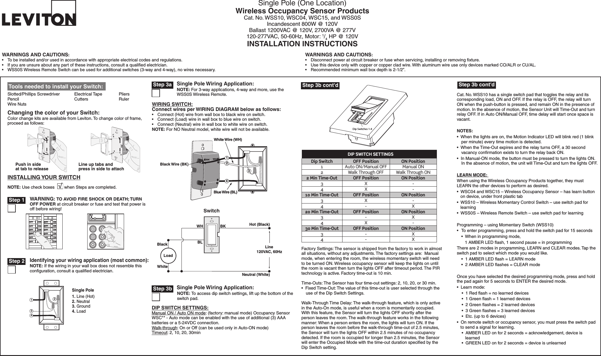 Dip Switches 1-4Single Pole (One Location)Wireless Occupancy Sensor Products Cat. No. WSS10, WSC04, WSC15, and WSS0SIncandescent 800W @ 120VBallast 1200VAC @ 120V, 2700VA @ 277V120-277VAC, 50-60Hz, Motor: 1/4 HP @ 120VINSTALLATION INSTRUCTIONSWARNINGS AND CAUTIONS:•  To be installed and/or used in accordance with appropriate electrical codes and regulations.•  If you are unsure about any part of these instructions, consult a qualiﬁed electrician.•  WSS0S Wireless Remote Switch can be used for additional switches (3-way and 4-way), no wires necessary.WARNINGS AND CAUTIONS:•  Disconnect power at circuit breaker or fuse when servicing, installing or removing ﬁxture.•  Use this device only with copper or copper clad wire. With aluminum wire use only devices marked CO/ALR or CU/AL.•  Recommended minimum wall box depth is 2-1/2”. Tools needed to install your Switch:Slotted/Phillips Screwdriver  Electrical Tape  Pliers   Pencil      Cutters    Ruler  Wire NutsDIP SWITCH SETTINGS:Manual ON / Auto ON mode: (factory: manual mode) Occupancy Sensor WSC** - Auto mode can be enabled with the use of additional (3) AAA batteries or a 5-24VDC connection.Walk-through: On or Off (can be used only in Auto-ON mode)Timeout: 2, 10, 20, 30minCat. No. WSS10 has a single switch pad that toggles the relay and its corresponding load, ON and OFF. If the relay is OFF, the relay will turn ON when the push-button is pressed, and remain ON in the presence of motion. In the absence of motion, the Sensor Unit will Time-Out and turn relay OFF. If in Auto ON/Manual OFF, time delay will start once space is vacant.NOTES:•  When the lights are on, the Motion Indicator LED will blink red (1 blink per minute) every time motion is detected.•  When the Time-Out expires and the relay turns OFF, a 30 second vacancy conﬁrmation exists to turn the relay back ON. •  In Manual-ON mode, the button must be pressed to turn the lights ON. In the absence of motion, the unit will Time-Out and turn the lights OFF.LEARN MODE: When using the Wireless Occupancy Products together, they must LEARN the other devices to perform as desired.•  WSC04 and WSC15 – Wireless Occupancy Sensor – has learn button      on device, under front plastic tab•  WSS10 – Wireless Momentary Control Switch – use switch pad for         learning•  WSS0S – Wireless Remote Switch – use switch pad for learningProgramming – using Momentary Switch (WSS10) •  To enter programming, press and hold the switch pad for 15 seconds  •  When in programming mode,      1 AMBER LED ﬂash, 1 second pause = in programming There are 2 modes in programming, LEARN and CLEAR modes. Tap the switch pad to select which mode you would like.  •  1 AMBER LED ﬂash = LEARN mode   •  2 AMBER LED ﬂashes = CLEAR modeOnce you have selected the desired programming mode, press and hold the pad again for 5 seconds to ENTER the desired mode.  •  Learn mode:    •  1 Red ﬂash = no learned devices    •  1 Green ﬂash = 1 learned devices    •  2 Green ﬂashes = 2 learned devices    •  3 Green ﬂashes = 3 learned devices    •  Etc. (up to 6 devices)•  On remote switch or occupancy sensor, you must press the switch pad      to send a signal for learning.     •  AMBER LED on for 2 seconds = acknowledgement, device is            learned     •  GREEN LED on for 2 seconds = device is unlearnedINSTALLING YOUR SWITCHNOTE: Use check boxes        when Steps are completed.Changing the color of your Switch:Color change kits are available from Leviton. To change color of frame, proceed as follows:Line up tabs and press in side to attachPush in side at tab to release/./&amp;&amp;/./&amp;&amp;/./&amp;&amp;/./&amp;&amp;/./&amp;&amp;/./&amp;&amp;/./&amp;&amp;/./&amp;&amp;/./&amp;&amp;/./&amp;&amp;/./&amp;&amp;/./&amp;&amp;WARNING: TO AVOID FIRE SHOCK OR DEATH; TURN OFF POWER at circuit breaker or fuse and test that power is off before wiring! Step 1BK WH Black Wire (BK)Blue Wire (BL)        42   White Wire (WH)1 3Single Pole Wiring Application: Step 3a2431Single Pole1. Line (Hot)2. Neutral3. Ground4. Load Identifying your wiring application (most common):NOTE: If the wiring in your wall box does not resemble this conﬁguration, consult a qualiﬁed electrician. Step 2 Step 3b cont&apos;dFactory Settings: The sensor is shipped from the factory to work in almost all situations, without any adjustments. The factory settings are:  Manual mode, when entering the room, the wireless momentary switch will need to be turned ON. Wireless occupancy sensor will keep the lights on until the room is vacant then turn the lights OFF after timeout period. The PIR technology is active. Factory time-out is 10 min.Time-Outs: The Sensor has four time-out settings: 2, 10, 20, or 30 min.•  Fixed Time-Out: The value of this time-out is user selected through the use of the Dip Switch Settings.Walk-Through Time Delay: The walk-through feature, which is only active in the Auto-On mode, is useful when a room is momentarily occupied. With this feature, the Sensor will turn the lights OFF shortly after the person leaves the room. The walk-through feature works in the following manner: When a person enters the room, the lights will turn ON. If the person leaves the room before the walk-through time-out of 2.5 minutes, the Sensor will turn the lights OFF within 2.5 minutes of no occupancy detected. If the room is occupied for longer than 2.5 minutes, the Sensor will enter the Occupied Mode with the time-out duration speciﬁed by the Dip Switch setting. Hot (Bla c k ) Neutral (White) Load Swit c h BK WH Bla c k White BLLine  120 V A C ,  60H z WIRING SWITCH:Connect wires per WIRING DIAGRAM below as follows:•  Connect (Hot) wire from wall box to black wire on switch.•  Connect (Load) wire in wall box to blue wire on switch.•  Connect (Neutral) wire in wall box to white wire on switch.NOTE: For NO Neutral model, white wire will not be available.NOTE: For 3-way applications, 4-way and more, use the WSS0S Wireless Remote.  Step 3b cont&apos;dSingle Pole Wiring Application: Step 3bNOTE: To access dip switch settings, lift up the bottom of the switch pad. DIP SWITCH SETTINGSDip Switch OFF Position ON Position1 Auto ON/Manual OFF Manual ON2 Walk Through OFF Walk Through ON2 Min Time-Out OFF Position ON Position3 X -4 X -10 Min Time-Out OFF Position ON Position3 X -4 - X20 Min Time-Out OFF Position ON Position3 - X4 X -30 Min Time-Out OFF Position ON Position3 - X4 - X