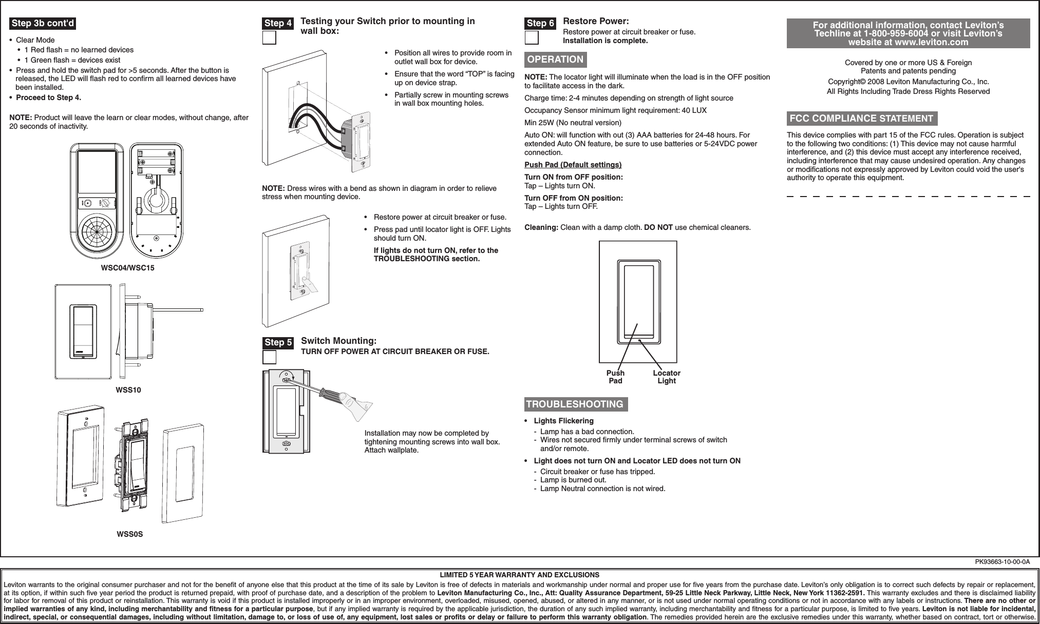  Step 3b cont&apos;d•  Clear Mode    •  1 Red ﬂash = no learned devices    •  1 Green ﬂash = devices exist•  Press and hold the switch pad for &gt;5 seconds. After the button is        released, the LED will ﬂash red to conﬁrm all learned devices have       been installed.•  Proceed to Step 4.NOTE: Product will leave the learn or clear modes, without change, after 20 seconds of inactivity. For additional information, contact Leviton’s Techline at 1-800-959-6004 or visit Leviton’s website at www.leviton.comCovered by one or more US &amp; Foreign  Patents and patents pendingCopyright© 2008 Leviton Manufacturing Co., Inc.All Rights Including Trade Dress Rights ReservedLIMITED 5 YEAR WARRANTY AND EXCLUSIONSLeviton warrants to the original consumer purchaser and not for the beneﬁt of anyone else that this product at the time of its sale by Leviton is free of defects in materials and workmanship under normal and proper use for ﬁve years from the purchase date. Leviton’s only obligation is to correct such defects by repair or replacement, at its option, if within such ﬁve year period the product is returned prepaid, with proof of purchase date, and a description of the problem to Leviton Manufacturing Co., Inc., Att: Quality Assurance Department, 59-25 Little Neck Parkway, Little Neck, New York 11362-2591. This warranty excludes and there is disclaimed liability for labor for removal of this product or reinstallation. This warranty is void if this product is installed improperly or in an improper environment, overloaded, misused, opened, abused, or altered in any manner, or is not used under normal operating conditions or not in accordance with any labels or instructions. There are no other or implied warranties of any kind, including merchantability and ﬁtness for a particular purpose, but if any implied warranty is required by the applicable jurisdiction, the duration of any such implied warranty, including merchantability and ﬁtness for a particular purpose, is limited to ﬁve years. Leviton is not liable for incidental, indirect, special, or consequential damages, including without limitation, damage to, or loss of use of, any equipment, lost sales or proﬁts or delay or failure to perform this warranty obligation. The remedies provided herein are the exclusive remedies under this warranty, whether based on contract, tort or otherwise.NOTE: Dress wires with a bend as shown in diagram in order to relieve stress when mounting device.•  Restore power at circuit breaker or fuse. •  Press pad until locator light is OFF. Lights should turn ON.If lights do not turn ON, refer to the TROUBLESHOOTING section.•  Position all wires to provide room in outlet wall box for device.•  Ensure that the word “TOP” is facing up on device strap.•  Partially screw in mounting screws in wall box mounting holes.Testing your Switch prior to mounting in wall box: Step 4PK93663-10-00-0APush PadLocator LightRestore Power:Restore power at circuit breaker or fuse. Installation is complete. Step 6NOTE: The locator light will illuminate when the load is in the OFF position to facilitate access in the dark.Charge time: 2-4 minutes depending on strength of light sourceOccupancy Sensor minimum light requirement: 40 LUXMin 25W (No neutral version)Auto ON: will function with out (3) AAA batteries for 24-48 hours. For extended Auto ON feature, be sure to use batteries or 5-24VDC power connection.Push Pad (Default settings)Turn ON from OFF position:Tap – Lights turn ON.Turn OFF from ON position:Tap – Lights turn OFF. Cleaning: Clean with a damp cloth. DO NOT use chemical cleaners. OPERATIONThis device complies with part 15 of the FCC rules. Operation is subject to the following two conditions: (1) This device may not cause harmful interference, and (2) this device must accept any interference received, including interference that may cause undesired operation. Any changes or modiﬁcations not expressly approved by Leviton could void the user&apos;s authority to operate this equipment. FCC COMPLIANCE STATEMENT TROUBLESHOOTING•   Lights Flickering -  Lamp has a bad connection. -  Wires not secured ﬁrmly under terminal screws of switch   and/or remote.•  Light does not turn ON and Locator LED does not turn ON  -  Circuit breaker or fuse has tripped.  -  Lamp is burned out.  -  Lamp Neutral connection is not wired.LEARNRANGEWSC04/WSC15WSS10WSS0SSwitch Mounting:TURN OFF POWER AT CIRCUIT BREAKER OR FUSE. Step 5Installation may now be completed by tightening mounting screws into wall box. Attach wallplate.