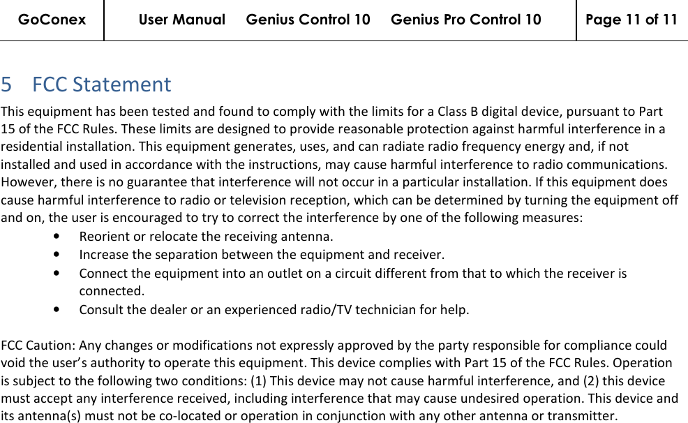 GoConex User Manual     Genius Control 10     Genius Pro Control 10  Page 11 of 11   5 FCC Statement  This equipment has been tested and found to comply with the limits for a Class B digital device, pursuant to Part 15 of the FCC Rules. These limits are designed to provide reasonable protection against harmful interference in a residential installation. This equipment generates, uses, and can radiate radio frequency energy and, if not installed and used in accordance with the instructions, may cause harmful interference to radio communications. However, there is no guarantee that interference will not occur in a particular installation. If this equipment does cause harmful interference to radio or television reception, which can be determined by turning the equipment off and on, the user is encouraged to try to correct the interference by one of the following measures: • Reorient or relocate the receiving antenna.  • Increase the separation between the equipment and receiver.  • Connect the equipment into an outlet on a circuit different from that to which the receiver is connected.  • Consult the dealer or an experienced radio/TV technician for help.  FCC Caution: Any changes or modifications not expressly approved by the party responsible for compliance could void the user’s authority to operate this equipment. This device complies with Part 15 of the FCC Rules. Operation is subject to the following two conditions: (1) This device may not cause harmful interference, and (2) this device must accept any interference received, including interference that may cause undesired operation. This device and its antenna(s) must not be co-located or operation in conjunction with any other antenna or transmitter.    