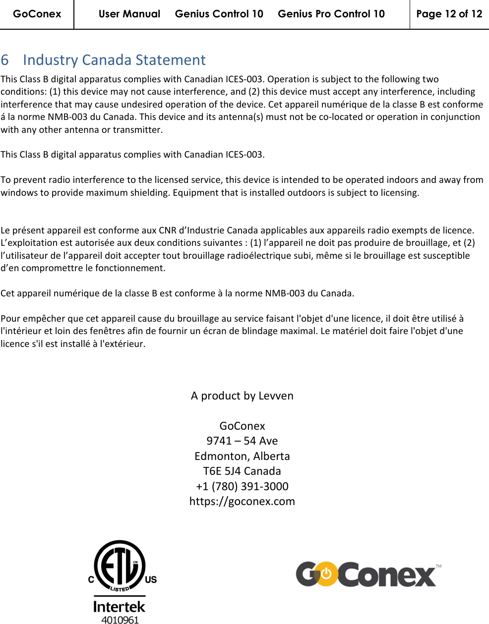 GoConex User Manual     Genius Control 10     Genius Pro Control 10  Page 12 of 12   6 Industry Canada Statement This Class B digital apparatus complies with Canadian ICES-003. Operation is subject to the following two conditions: (1) this device may not cause interference, and (2) this device must accept any interference, including interference that may cause undesired operation of the device. Cet appareil numérique de la classe B est conforme á la norme NMB-003 du Canada. This device and its antenna(s) must not be co-located or operation in conjunction with any other antenna or transmitter.   This Class B digital apparatus complies with Canadian ICES-003.  To prevent radio interference to the licensed service, this device is intended to be operated indoors and away from windows to provide maximum shielding. Equipment that is installed outdoors is subject to licensing.   Le présent appareil est conforme aux CNR d’Industrie Canada applicables aux appareils radio exempts de licence. L’exploitation est autorisée aux deux conditions suivantes : (1) l’appareil ne doit pas produire de brouillage, et (2) l’utilisateur de l’appareil doit accepter tout brouillage radioélectrique subi, même si le brouillage est susceptible d’en compromettre le fonctionnement.   Cet appareil numérique de la classe B est conforme à la norme NMB-003 du Canada.  Pour empêcher que cet appareil cause du brouillage au service faisant l&apos;objet d&apos;une licence, il doit être utilisé à l&apos;intérieur et loin des fenêtres afin de fournir un écran de blindage maximal. Le matériel doit faire l&apos;objet d&apos;une licence s&apos;il est installé à l&apos;extérieur.    A product by Levven  GoConex 9741 – 54 Ave Edmonton, Alberta T6E 5J4 Canada +1 (780) 391-3000 https://goconex.com    