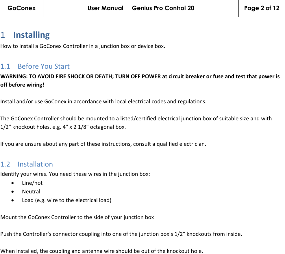 GoConex User Manual     Genius Pro Control 20 Page 2 of 12   1 Installing  How to install a GoConex Controller in a junction box or device box. 1.1 Before You Start WARNING: TO AVOID FIRE SHOCK OR DEATH; TURN OFF POWER at circuit breaker or fuse and test that power is off before wiring!  Install and/or use GoConex in accordance with local electrical codes and regulations.  The GoConex Controller should be mounted to a listed/certified electrical junction box of suitable size and with 1/2″ knockout holes. e.g. 4″ x 2 1/8″ octagonal box.  If you are unsure about any part of these instructions, consult a qualified electrician. 1.2 Installation Identify your wires. You need these wires in the junction box: • Line/hot • Neutral • Load (e.g. wire to the electrical load)  Mount the GoConex Controller to the side of your junction box  Push the Controller’s connector coupling into one of the junction box’s 1/2″ knockouts from inside.  When installed, the coupling and antenna wire should be out of the knockout hole. 