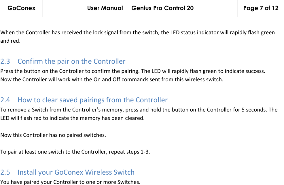 GoConex User Manual     Genius Pro Control 20 Page 7 of 12   When the Controller has received the lock signal from the switch, the LED status indicator will rapidly flash green and red. 2.3 Confirm the pair on the Controller Press the button on the Controller to confirm the pairing. The LED will rapidly flash green to indicate success. Now the Controller will work with the On and Off commands sent from this wireless switch. 2.4 How to clear saved pairings from the Controller To remove a Switch from the Controller’s memory, press and hold the button on the Controller for 5 seconds. The LED will flash red to indicate the memory has been cleared.  Now this Controller has no paired switches.   To pair at least one switch to the Controller, repeat steps 1-3. 2.5 Install your GoConex Wireless Switch You have paired your Controller to one or more Switches.  