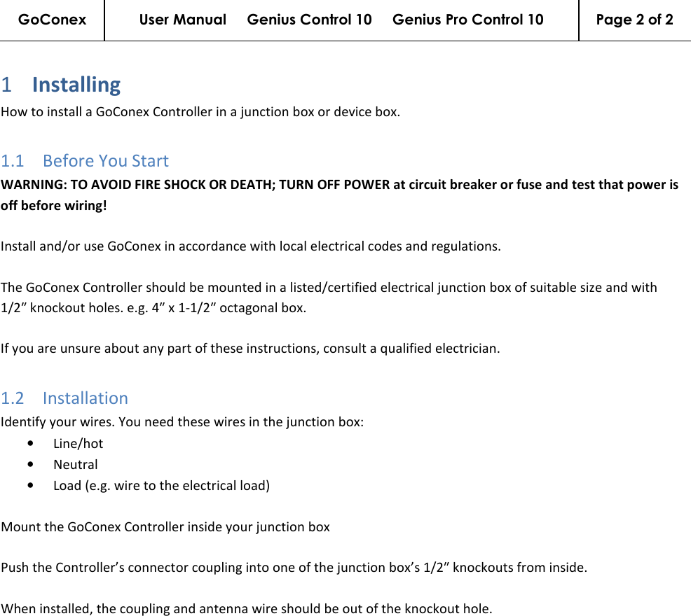 GoConex User Manual     Genius Control 10     Genius Pro Control 10  Page 2 of 2   1 Installing  How to install a GoConex Controller in a junction box or device box. 1.1 Before You Start WARNING: TO AVOID FIRE SHOCK OR DEATH; TURN OFF POWER at circuit breaker or fuse and test that power is off before wiring!  Install and/or use GoConex in accordance with local electrical codes and regulations.  The GoConex Controller should be mounted in a listed/certified electrical junction box of suitable size and with 1/2″ knockout holes. e.g. 4″ x 1-1/2″ octagonal box.  If you are unsure about any part of these instructions, consult a qualified electrician. 1.2 Installation Identify your wires. You need these wires in the junction box: • Line/hot • Neutral • Load (e.g. wire to the electrical load)  Mount the GoConex Controller inside your junction box  Push the Controller’s connector coupling into one of the junction box’s 1/2″ knockouts from inside.  When installed, the coupling and antenna wire should be out of the knockout hole. 