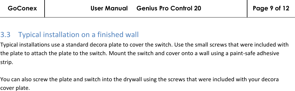 GoConex User Manual     Genius Pro Control 20 Page 9 of 12   3.3 Typical installation on a finished wall Typical installations use a standard decora plate to cover the switch. Use the small screws that were included with the plate to attach the plate to the switch. Mount the switch and cover onto a wall using a paint-safe adhesive strip.  You can also screw the plate and switch into the drywall using the screws that were included with your decora cover plate. 