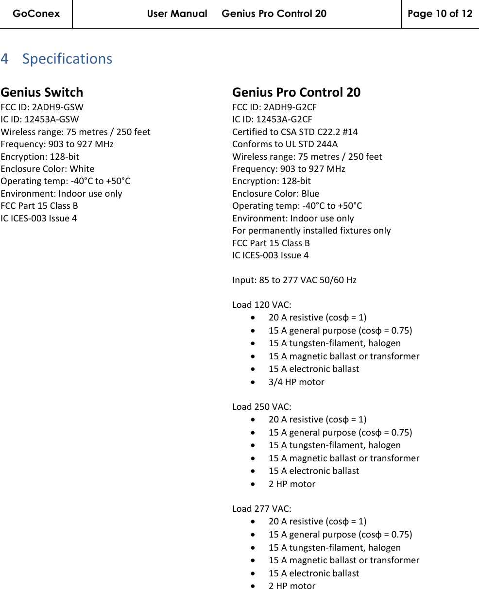 GoConex User Manual     Genius Pro Control 20 Page 10 of 12   4 Specifications  Genius Switch FCC ID: 2ADH9-GSW IC ID: 12453A-GSW Wireless range: 75 metres / 250 feet Frequency: 903 to 927 MHz Encryption: 128-bit Enclosure Color: White Operating temp: -40°C to +50°C Environment: Indoor use only FCC Part 15 Class B IC ICES-003 Issue 4 Genius Pro Control 20 FCC ID: 2ADH9-G2CF IC ID: 12453A-G2CF Certified to CSA STD C22.2 #14 Conforms to UL STD 244A Wireless range: 75 metres / 250 feet Frequency: 903 to 927 MHz Encryption: 128-bit Enclosure Color: Blue Operating temp: -40°C to +50°C Environment: Indoor use only For permanently installed fixtures only FCC Part 15 Class B IC ICES-003 Issue 4  Input: 85 to 277 VAC 50/60 Hz  Load 120 VAC: • 20 A resistive (cosφ = 1) • 15 A general purpose (cosφ = 0.75) • 15 A tungsten-filament, halogen • 15 A magnetic ballast or transformer • 15 A electronic ballast • 3/4 HP motor  Load 250 VAC: • 20 A resistive (cosφ = 1) • 15 A general purpose (cosφ = 0.75) • 15 A tungsten-filament, halogen • 15 A magnetic ballast or transformer • 15 A electronic ballast • 2 HP motor  Load 277 VAC: • 20 A resistive (cosφ = 1) • 15 A general purpose (cosφ = 0.75) • 15 A tungsten-filament, halogen • 15 A magnetic ballast or transformer • 15 A electronic ballast • 2 HP motor 