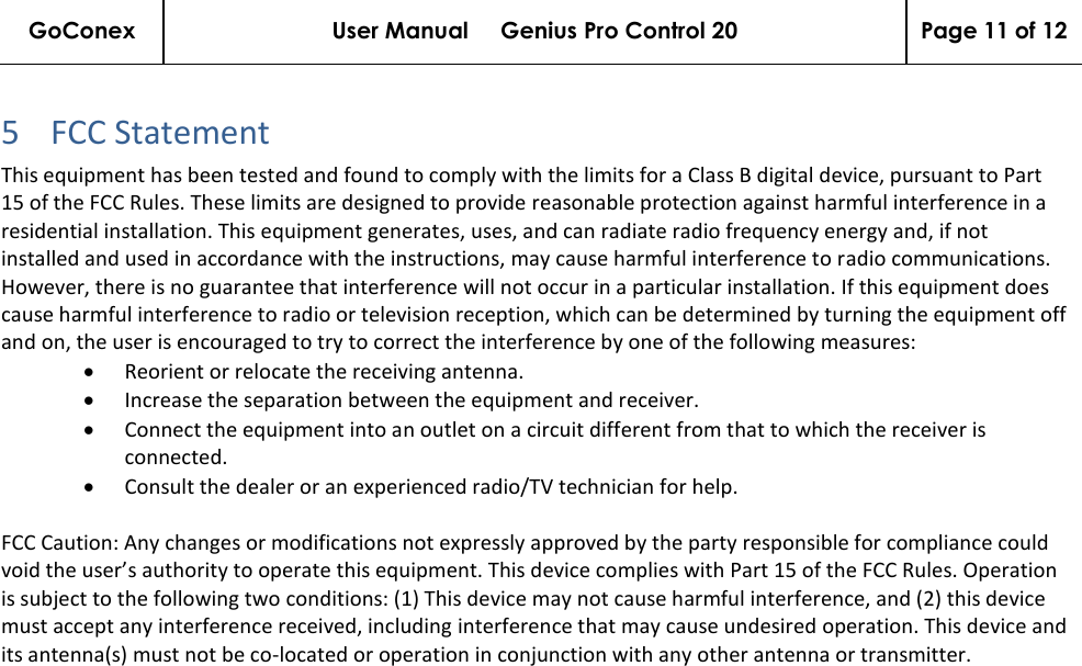 GoConex User Manual     Genius Pro Control 20 Page 11 of 12   5 FCC Statement  This equipment has been tested and found to comply with the limits for a Class B digital device, pursuant to Part 15 of the FCC Rules. These limits are designed to provide reasonable protection against harmful interference in a residential installation. This equipment generates, uses, and can radiate radio frequency energy and, if not installed and used in accordance with the instructions, may cause harmful interference to radio communications. However, there is no guarantee that interference will not occur in a particular installation. If this equipment does cause harmful interference to radio or television reception, which can be determined by turning the equipment off and on, the user is encouraged to try to correct the interference by one of the following measures: • Reorient or relocate the receiving antenna.  • Increase the separation between the equipment and receiver.  • Connect the equipment into an outlet on a circuit different from that to which the receiver is connected.  • Consult the dealer or an experienced radio/TV technician for help.  FCC Caution: Any changes or modifications not expressly approved by the party responsible for compliance could void the user’s authority to operate this equipment. This device complies with Part 15 of the FCC Rules. Operation is subject to the following two conditions: (1) This device may not cause harmful interference, and (2) this device must accept any interference received, including interference that may cause undesired operation. This device and its antenna(s) must not be co-located or operation in conjunction with any other antenna or transmitter.    