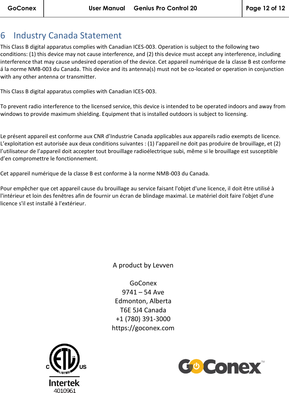 GoConex User Manual     Genius Pro Control 20 Page 12 of 12   6 Industry Canada Statement This Class B digital apparatus complies with Canadian ICES-003. Operation is subject to the following two conditions: (1) this device may not cause interference, and (2) this device must accept any interference, including interference that may cause undesired operation of the device. Cet appareil numérique de la classe B est conforme á la norme NMB-003 du Canada. This device and its antenna(s) must not be co-located or operation in conjunction with any other antenna or transmitter.   This Class B digital apparatus complies with Canadian ICES-003.  To prevent radio interference to the licensed service, this device is intended to be operated indoors and away from windows to provide maximum shielding. Equipment that is installed outdoors is subject to licensing.   Le présent appareil est conforme aux CNR d’Industrie Canada applicables aux appareils radio exempts de licence. L’exploitation est autorisée aux deux conditions suivantes : (1) l’appareil ne doit pas produire de brouillage, et (2) l’utilisateur de l’appareil doit accepter tout brouillage radioélectrique subi, même si le brouillage est susceptible d’en compromettre le fonctionnement.   Cet appareil numérique de la classe B est conforme à la norme NMB-003 du Canada.  Pour empêcher que cet appareil cause du brouillage au service faisant l&apos;objet d&apos;une licence, il doit être utilisé à l&apos;intérieur et loin des fenêtres afin de fournir un écran de blindage maximal. Le matériel doit faire l&apos;objet d&apos;une licence s&apos;il est installé à l&apos;extérieur.       A product by Levven  GoConex 9741 – 54 Ave Edmonton, Alberta T6E 5J4 Canada +1 (780) 391-3000 https://goconex.com   