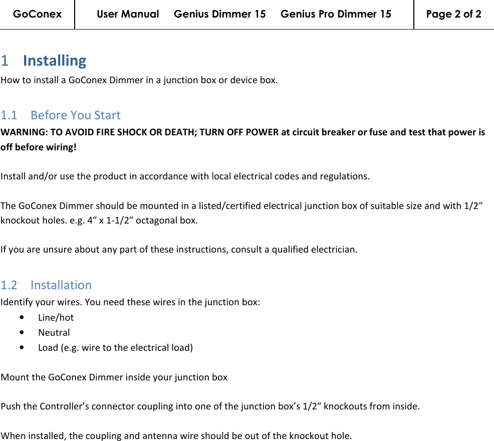 GoConex User Manual     Genius Dimmer 15     Genius Pro Dimmer 15  Page 2 of 2   1 Installing  How to install a GoConex Dimmer in a junction box or device box. 1.1 Before You Start WARNING: TO AVOID FIRE SHOCK OR DEATH; TURN OFF POWER at circuit breaker or fuse and test that power is off before wiring!  Install and/or use the product in accordance with local electrical codes and regulations.  The GoConex Dimmer should be mounted in a listed/certified electrical junction box of suitable size and with 1/2″ knockout holes. e.g. 4″ x 1-1/2″ octagonal box.  If you are unsure about any part of these instructions, consult a qualified electrician. 1.2 Installation Identify your wires. You need these wires in the junction box: • Line/hot • Neutral • Load (e.g. wire to the electrical load)  Mount the GoConex Dimmer inside your junction box  Push the Controller’s connector coupling into one of the junction box’s 1/2″ knockouts from inside.  When installed, the coupling and antenna wire should be out of the knockout hole. 