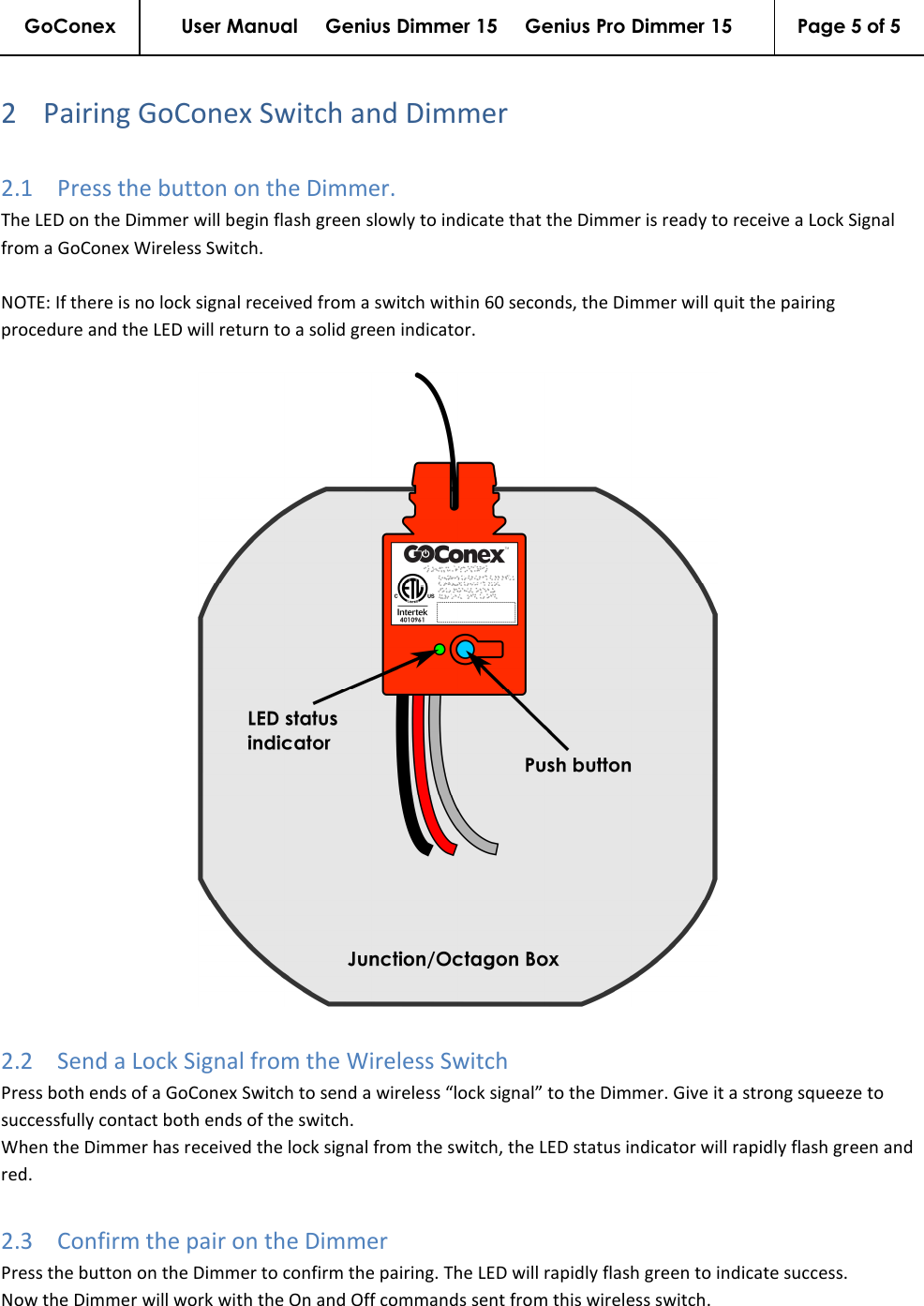 GoConex User Manual     Genius Dimmer 15     Genius Pro Dimmer 15  Page 5 of 5   2 Pairing GoConex Switch and Dimmer 2.1 Press the button on the Dimmer.  The LED on the Dimmer will begin flash green slowly to indicate that the Dimmer is ready to receive a Lock Signal from a GoConex Wireless Switch.  NOTE: If there is no lock signal received from a switch within 60 seconds, the Dimmer will quit the pairing procedure and the LED will return to a solid green indicator.   2.2 Send a Lock Signal from the Wireless Switch Press both ends of a GoConex Switch to send a wireless “lock signal” to the Dimmer. Give it a strong squeeze to successfully contact both ends of the switch. When the Dimmer has received the lock signal from the switch, the LED status indicator will rapidly flash green and red. 2.3 Confirm the pair on the Dimmer Press the button on the Dimmer to confirm the pairing. The LED will rapidly flash green to indicate success. Now the Dimmer will work with the On and Off commands sent from this wireless switch. 