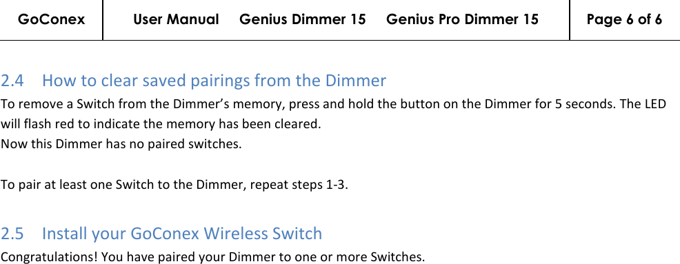 GoConex User Manual     Genius Dimmer 15     Genius Pro Dimmer 15  Page 6 of 6   2.4 How to clear saved pairings from the Dimmer To remove a Switch from the Dimmer’s memory, press and hold the button on the Dimmer for 5 seconds. The LED will flash red to indicate the memory has been cleared. Now this Dimmer has no paired switches.   To pair at least one Switch to the Dimmer, repeat steps 1-3. 2.5 Install your GoConex Wireless Switch Congratulations! You have paired your Dimmer to one or more Switches.  