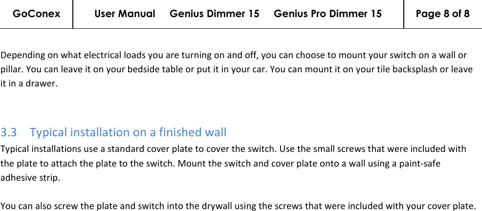 GoConex User Manual     Genius Dimmer 15     Genius Pro Dimmer 15  Page 8 of 8   Depending on what electrical loads you are turning on and off, you can choose to mount your switch on a wall or pillar. You can leave it on your bedside table or put it in your car. You can mount it on your tile backsplash or leave it in a drawer.  3.3 Typical installation on a finished wall Typical installations use a standard cover plate to cover the switch. Use the small screws that were included with the plate to attach the plate to the switch. Mount the switch and cover plate onto a wall using a paint-safe adhesive strip.  You can also screw the plate and switch into the drywall using the screws that were included with your cover plate. 