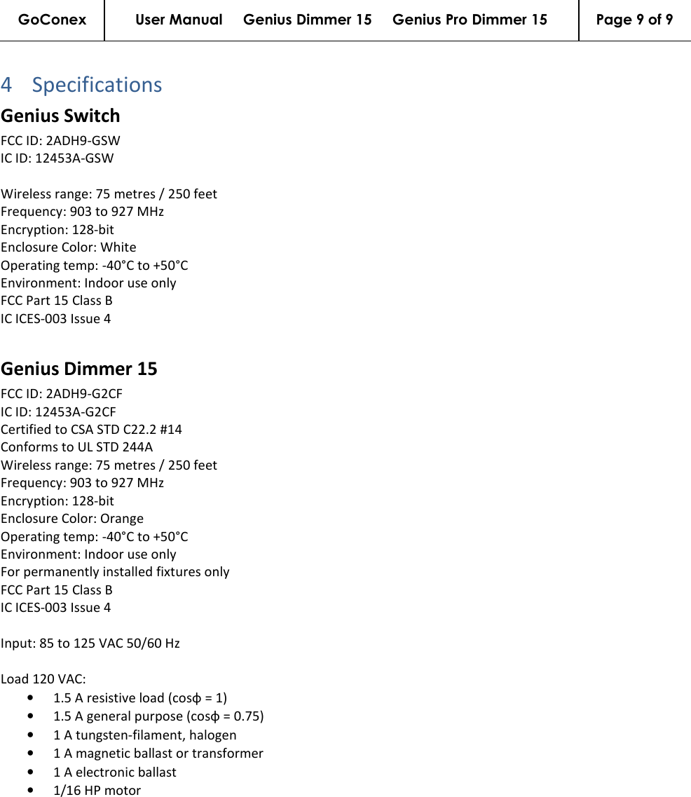 GoConex User Manual     Genius Dimmer 15     Genius Pro Dimmer 15  Page 9 of 9   4 Specifications Genius Switch FCC ID: 2ADH9-GSW IC ID: 12453A-GSW  Wireless range: 75 metres / 250 feet Frequency: 903 to 927 MHz Encryption: 128-bit Enclosure Color: White Operating temp: -40°C to +50°C Environment: Indoor use only FCC Part 15 Class B IC ICES-003 Issue 4  Genius Dimmer 15 FCC ID: 2ADH9-G2CF IC ID: 12453A-G2CF Certified to CSA STD C22.2 #14 Conforms to UL STD 244A Wireless range: 75 metres / 250 feet Frequency: 903 to 927 MHz Encryption: 128-bit Enclosure Color: Orange Operating temp: -40°C to +50°C Environment: Indoor use only For permanently installed fixtures only FCC Part 15 Class B IC ICES-003 Issue 4  Input: 85 to 125 VAC 50/60 Hz  Load 120 VAC: • 1.5 A resistive load (cosφ = 1) • 1.5 A general purpose (cosφ = 0.75) • 1 A tungsten-filament, halogen • 1 A magnetic ballast or transformer • 1 A electronic ballast • 1/16 HP motor   