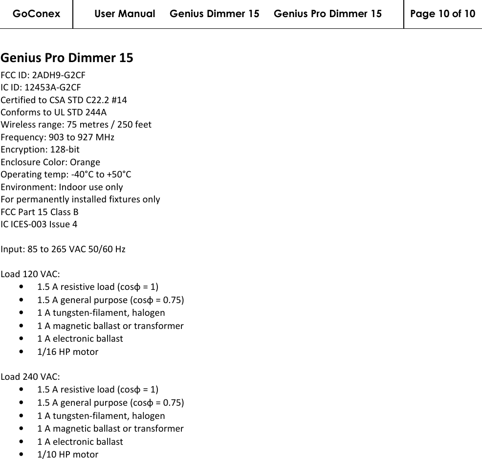 GoConex User Manual     Genius Dimmer 15     Genius Pro Dimmer 15  Page 10 of 10   Genius Pro Dimmer 15 FCC ID: 2ADH9-G2CF IC ID: 12453A-G2CF Certified to CSA STD C22.2 #14 Conforms to UL STD 244A Wireless range: 75 metres / 250 feet Frequency: 903 to 927 MHz Encryption: 128-bit Enclosure Color: Orange Operating temp: -40°C to +50°C Environment: Indoor use only For permanently installed fixtures only FCC Part 15 Class B IC ICES-003 Issue 4  Input: 85 to 265 VAC 50/60 Hz  Load 120 VAC: • 1.5 A resistive load (cosφ = 1) • 1.5 A general purpose (cosφ = 0.75) • 1 A tungsten-filament, halogen • 1 A magnetic ballast or transformer • 1 A electronic ballast • 1/16 HP motor  Load 240 VAC: • 1.5 A resistive load (cosφ = 1) • 1.5 A general purpose (cosφ = 0.75) • 1 A tungsten-filament, halogen • 1 A magnetic ballast or transformer • 1 A electronic ballast • 1/10 HP motor  