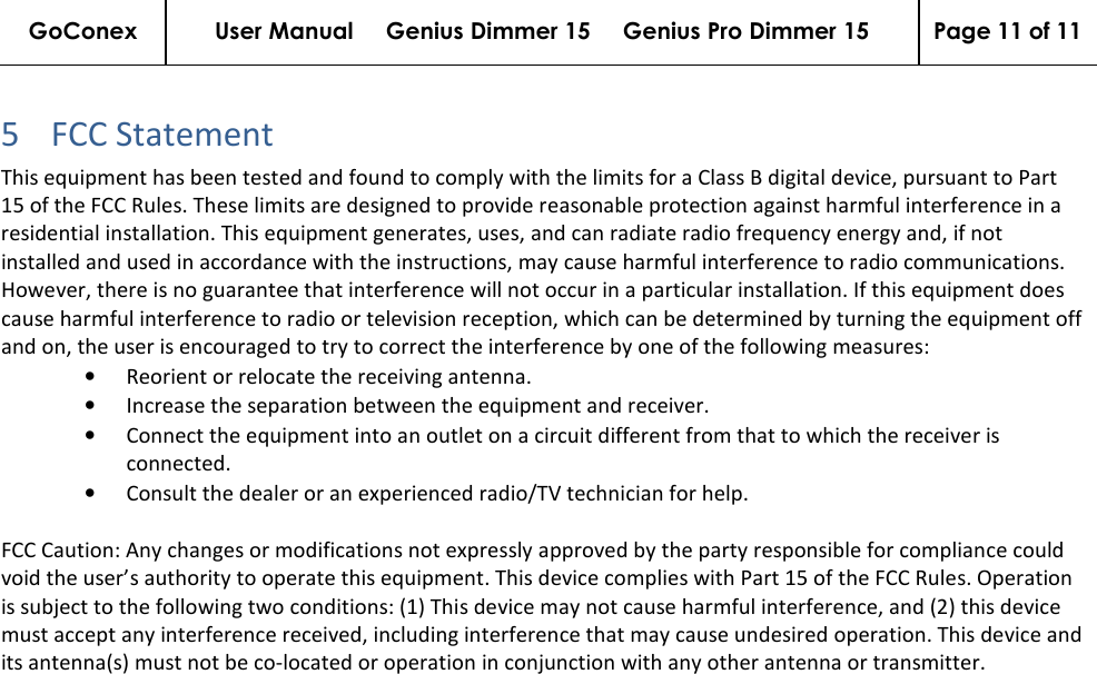 GoConex User Manual     Genius Dimmer 15     Genius Pro Dimmer 15  Page 11 of 11   5 FCC Statement  This equipment has been tested and found to comply with the limits for a Class B digital device, pursuant to Part 15 of the FCC Rules. These limits are designed to provide reasonable protection against harmful interference in a residential installation. This equipment generates, uses, and can radiate radio frequency energy and, if not installed and used in accordance with the instructions, may cause harmful interference to radio communications. However, there is no guarantee that interference will not occur in a particular installation. If this equipment does cause harmful interference to radio or television reception, which can be determined by turning the equipment off and on, the user is encouraged to try to correct the interference by one of the following measures: • Reorient or relocate the receiving antenna.  • Increase the separation between the equipment and receiver.  • Connect the equipment into an outlet on a circuit different from that to which the receiver is connected.  • Consult the dealer or an experienced radio/TV technician for help.  FCC Caution: Any changes or modifications not expressly approved by the party responsible for compliance could void the user’s authority to operate this equipment. This device complies with Part 15 of the FCC Rules. Operation is subject to the following two conditions: (1) This device may not cause harmful interference, and (2) this device must accept any interference received, including interference that may cause undesired operation. This device and its antenna(s) must not be co-located or operation in conjunction with any other antenna or transmitter.    