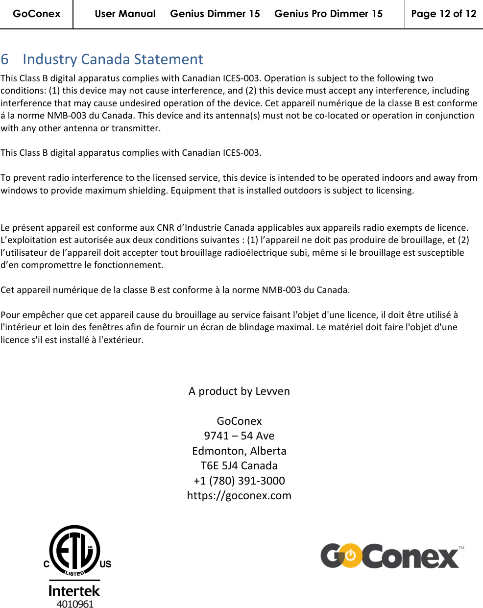 GoConex User Manual     Genius Dimmer 15     Genius Pro Dimmer 15  Page 12 of 12   6 Industry Canada Statement This Class B digital apparatus complies with Canadian ICES-003. Operation is subject to the following two conditions: (1) this device may not cause interference, and (2) this device must accept any interference, including interference that may cause undesired operation of the device. Cet appareil numérique de la classe B est conforme á la norme NMB-003 du Canada. This device and its antenna(s) must not be co-located or operation in conjunction with any other antenna or transmitter.   This Class B digital apparatus complies with Canadian ICES-003.  To prevent radio interference to the licensed service, this device is intended to be operated indoors and away from windows to provide maximum shielding. Equipment that is installed outdoors is subject to licensing.   Le présent appareil est conforme aux CNR d’Industrie Canada applicables aux appareils radio exempts de licence. L’exploitation est autorisée aux deux conditions suivantes : (1) l’appareil ne doit pas produire de brouillage, et (2) l’utilisateur de l’appareil doit accepter tout brouillage radioélectrique subi, même si le brouillage est susceptible d’en compromettre le fonctionnement.   Cet appareil numérique de la classe B est conforme à la norme NMB-003 du Canada.  Pour empêcher que cet appareil cause du brouillage au service faisant l&apos;objet d&apos;une licence, il doit être utilisé à l&apos;intérieur et loin des fenêtres afin de fournir un écran de blindage maximal. Le matériel doit faire l&apos;objet d&apos;une licence s&apos;il est installé à l&apos;extérieur.    A product by Levven  GoConex 9741 – 54 Ave Edmonton, Alberta T6E 5J4 Canada +1 (780) 391-3000 https://goconex.com    