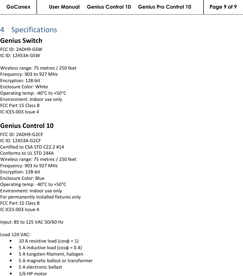 GoConex User Manual     Genius Control 10     Genius Pro Control 10  Page 9 of 9   4 SpecificationsGenius Switch FCC ID: 2ADH9-GSW IC ID: 12453A-GSW  Wireless range: 75 metres / 250 feet Frequency: 903 to 927 MHz Encryption: 128-bit Enclosure Color: White Operating temp: -40°C to +50°C Environment: Indoor use only FCC Part 15 Class B IC ICES-003 Issue 4  Genius Control 10 FCC ID: 2ADH9-G2CF IC ID: 12453A-G2CF Certified to CSA STD C22.2 #14 Conforms to UL STD 244A Wireless range: 75 metres / 250 feet Frequency: 903 to 927 MHz Encryption: 128-bit Enclosure Color: Blue Operating temp: -40°C to +50°C Environment: Indoor use only For permanently installed fixtures only FCC Part 15 Class B IC ICES-003 Issue 4  Input: 85 to 125 VAC 50/60 Hz  Load 120 VAC: • 10 A resistive load (cosφ = 1) • 5 A inductive load (cosφ = 0.4) • 5 A tungsten-filament, halogen • 5 A magnetic ballast or transformer • 5 A electronic ballast • 1/6 HP motor   