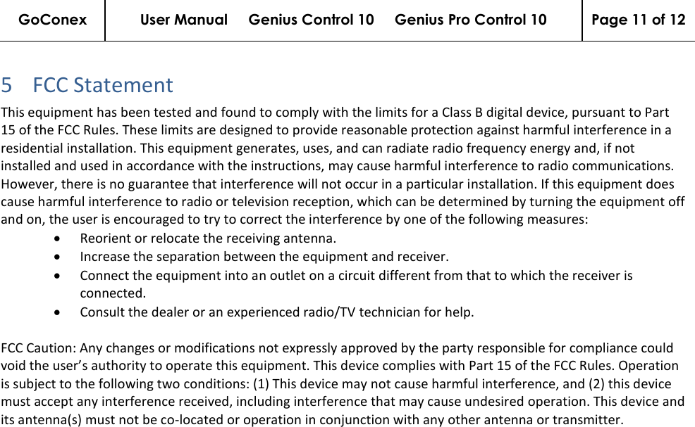 GoConex User Manual     Genius Control 10     Genius Pro Control 10 Page 11 of 12   5 FCC Statement  This equipment has been tested and found to comply with the limits for a Class B digital device, pursuant to Part 15 of the FCC Rules. These limits are designed to provide reasonable protection against harmful interference in a residential installation. This equipment generates, uses, and can radiate radio frequency energy and, if not installed and used in accordance with the instructions, may cause harmful interference to radio communications. However, there is no guarantee that interference will not occur in a particular installation. If this equipment does cause harmful interference to radio or television reception, which can be determined by turning the equipment off and on, the user is encouraged to try to correct the interference by one of the following measures: • Reorient or relocate the receiving antenna.  • Increase the separation between the equipment and receiver.  • Connect the equipment into an outlet on a circuit different from that to which the receiver is connected.  • Consult the dealer or an experienced radio/TV technician for help.  FCC Caution: Any changes or modifications not expressly approved by the party responsible for compliance could void the user’s authority to operate this equipment. This device complies with Part 15 of the FCC Rules. Operation is subject to the following two conditions: (1) This device may not cause harmful interference, and (2) this device must accept any interference received, including interference that may cause undesired operation. This device and its antenna(s) must not be co-located or operation in conjunction with any other antenna or transmitter.    