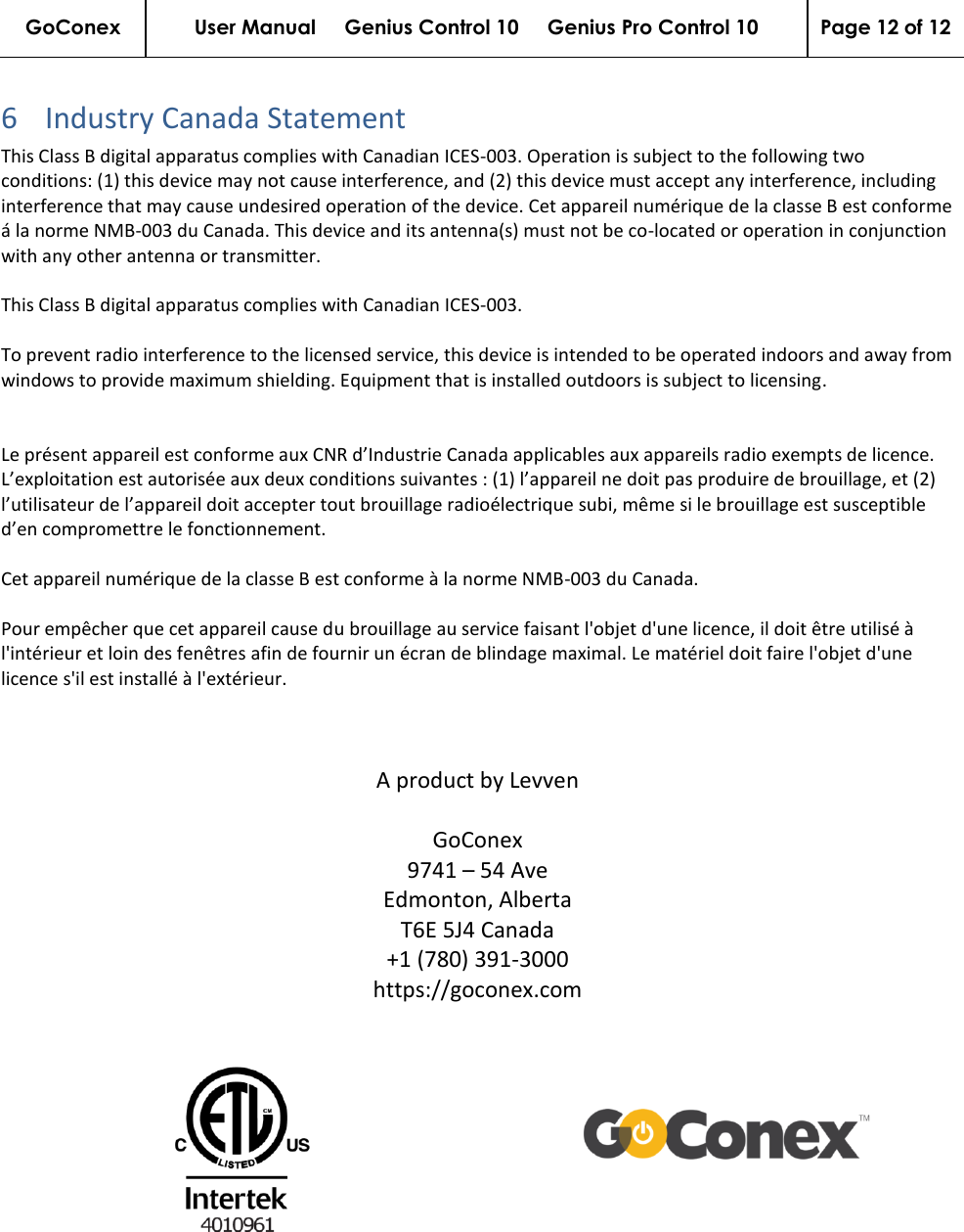 GoConex User Manual     Genius Control 10     Genius Pro Control 10 Page 12 of 12   6 Industry Canada Statement This Class B digital apparatus complies with Canadian ICES-003. Operation is subject to the following two conditions: (1) this device may not cause interference, and (2) this device must accept any interference, including interference that may cause undesired operation of the device. Cet appareil numérique de la classe B est conforme á la norme NMB-003 du Canada. This device and its antenna(s) must not be co-located or operation in conjunction with any other antenna or transmitter.   This Class B digital apparatus complies with Canadian ICES-003.  To prevent radio interference to the licensed service, this device is intended to be operated indoors and away from windows to provide maximum shielding. Equipment that is installed outdoors is subject to licensing.   Le présent appareil est conforme aux CNR d’Industrie Canada applicables aux appareils radio exempts de licence. L’exploitation est autorisée aux deux conditions suivantes : (1) l’appareil ne doit pas produire de brouillage, et (2) l’utilisateur de l’appareil doit accepter tout brouillage radioélectrique subi, même si le brouillage est susceptible d’en compromettre le fonctionnement.   Cet appareil numérique de la classe B est conforme à la norme NMB-003 du Canada.  Pour empêcher que cet appareil cause du brouillage au service faisant l&apos;objet d&apos;une licence, il doit être utilisé à l&apos;intérieur et loin des fenêtres afin de fournir un écran de blindage maximal. Le matériel doit faire l&apos;objet d&apos;une licence s&apos;il est installé à l&apos;extérieur.    A product by Levven  GoConex 9741 – 54 Ave Edmonton, Alberta T6E 5J4 Canada +1 (780) 391-3000 https://goconex.com    