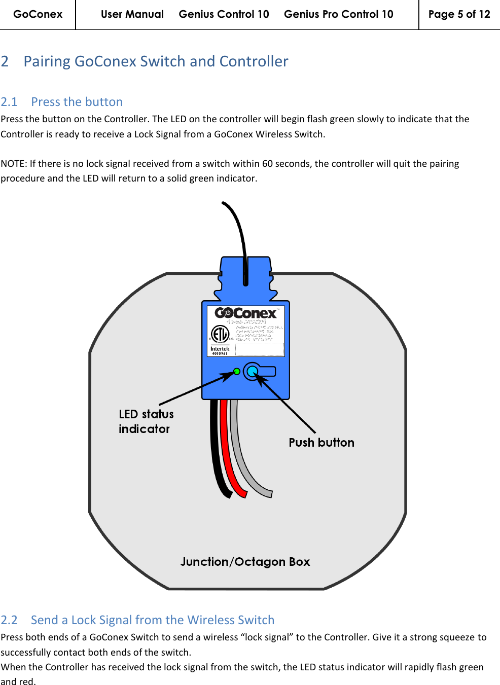 GoConex User Manual     Genius Control 10     Genius Pro Control 10 Page 5 of 12   2 Pairing GoConex Switch and Controller 2.1 Press the button Press the button on the Controller. The LED on the controller will begin flash green slowly to indicate that the Controller is ready to receive a Lock Signal from a GoConex Wireless Switch.  NOTE: If there is no lock signal received from a switch within 60 seconds, the controller will quit the pairing procedure and the LED will return to a solid green indicator.   2.2 Send a Lock Signal from the Wireless Switch Press both ends of a GoConex Switch to send a wireless “lock signal” to the Controller. Give it a strong squeeze to successfully contact both ends of the switch. When the Controller has received the lock signal from the switch, the LED status indicator will rapidly flash green and red. 