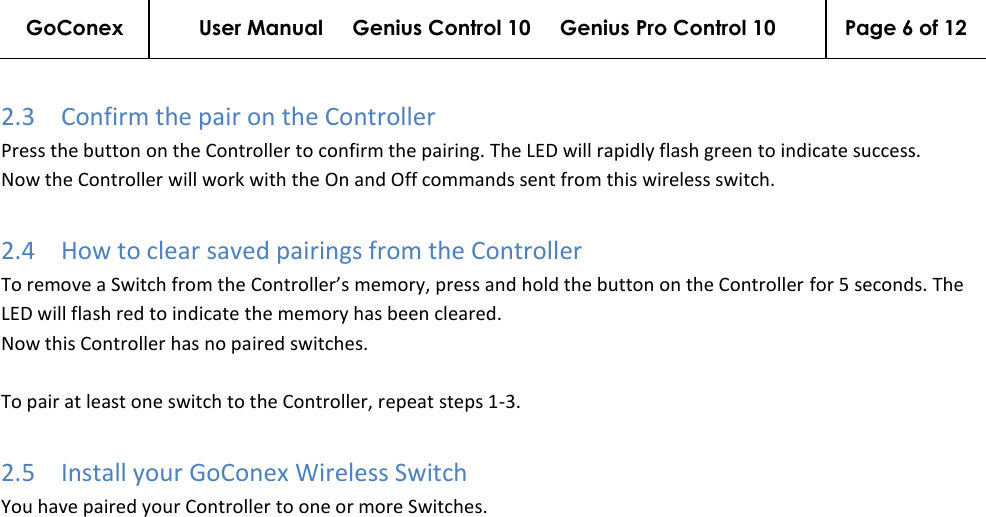 GoConex User Manual     Genius Control 10     Genius Pro Control 10 Page 6 of 12   2.3 Confirm the pair on the Controller Press the button on the Controller to confirm the pairing. The LED will rapidly flash green to indicate success. Now the Controller will work with the On and Off commands sent from this wireless switch. 2.4 How to clear saved pairings from the Controller To remove a Switch from the Controller’s memory, press and hold the button on the Controller for 5 seconds. The LED will flash red to indicate the memory has been cleared. Now this Controller has no paired switches.   To pair at least one switch to the Controller, repeat steps 1-3. 2.5 Install your GoConex Wireless Switch You have paired your Controller to one or more Switches.  