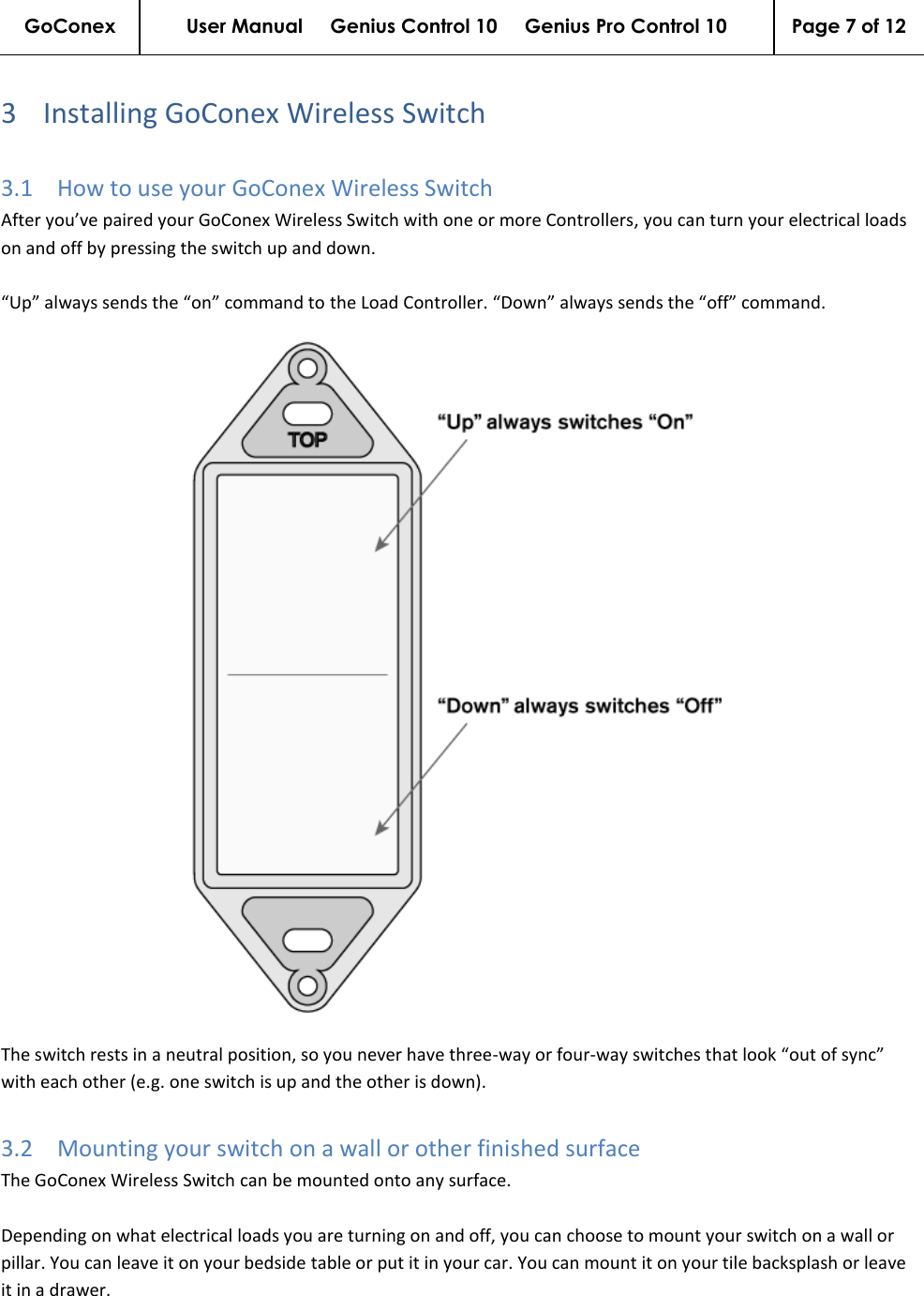 GoConex User Manual     Genius Control 10     Genius Pro Control 10 Page 7 of 12   3 Installing GoConex Wireless Switch 3.1 How to use your GoConex Wireless Switch After you’ve paired your GoConex Wireless Switch with one or more Controllers, you can turn your electrical loads on and off by pressing the switch up and down.  “Up” always sends the “on” command to the Load Controller. “Down” always sends the “off” command.  The switch rests in a neutral position, so you never have three-way or four-way switches that look “out of sync” with each other (e.g. one switch is up and the other is down). 3.2 Mounting your switch on a wall or other finished surface The GoConex Wireless Switch can be mounted onto any surface.  Depending on what electrical loads you are turning on and off, you can choose to mount your switch on a wall or pillar. You can leave it on your bedside table or put it in your car. You can mount it on your tile backsplash or leave it in a drawer.  