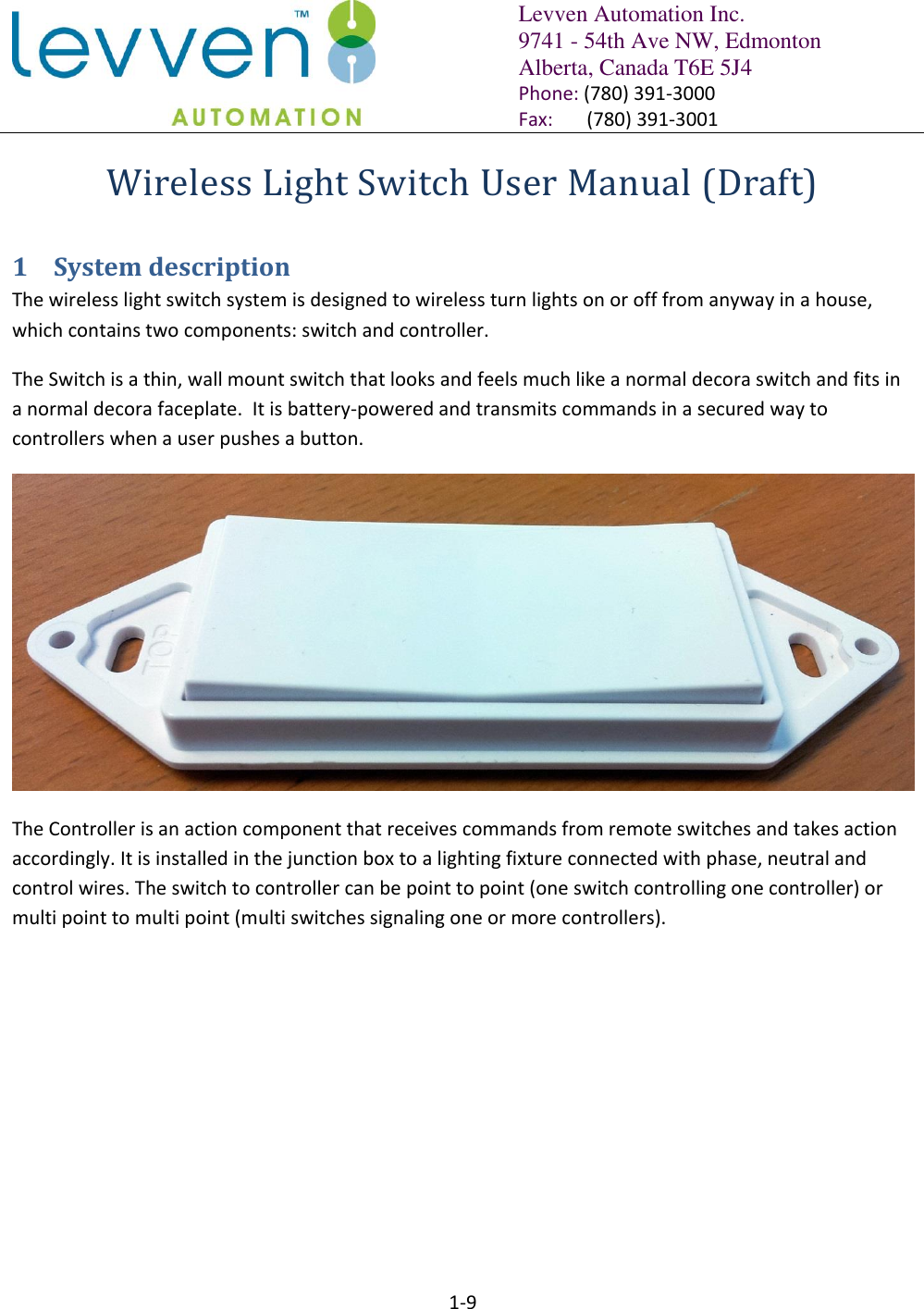   Levven Automation Inc. 9741 - 54th Ave NW, Edmonton Alberta, Canada T6E 5J4 Phone: (780) 391-3000 Fax:       (780) 391-3001  1-9  Wireless Light Switch User Manual (Draft) 1 System description The wireless light switch system is designed to wireless turn lights on or off from anyway in a house, which contains two components: switch and controller. The Switch is a thin, wall mount switch that looks and feels much like a normal decora switch and fits in a normal decora faceplate.  It is battery-powered and transmits commands in a secured way to controllers when a user pushes a button.  The Controller is an action component that receives commands from remote switches and takes action accordingly. It is installed in the junction box to a lighting fixture connected with phase, neutral and control wires. The switch to controller can be point to point (one switch controlling one controller) or multi point to multi point (multi switches signaling one or more controllers). 