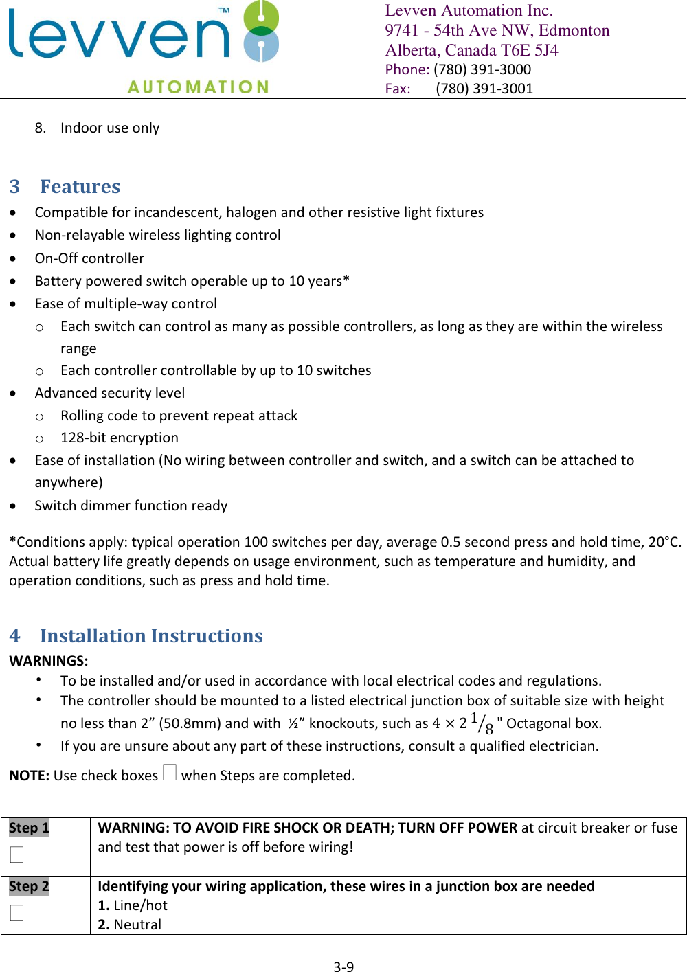   Levven Automation Inc. 9741 - 54th Ave NW, Edmonton Alberta, Canada T6E 5J4 Phone: (780) 391-3000 Fax:       (780) 391-3001  3-9  8. Indoor use only 3 Features  Compatible for incandescent, halogen and other resistive light fixtures  Non-relayable wireless lighting control  On-Off controller  Battery powered switch operable up to 10 years*  Ease of multiple-way control o Each switch can control as many as possible controllers, as long as they are within the wireless range o Each controller controllable by up to 10 switches  Advanced security level o Rolling code to prevent repeat attack o 128-bit encryption  Ease of installation (No wiring between controller and switch, and a switch can be attached to anywhere)  Switch dimmer function ready *Conditions apply: typical operation 100 switches per day, average 0.5 second press and hold time, 20°C. Actual battery life greatly depends on usage environment, such as temperature and humidity, and operation conditions, such as press and hold time. 4 Installation Instructions WARNINGS: • To be installed and/or used in accordance with local electrical codes and regulations. • The controller should be mounted to a listed electrical junction box of suitable size with height no less than 2” (50.8mm) and with  ½” knockouts, such as      Octagonal box.  • If you are unsure about any part of these instructions, consult a qualified electrician. NOTE: Use check boxes  when Steps are completed.   Step 1  WARNING: TO AVOID FIRE SHOCK OR DEATH; TURN OFF POWER at circuit breaker or fuse and test that power is off before wiring!  Step 2   Identifying your wiring application, these wires in a junction box are needed 1. Line/hot  2. Neutral 