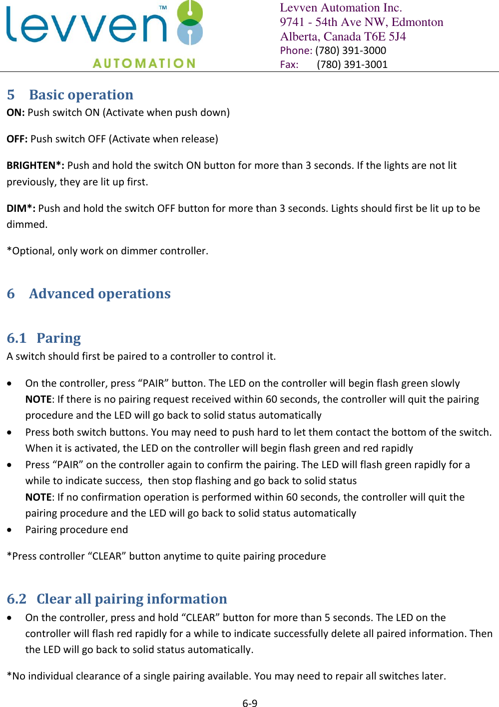   Levven Automation Inc. 9741 - 54th Ave NW, Edmonton Alberta, Canada T6E 5J4 Phone: (780) 391-3000 Fax:       (780) 391-3001  6-9  5 Basic operation ON: Push switch ON (Activate when push down) OFF: Push switch OFF (Activate when release) BRIGHTEN*: Push and hold the switch ON button for more than 3 seconds. If the lights are not lit previously, they are lit up first. DIM*: Push and hold the switch OFF button for more than 3 seconds. Lights should first be lit up to be dimmed. *Optional, only work on dimmer controller. 6 Advanced operations 6.1 Paring A switch should first be paired to a controller to control it.   On the controller, press “PAIR” button. The LED on the controller will begin flash green slowly NOTE: If there is no pairing request received within 60 seconds, the controller will quit the pairing procedure and the LED will go back to solid status automatically  Press both switch buttons. You may need to push hard to let them contact the bottom of the switch. When it is activated, the LED on the controller will begin flash green and red rapidly  Press “PAIR” on the controller again to confirm the pairing. The LED will flash green rapidly for a while to indicate success,  then stop flashing and go back to solid status NOTE: If no confirmation operation is performed within 60 seconds, the controller will quit the pairing procedure and the LED will go back to solid status automatically  Pairing procedure end *Press controller “CLEAR” button anytime to quite pairing procedure 6.2 Clear all pairing information  On the controller, press and hold “CLEAR” button for more than 5 seconds. The LED on the controller will flash red rapidly for a while to indicate successfully delete all paired information. Then the LED will go back to solid status automatically. *No individual clearance of a single pairing available. You may need to repair all switches later. 