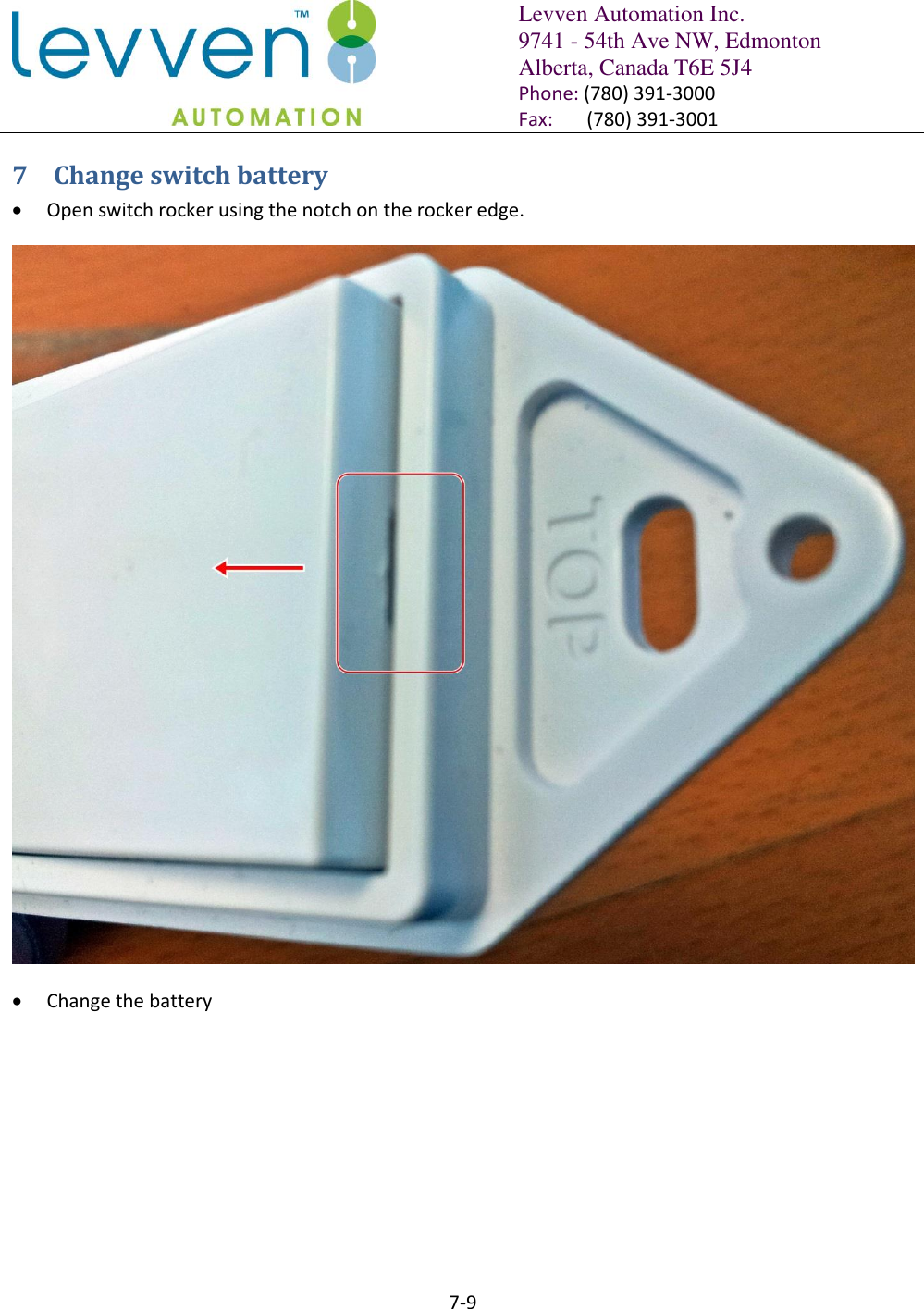   Levven Automation Inc. 9741 - 54th Ave NW, Edmonton Alberta, Canada T6E 5J4 Phone: (780) 391-3000 Fax:       (780) 391-3001  7-9  7 Change switch battery  Open switch rocker using the notch on the rocker edge.   Change the battery  