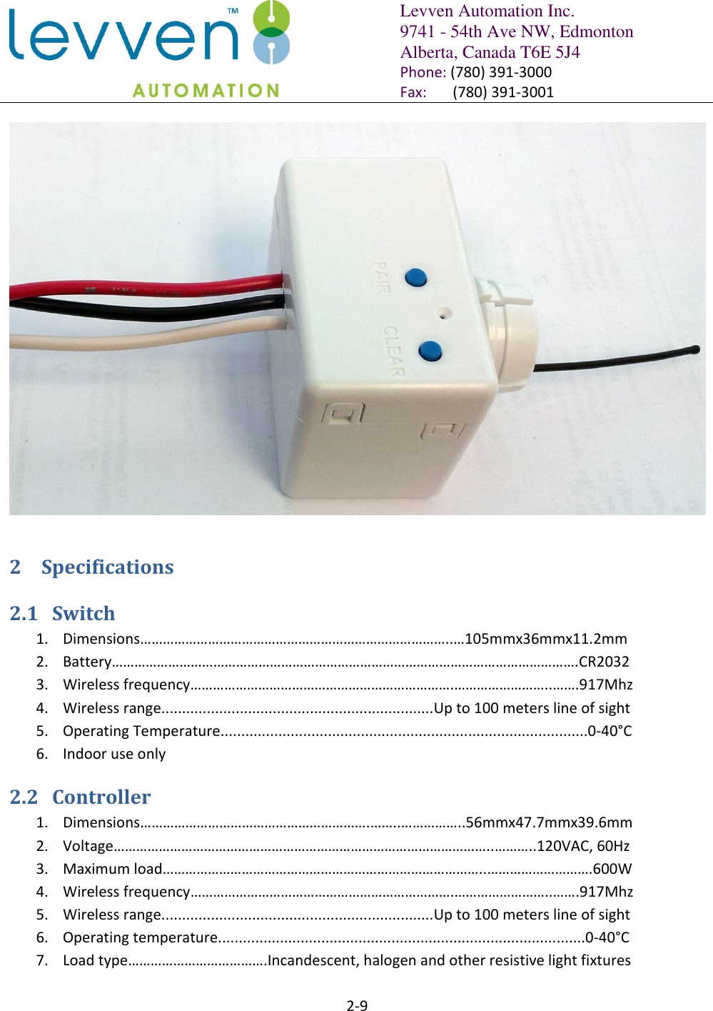   Levven Automation Inc. 9741 - 54th Ave NW, Edmonton Alberta, Canada T6E 5J4 Phone: (780) 391-3000 Fax:       (780) 391-3001  2-9   2 Specifications 2.1 Switch 1. Dimensions………………………………………………………………………..…105mmx36mmx11.2mm 2. Battery…………………………………………………………………………………………………………….CR2032 3. Wireless frequency…………………………………………………………….……………………..…….917Mhz 4. Wireless range..................................................................Up to 100 meters line of sight 5. Operating Temperature.........................................................................................0-40°C 6. Indoor use only 2.2 Controller 1. Dimensions…………………………………………………….……..……………..56mmx47.7mmx39.6mm 2. Voltage………………………………………………………………………………………..………..120VAC, 60Hz 3. Maximum load…………………………………………………………………………..……………………….600W 4. Wireless frequency…………………………………………………………….……………………..…….917Mhz 5. Wireless range..................................................................Up to 100 meters line of sight 6. Operating temperature.........................................................................................0-40°C 7. Load type……………………………….Incandescent, halogen and other resistive light fixtures 