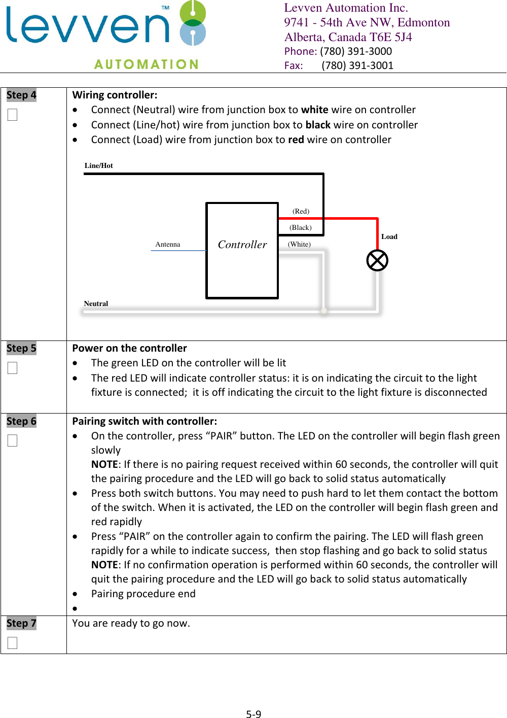   Levven Automation Inc. 9741 - 54th Ave NW, Edmonton Alberta, Canada T6E 5J4 Phone: (780) 391-3000 Fax:       (780) 391-3001  5-9  Step 4   Wiring controller:  Connect (Neutral) wire from junction box to white wire on controller  Connect (Line/hot) wire from junction box to black wire on controller  Connect (Load) wire from junction box to red wire on controller   Step 5   Power on the controller  The green LED on the controller will be lit  The red LED will indicate controller status: it is on indicating the circuit to the light fixture is connected;  it is off indicating the circuit to the light fixture is disconnected  Step 6  Pairing switch with controller:  On the controller, press “PAIR” button. The LED on the controller will begin flash green slowly NOTE: If there is no pairing request received within 60 seconds, the controller will quit the pairing procedure and the LED will go back to solid status automatically  Press both switch buttons. You may need to push hard to let them contact the bottom of the switch. When it is activated, the LED on the controller will begin flash green and red rapidly  Press “PAIR” on the controller again to confirm the pairing. The LED will flash green rapidly for a while to indicate success,  then stop flashing and go back to solid status NOTE: If no confirmation operation is performed within 60 seconds, the controller will quit the pairing procedure and the LED will go back to solid status automatically  Pairing procedure end   Step 7   You are ready to go now. Controller  Neutral Line/Hot Load (Red) (White) (Black) Antenna 