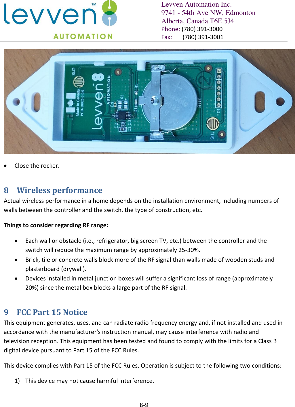   Levven Automation Inc. 9741 - 54th Ave NW, Edmonton Alberta, Canada T6E 5J4 Phone: (780) 391-3000 Fax:       (780) 391-3001  8-9    Close the rocker. 8 Wireless performance Actual wireless performance in a home depends on the installation environment, including numbers of walls between the controller and the switch, the type of construction, etc. Things to consider regarding RF range:  Each wall or obstacle (i.e., refrigerator, big screen TV, etc.) between the controller and the switch will reduce the maximum range by approximately 25-30%.  Brick, tile or concrete walls block more of the RF signal than walls made of wooden studs and plasterboard (drywall).  Devices installed in metal junction boxes will suffer a significant loss of range (approximately 20%) since the metal box blocks a large part of the RF signal. 9 FCC Part 15 Notice  This equipment generates, uses, and can radiate radio frequency energy and, if not installed and used in accordance with the manufacturer&apos;s instruction manual, may cause interference with radio and television reception. This equipment has been tested and found to comply with the limits for a Class B digital device pursuant to Part 15 of the FCC Rules. This device complies with Part 15 of the FCC Rules. Operation is subject to the following two conditions:  1) This device may not cause harmful interference.  