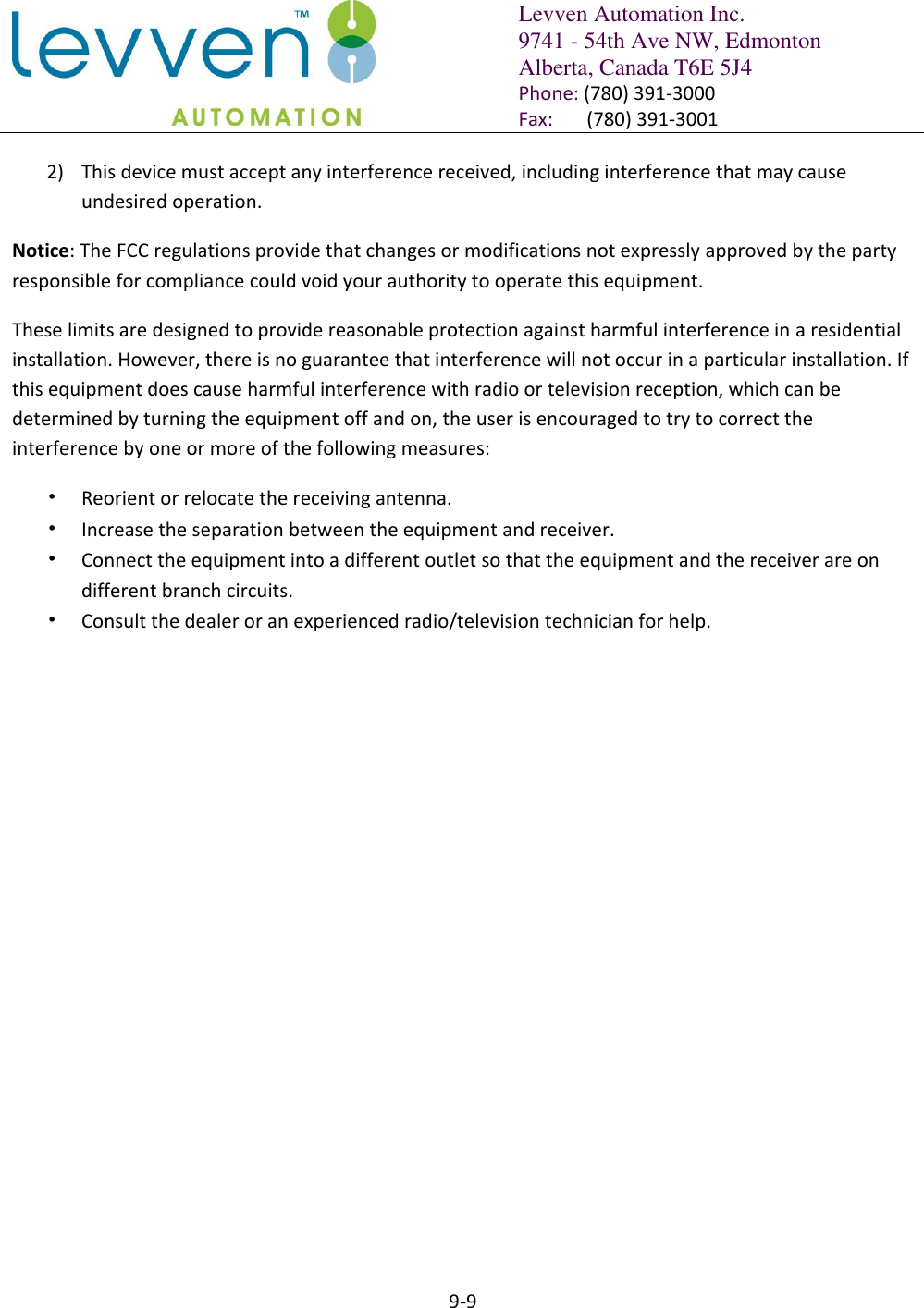   Levven Automation Inc. 9741 - 54th Ave NW, Edmonton Alberta, Canada T6E 5J4 Phone: (780) 391-3000 Fax:       (780) 391-3001  9-9  2) This device must accept any interference received, including interference that may cause undesired operation.  Notice: The FCC regulations provide that changes or modifications not expressly approved by the party responsible for compliance could void your authority to operate this equipment.  These limits are designed to provide reasonable protection against harmful interference in a residential installation. However, there is no guarantee that interference will not occur in a particular installation. If this equipment does cause harmful interference with radio or television reception, which can be determined by turning the equipment off and on, the user is encouraged to try to correct the interference by one or more of the following measures:  • Reorient or relocate the receiving antenna.  • Increase the separation between the equipment and receiver. • Connect the equipment into a different outlet so that the equipment and the receiver are on different branch circuits.  • Consult the dealer or an experienced radio/television technician for help. 