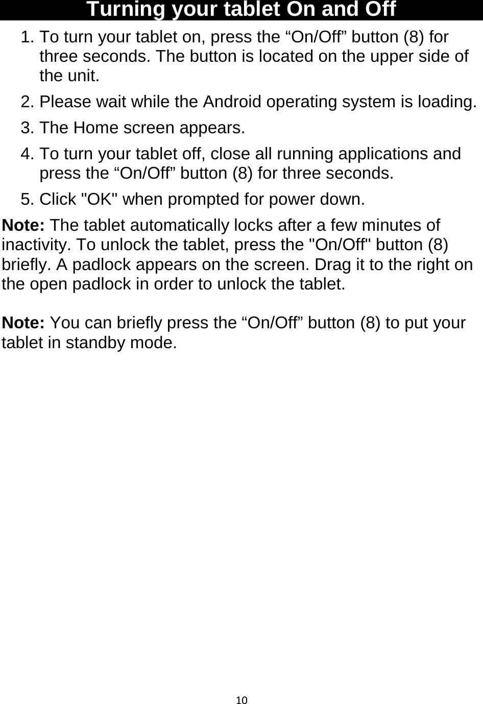 10   Turning your tablet On and Off 1. To turn your tablet on, press the “On/Off” button (8) for three seconds. The button is located on the upper side of the unit. 2. Please wait while the Android operating system is loading. 3. The Home screen appears. 4. To turn your tablet off, close all running applications and press the “On/Off” button (8) for three seconds. 5. Click &quot;OK&quot; when prompted for power down. Note: The tablet automatically locks after a few minutes of inactivity. To unlock the tablet, press the &quot;On/Off&quot; button (8) briefly. A padlock appears on the screen. Drag it to the right on the open padlock in order to unlock the tablet.   Note: You can briefly press the “On/Off” button (8) to put your tablet in standby mode.               