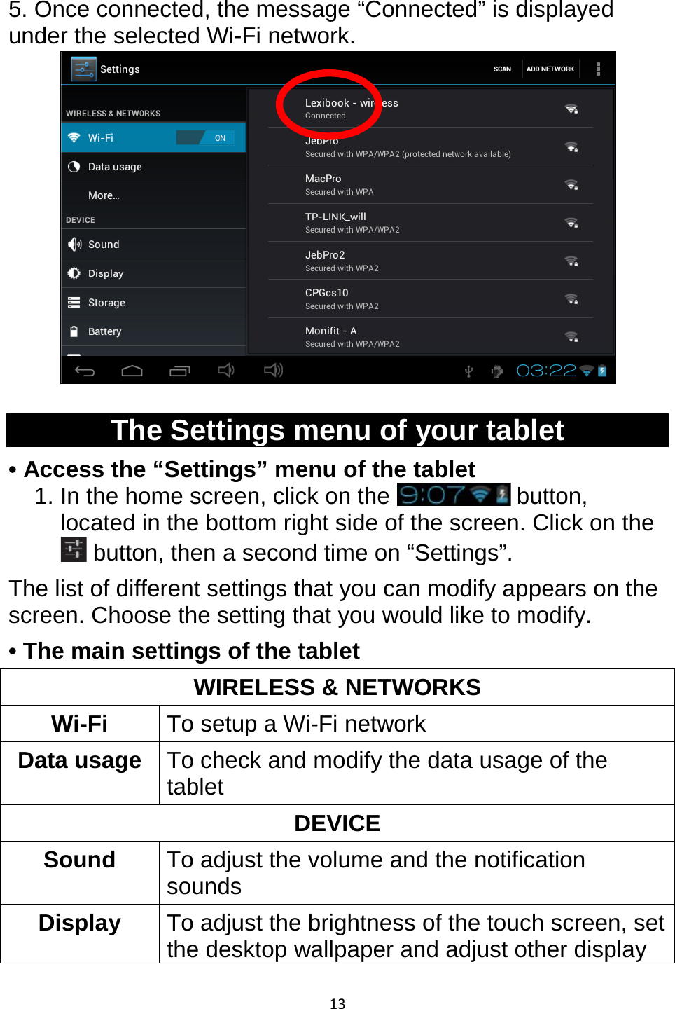 13  5. Once connected, the message “Connected” is displayed under the selected Wi-Fi network.   The Settings menu of your tablet • Access the “Settings” menu of the tablet 1. In the home screen, click on the   button, located in the bottom right side of the screen. Click on the  button, then a second time on “Settings”. The list of different settings that you can modify appears on the screen. Choose the setting that you would like to modify.  • The main settings of the tablet WIRELESS &amp; NETWORKS Wi-Fi To setup a Wi-Fi network Data usage To check and modify the data usage of the tablet DEVICE Sound To adjust the volume and the notification sounds Display  To adjust the brightness of the touch screen, set the desktop wallpaper and adjust other display 