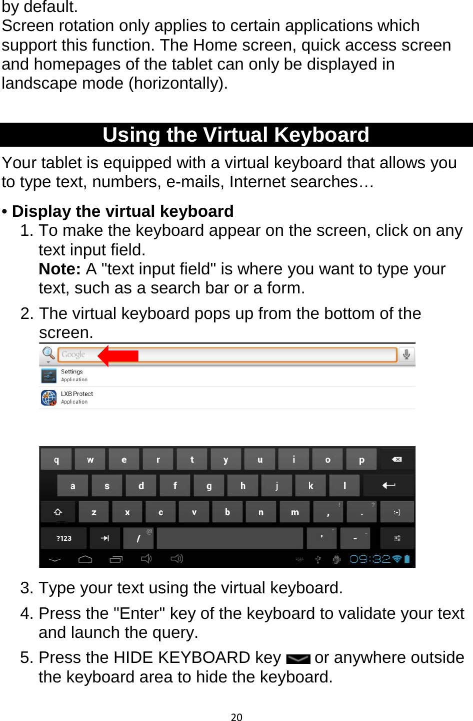 20  by default. Screen rotation only applies to certain applications which support this function. The Home screen, quick access screen and homepages of the tablet can only be displayed in landscape mode (horizontally).  Using the Virtual Keyboard Your tablet is equipped with a virtual keyboard that allows you to type text, numbers, e-mails, Internet searches… • Display the virtual keyboard 1. To make the keyboard appear on the screen, click on any text input field. Note: A &quot;text input field&quot; is where you want to type your text, such as a search bar or a form. 2. The virtual keyboard pops up from the bottom of the screen.  3. Type your text using the virtual keyboard. 4. Press the &quot;Enter&quot; key of the keyboard to validate your text and launch the query. 5. Press the HIDE KEYBOARD key   or anywhere outside the keyboard area to hide the keyboard. 